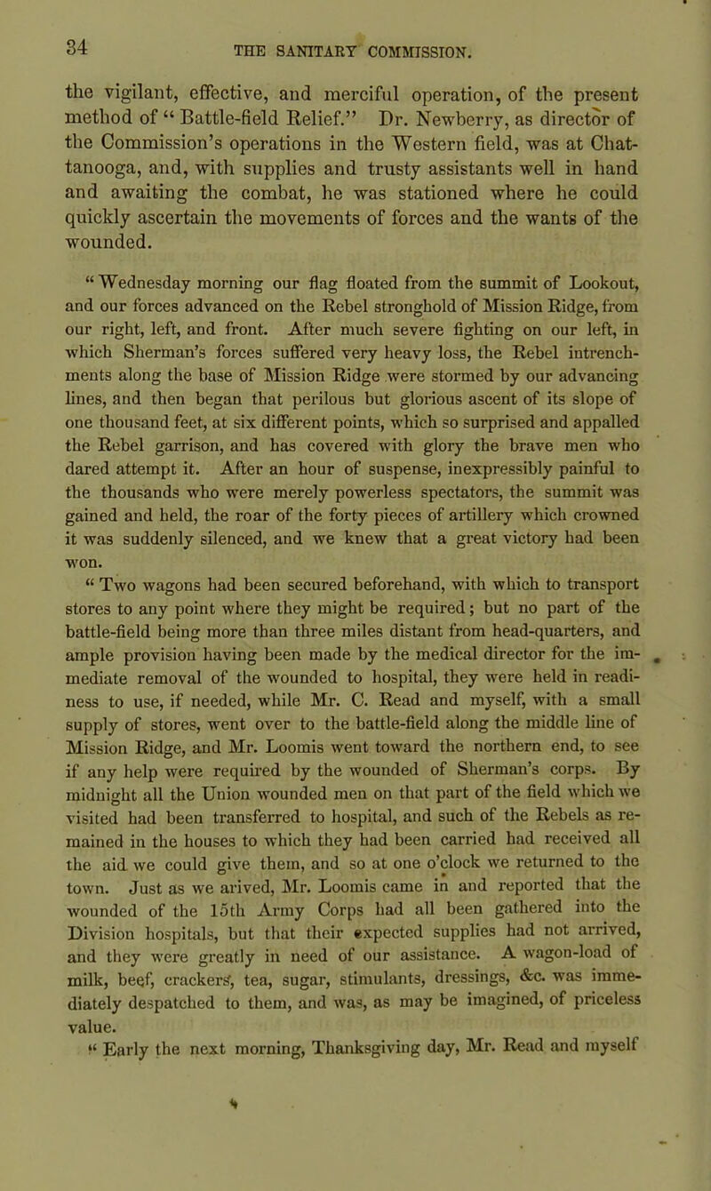 the vigilant, effective, and merciful operation, of the present method of “ Battle-field Relief.” Dr. Newberry, as director of the Commission’s operations in the Western field, was at Chat- tanooga, and, with supplies and trusty assistants well in hand and awaiting the combat, he was stationed where he could quickly ascertain the movements of forces and the wants of the wounded. “Wednesday morning our flag floated from the summit of Lookout, and our forces advanced on the Rebel stronghold of Mission Ridge, from our right, left, and front. After much severe fighting on our left, in which Sherman’s forces suffered very heavy loss, the Rebel intrench- ments along the base of Mission Ridge were stormed by our advancing lines, and then began that perilous but glorious ascent of its slope of one thousand feet, at six different points, which so surprised and appalled the Rebel garrison, and has covered with glory the brave men who dared attempt it. After an hour of suspense, inexpressibly painful to the thousands who were merely powerless spectators, the summit was gained and held, the roar of the forty pieces of artillery which crowned it was suddenly silenced, and we knew that a great victory had been won. “ Two wagons had been secured beforehand, with which to transport stores to any point where they might be required; but no part of the battle-field being more than three miles distant from head-quarters, and ample provision having been made by the medical director for the im- mediate removal of the wounded to hospital, they were held in readi- ness to use, if needed, while Mr. C. Read and myself, with a small supply of stores, went over to the battle-field along the middle line of Mission Ridge, and Mr. Loomis went toward the northern end, to see if any help were required by the wounded of Sherman’s corps. By midnight all the Union wounded men on that part of the field which we visited had been transferred to hospital, and such of the Rebels as re- mained in the houses to which they had been carried had received all the aid we could give them, and so at one o’clock we returned to the town. Just as we arived, Mr. Loomis came in and reported that the wounded of the 15 th Army Corps had all been gathered into the Division hospitals, but that their expected supplies had not arrived, and they were greatly in need of our assistance. A wagon-load of milk, beef, crackers, tea, sugar, stimulants, dressings, &c. was imme- diately despatched to them, and was, as may be imagined, of priceless value. “ Early the next morning, Thanksgiving day, Mr. Read and myself