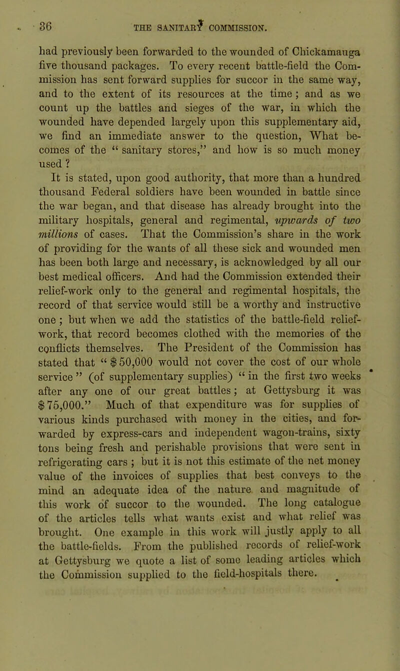 had previously been forwarded to the wounded of Chickamauga five thousand packages. To every recent battle-field the Com- mission has sent forward supplies for succor in the same way, and to the extent of its resources at the time ; and as we count up the battles and sieges of the war, in which the wounded have depended largely upon this supplementary aid, we find an immediate answer to the question, What be- comes of the “ sanitary stores,” and how is so much money used ? It is stated, upon good authority, that more than a hundred thousand Federal soldiers have been wounded in battle since the war began, and that disease has already brought into the military hospitals, general and regimental, upwards of two millions of cases. That the Commission’s share in the work of providing for the wants of all these sick and wounded men has been both large and necessary, is acknowledged by all our best medical officers. And had the Commission extended their relief-work only to the general and regimental hospitals, the record of that service would still be a worthy and instructive one ; but when we add the statistics of the battle-field relief- work, that record becomes clothed with the memories of the conflicts themselves. The President of the Commission has stated that “ $ 50,000 would not cover the cost of our whole service ” (of supplementary supplies) “ in the first two weeks after any one of our great battles; at Gettysburg it was $75,000.” Much of that expenditure was for supplies of various kinds purchased with money in the cities, and for- warded by express-cars and independent wagon-trains, sixty tons being fresh and perishable provisions that were sent in refrigerating cars ; but it is not this estimate of the net money value of the invoices of supplies that best conveys to the mind an adequate idea of the nature and magnitude of this work of succor to the wounded. The long catalogue of the articles tells what wants exist and what relief was brought. One example in this work will justly apply to all the battle-fields. From the published records of relief-work at Gettysburg we quote a list of some leading articles which the Commission supplied to the field-hospitals there.