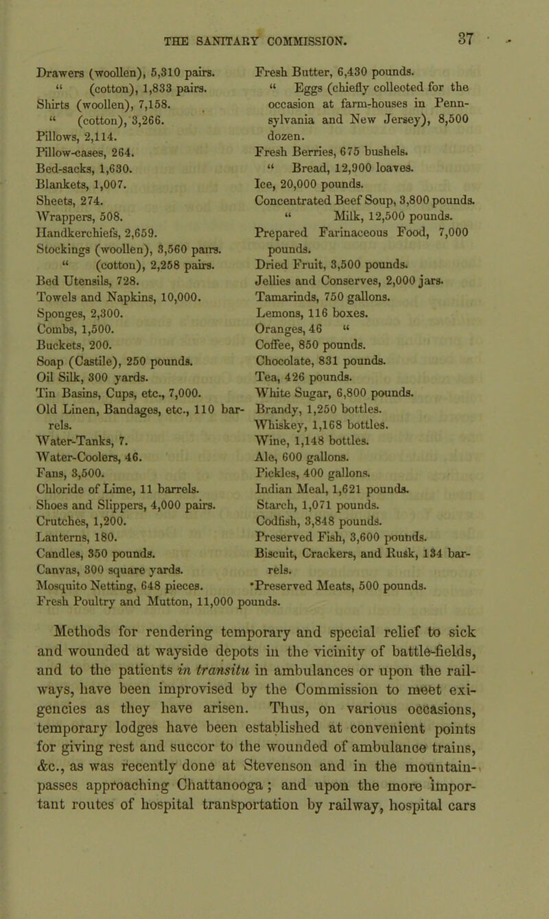 Drawers (woollen), 5,310 pairs. “ (cotton), 1,833 pairs. Sliirts (woollen), 7,158. “ (cotton), 3,266. Pillows, 2,114. Pillow-cases, 264. Bed-sacks, 1,630. Blankets, 1,007. Sheets, 274. Wrappers, 508. Handkerchiefs, 2,659. Stockings (woollen), 3,560 pairs. “ (cotton), 2,258 pairs. Bed Utensils, 728. Towels and Napkins, 10,000. Sponges, 2,300. Combs, 1,500. Buckets, 200. Soap (Castile), 250 pounds. Oil Silk, 300 yards. Tin Basins, Cups, etc., 7,000. Old Linen, Bandages, etc., 110 bar rels. Water-Tanks, 7. Water-Coolers, 46. Fans, 3,500. Chloride of Lime, 11 barrels. Shoes and Slippers, 4,000 pairs. Crutches, 1,200. Lanterns, 180. Candles, 350 pounds. Canvas, 300 square yards. Mosquito Netting, 648 pieces. Fresh Poultry and Mutton, 11,< Fresh Butter, 6,430 pounds. “ Eggs (chiefly colleoted for the occasion at farm-houses in Penn- sylvania and New Jersey), 8,500 dozen. Fresh Berries, 675 bushels. “ Bread, 12,900 loaves. Ice, 20,000 pounds. Concentrated Beef Soup, 3,800 pounds. “ Milk, 12,500 pounds. Prepared Farinaceous Food, 7,000 pounds. Dried Fruit, 3,500 pounds. Jellies and Conserves, 2,000 jars. Tamarinds, 750 gallons. Lemons, 116 boxes. Oranges, 46 “ Coffee, 850 pounds. Chocolate, 831 pounds. Tea, 426 pounds. White Sugar, 6,800 pounds. Brandy, 1,250 bottles. Whiskey, 1,168 bottles. Wine, 1,148 bottles. Ale, 600 gallons. Pickles, 400 gallons. Indian Meal, 1,621 pounds. Starch, 1,071 pounds. Codfish, 3,848 pounds. Preserved Fish, 3,600 j>ounds. Biscuit, Crackers, and Rusk, 134 bar- rels. •Preserved Meats, 500 pounds. Methods for rendering temporary and special relief to sick and wounded at wayside depots in the vicinity of battle-fields, and to the patients in transitu in ambulances or upon the rail- ways, have been improvised by the Commission to meet exi- gencies as they have arisen. Thus, on various occasions, temporary lodges have been established at convenient points for giving rest and succor to the wounded of ambulance trains, &c., as was recently done at Stevenson and in the mountain- passes approaching Chattanooga ; and upon the more impor- tant routes of hospital transportation by railway, hospital cars