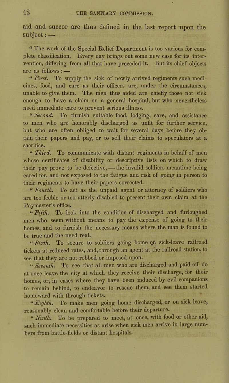 aid and succor are thus defined in the last report upon the subject: — “ The work of the Special Relief Department is too various for com- plete classification. Every day brings out some new case for its inter- vention, differing from all that have preceded it. But its chief objects are as follows : — “ First. To supply the sick of newly arrived regiments such medi- cines, food, and care as their officers are, under the circumstances, unable to give them. The men thus aided are chiefly those not sick enough to have a claim on a general hospital, but who nevertheless need immediate care to prevent serious illness. “ Second. To furnish suitable food, lodging, care, and assistance to men who are honorably discharged as unfit for further service, but who are often obliged to wait for several days before they ob- tain their papers and pay, or to sell their claims to speculators at a sacrifice. “ Third. To communicate with distant regiments in behalf of men whose certificates of disability or descriptive lists on which to draw their pay prove to be defective, — the invalid soldiers meantime being cared for, and not exposed to the fatigue and risk of going in person to their regiments to have their papers corrected. “ Fourth. To act as the unpaid agent or attorney of soldiers who are too feeble or too utterly disabled to present their own claim at the Paymaster’s office. “ Fifth. To look into the condition of discharged and furloughed men who seem without means to pay the expense of going to their homes, and to furnish the necessary means where the man is found to be true and the need real. “ Sixth. To secure to soldiers going home <jn sick-leave railroad tickets at reduced rates, and, through an agent at the railroad station, to see that they are not robbed or imposed upon. “ Seventh. To see that all men who are discharged and paid off do at once leave the city at which they receive their discharge, for their homes, or, in cases where they have been induced by evil companions to remain behind, to endeavor to rescue them, and see them started homeward with through tickets. “ Eighth. To make men going home discharged, or on sick leave, reasonably clean and comfortable before their departure. “ Ninth. To be prepared to meet, at once, with food or other aid, such immediate necessities as arise when sick men arrive in large num- bers from battle-fields or distant hospitals.