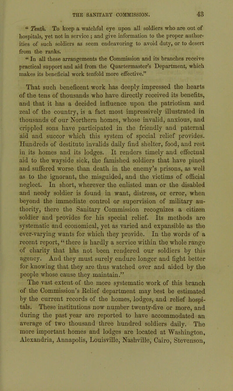 “ Tenth. To keep a watchful eye upon all soldiers who are out of hospitals, yet not in service ; and give information to the proper author- ities of such soldiers as seem endeavoring to avoid duty, or to desert from the ranks. “ In all these arrangements the Commission and its branches receive practical support and aid from the Quartermaster’s Department, which makes its beneficial work tenfold more effective.” That such beneficent work has deeply impressed the hearts of the tens of thousands who have directly received its benefits, and that it has a decided influence upon the patriotism and zeal of the country, is a fact most impressively illustrated in thousands of our Northern homes, whose invalid, anxious, and crippled sons have participated in the friendly and paternal aid and succor which this system of special relief provides. Hundreds of destitute invalids daily find shelter, food, and rest in its homes and its lodges. It renders timely and effectual aid to the wayside sick, the famished soldiers that have pined and suffered worse than death in the enemy’s prisons, as well as to the ignorant, the misguided, and the victims of official neglect. In short, wherever the enlisted man or the disabled and needy soldier is found in want, distress, or error, when beyond the immediate control or supervision of military au- thority, there the Sanitary Commission recognizes a citizen soldier and provides for his special relief. Its methods are systematic and economical, yet as varied and expansible as the ever-varying wants for which they provide. In the words of a recent report, “ there is hardly a service within the whole range of charity that hhs not been rendered our soldiers by this agency. And they must surely endure longer and fight better for knowing that they are thus watched over and aided by the people whose cause they maintain.” The vast extent of the more systematic work of this branch of the Commission’s Relief department may best be estimated by the current records of the homes, lodges, and relief hospi- tals. These institutions now number twenty-five or more, and during the past year are reported to have accommodated an average of two thousand three hundred soldiers daily. The more important homes and lodges are located at Washington, Alexandria, Annapolis, Louisville, Nashville, Cairo, Stevenson,