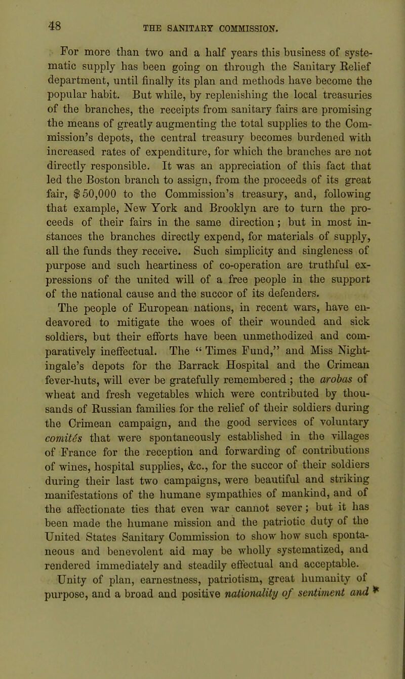 For more than two and a half years this business of syste- matic supply has been going on through the Sanitary Relief department, until finally its plan and methods have become the popular habit. But while, by replenishing the local treasuries of the branches, the receipts from sanitary fairs are promising the means of greatly augmenting the total supplies to the Com- mission’s depots, the central treasury becomes burdened with increased rates of expenditure, for which the branches are not directly responsible. It was an appreciation of this fact that led the Boston branch to assign, from the proceeds of its great fair, $50,000 to the Commission’s treasury, and, following that example, New York and Brooklyn are to turn the pro- ceeds of their fairs in the same direction ; but in most in- stances the branches directly expend, for materials of supply, all the funds they receive. Such simplicity and singleness of purpose and such heartiness of co-operation are truthful ex- pressions of the united will of a free people in the support of the national cause and the succor of its defenders. The people of European nations, in recent wars, have en- deavored to mitigate the woes of their wounded and sick soldiers, but their efforts have been unmethodized and com- paratively ineffectual. The “ Times Fund,” and Miss Night- ingale’s depots for the Barrack Hospital and the Crimean fever-huts, will ever be gratefully remembered ; the arobas of wheat and fresh vegetables which were contributed by thou- sands of Russian families for the relief of their soldiers during the Crimean campaign, and the good services of voluntary comites that were spontaneously established in the villages of France for the reception and forwarding of contributions of wines, hospital supplies, &c., for the succor of their soldiers during their last two campaigns, were beautiful and striking manifestations of the humane sympathies of mankind, and of the affectionate ties that even war cannot sever; but it has been made the humane mission and the patriotic duty of the United States Sanitary Commission to show how such sponta- neous and benevolent aid may be wholly systematized, and rendered immediately and steadily effectual and acceptable. Unity of plan, earnestness, patriotism, great humanity of purpose, and a broad and positive nationality of sentiment and *
