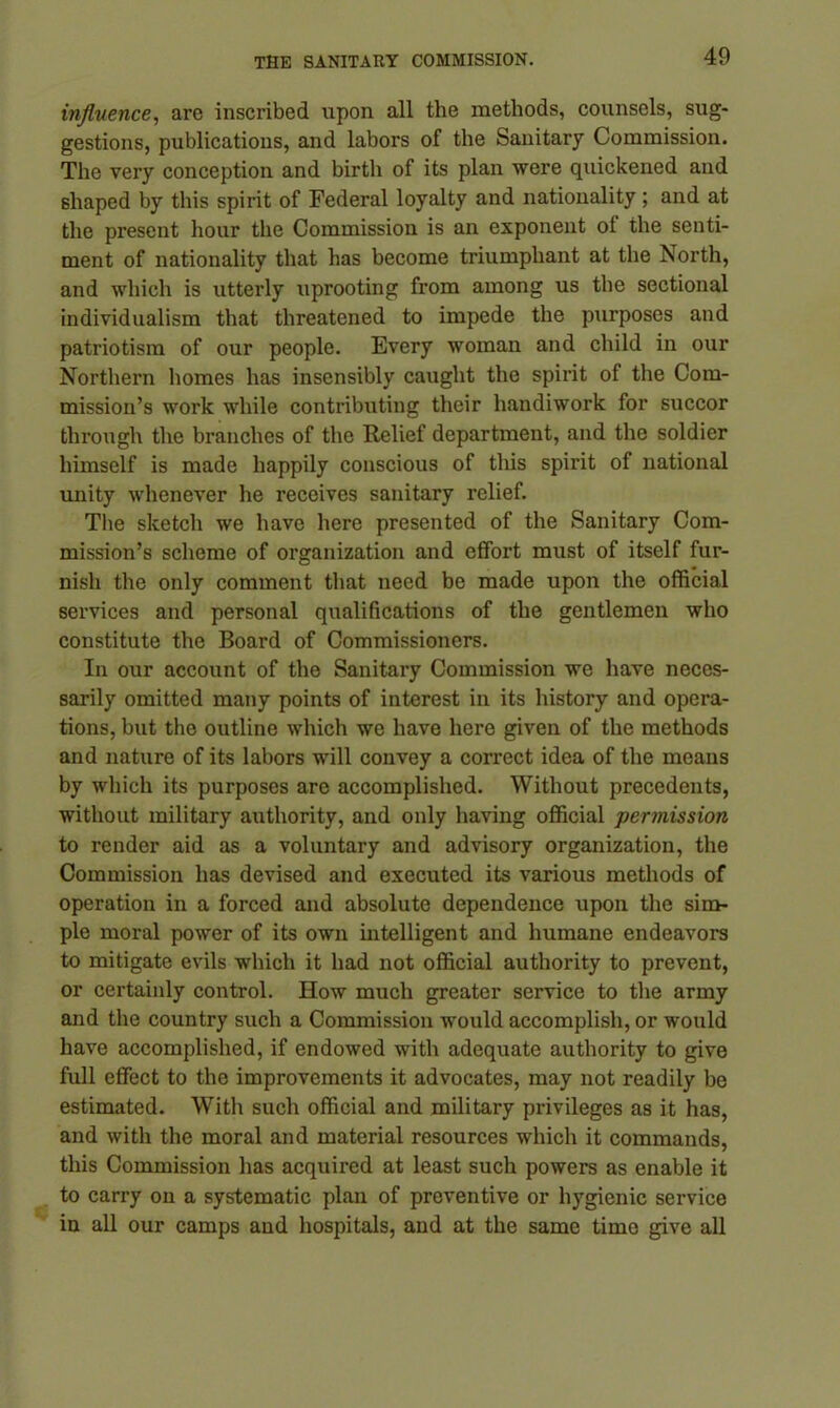 influence, are inscribed upon all the methods, counsels, sug- gestions, publications, and labors of the Sanitary Commission. The very conception and birth of its plan were quickened and shaped by this spirit of Federal loyalty and nationality; and at the present hour the Commission is an exponent ol the senti- ment of nationality that has become triumphant at the North, and which is utterly uprooting from among us the sectional individualism that threatened to impede the purposes and patriotism of our people. Every woman and child in our Northern homes has insensibly caught the spirit of the Com- mission’s work while contributing their handiwork for succor through the branches of the Relief department, and the soldier himself is made happily conscious of this spirit of national unity whenever he receives sanitary relief. The sketch we have here presented of the Sanitary Com- mission’s scheme of organization and effort must of itself fur- nish the only comment that need be made upon the official services and personal qualifications of the gentlemen who constitute the Board of Commissioners. In our account of the Sanitary Commission we have neces- sarily omitted many points of interest in its history and opera- tions, but the outline which we have here given of the methods and nature of its labors will convey a correct idea of the means by which its purposes are accomplished. Without precedents, without military authority, and only having official permission to render aid as a voluntary and advisory organization, the Commission has devised and executed its various methods of operation in a forced and absolute dependence upon the sim- ple moral power of its own intelligent and humane endeavors to mitigate evils which it had not official authority to prevent, or certainly control. How much greater service to the army and the country such a Commission would accomplish, or would have accomplished, if endowed with adequate authority to give full effect to the improvements it advocates, may not readily be estimated. With such official and military privileges as it has, and with the moral and material resources which it commands, this Commission has acquired at least such powers as enable it to carry on a systematic plan of preventive or hygienic service in all our camps and hospitals, and at the same time give all