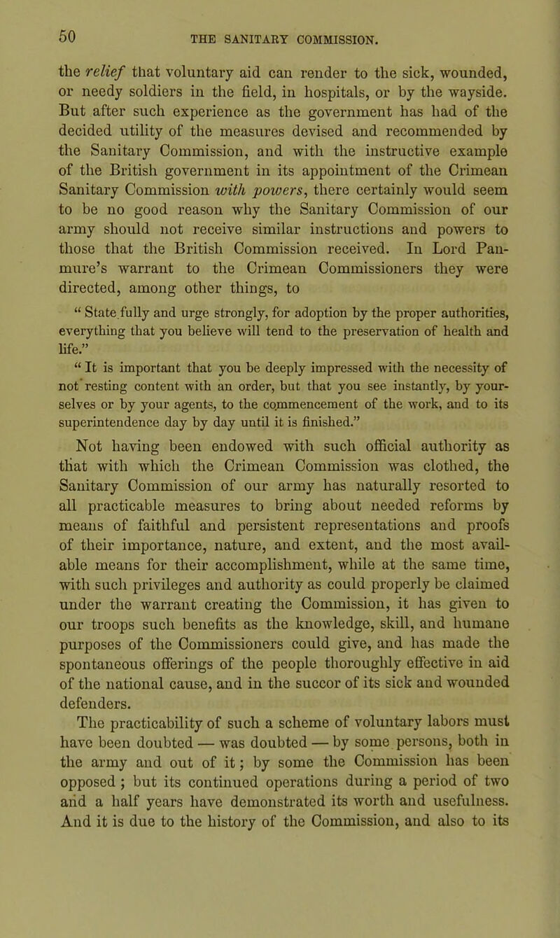 the relief that voluntary aid can render to the sick, wounded, or needy soldiers in the field, in hospitals, or by the wayside. But after such experience as the government has had of the decided utility of the measures devised and recommended by the Sanitary Commission, and with the instructive example of the British government in its appointment of the Crimean Sanitary Commission with powers, there certainly would seem to be no good reason why the Sanitary Commission of our army should not receive similar instructions and powers to those that the British Commission received. In Lord Pan- mure’s warrant to the Crimean Commissioners they were directed, among other things, to “ State fully and urge strongly, for adoption by the proper authorities, everything that you believe will tend to the preservation of health and life.” “ It is important that you be deeply impressed with the necessity of not resting content with an order, but that you see instantly, by your- selves or by your agents, to the commencement of the work, and to its superintendence day by day until it is finished.” Not having been endowed with such official authority as tliat with which the Crimean Commission was clothed, the Sanitary Commission of our army has naturally resorted to all practicable measures to bring about needed reforms by means of faithful and persistent representations and proofs of their importance, nature, and extent, and the most avail- able means for their accomplishment, while at the same time, with such privileges and authority as could properly be claimed under the warrant creating the Commission, it has given to our troops such benefits as the knowledge, skill, and humane purposes of the Commissioners could give, and has made the spontaneous offerings of the people thoroughly effective in aid of the national cause, and in the succor of its sick and wounded defenders. The practicability of such a scheme of voluntary labors must have been doubted — was doubted — by some persons, both in the army and out of it; by some the Commission has been opposed ; but its continued operations during a period of two aiid a half years have demonstrated its worth and usefulness. And it is due to the history of the Commission, and also to its