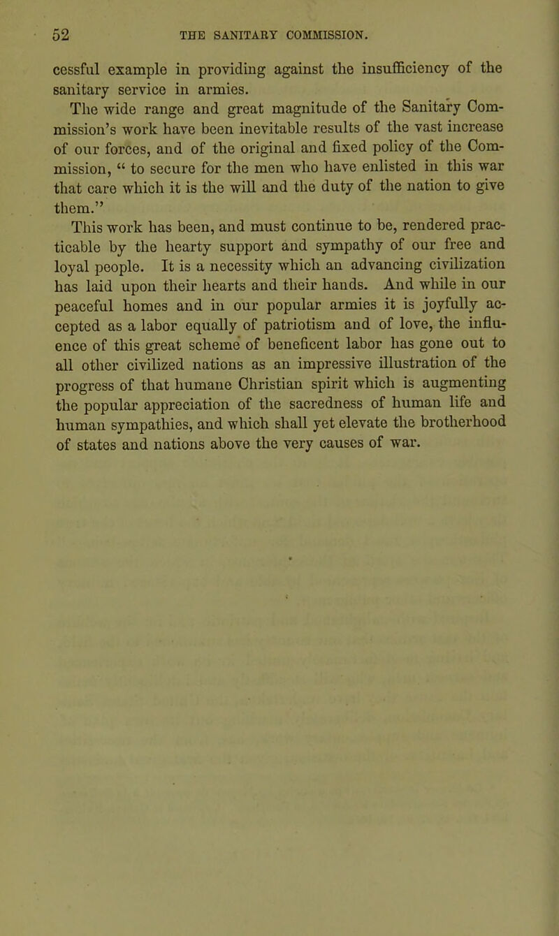 cessful example in providing against the insufficiency of the sanitary service in armies. The wide range and great magnitude of the Sanitary Com- mission’s work have been inevitable results of the vast increase of our forces, and of the original and fixed policy of the Com- mission, “ to secure for the men who have enlisted in this war that care which it is the will and the duty of the nation to give them.” This work has been, and must continue to be, rendered prac- ticable by the hearty support and sympathy of our free and loyal people. It is a necessity which an advancing civilization has laid upon their hearts and their hands. And while in our peaceful homes and in our popular armies it is joyfully ac- cepted as a labor equally of patriotism and of love, the influ- ence of this great scheme of beneficent labor has gone out to all other civilized nations as an impressive illustration of the progress of that humane Christian spirit which is augmenting the popular appreciation of the sacredness of human life and human sympathies, and which shall yet elevate the brotherhood of states and nations above the very causes of war.