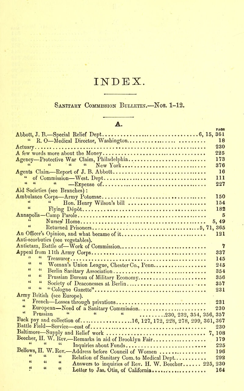 INDEX. Sanitary Commission Bulletin.—Nos. 1-12. A. Abbott, J. B.—Special Relief Dept 6, 15, 361 “ R. 0—Medical Director, Washington 18 Actuary 230 A few words more about the Money 225 Agency—Protective War Claim, Philadelphia.. 173 “ “ “ New York 376 Agents Claim—Report of J. B. Abbott 16 “ of Commission—West. Dept Ill “ “ “ —Expense of 227 Aid Societies (see Branches): Ambulance Corps—Army Potomac 150 “ “ Hon. Henry Wilson’s bill 154 “ Plying Dep&t 182 Annapolis—Camp Parole 5 “ Nurses? Home 5, 49 “ Returned Prisoners 5, 7l, 365 An Officer’s Opinion, and what became of it 121 Anti-scorbutics (see vegetables). Antietam, Battle of—Work of Commission 7 Appeal from 11th Army Corps 337 “ “ Treasure^ 145 “ “ Woman’s Union League, Chester Co., Penn 245 “ “ Berlin Sanitary Association 354 “ “ Prussian Bureau of Military Economy 356 “ “ Society of Deaconesses at Berlin ... 357 “ “ “Cologne Gazette” 231 Army British (see Europe). “ French—Losses through privations 231 “ European—Need of a Sanitary Commission 230 “ Prussian “ “ “ 230, 232, 354, 356, 357 Battle Field—Service—cost of 230 Baltimore—Supply and Relief work 7, 108 Beecher, H. W. Rev.—Remarks in aid of Brooklyn Fair 179 u “ “ Inquiries about Funds 225 Bellows, H. W. Rev.—Address before Council of Women 196 “ “ “ Relation of Sanitary Com. to Medical Dept 292 “ “ “ Answers to inquiries of Rev. H. W. Beecher 225, 230 “ “ Letter to Jas. Otis, of California 164