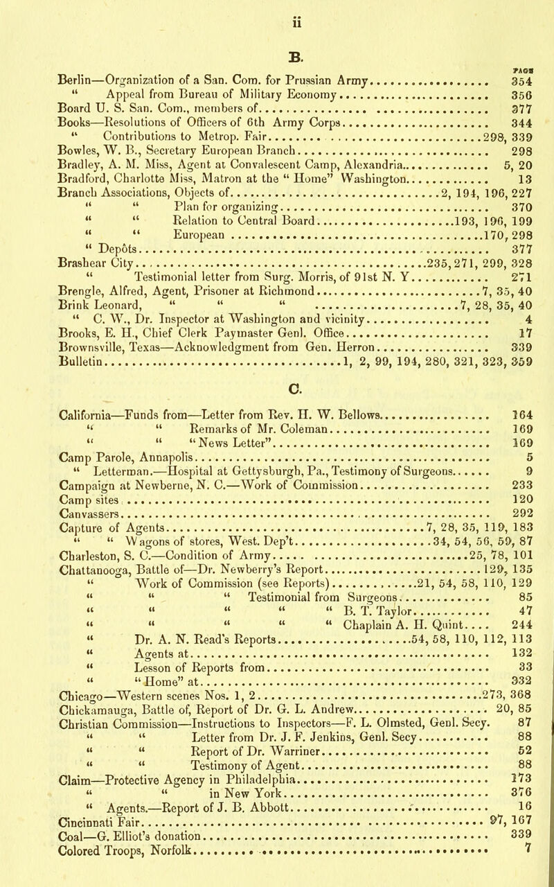 B. Berlin—Organization of a San. Com. for Prussian Army 354 “ Appeal from Bureau of Military Economy 350 Board U. S. San. Com., members of 377 Books—Resolutions of Officers of 6th Army Corps 344 “ Contributions to Metrop. Fair 298, 339 Bowles, W. B., Secretary European Branch 298 Bradley, A. M. Miss, Agent at Convalescent Camp, Alexandria 5, 20 Bradford, Charlotte Miss, Matron at the “ Home” Washington 13 Branch Associations, Objects of 2, 194, 196, 227 “ “ Plan for organizing 370 “ “ Relation to Central Board 193,196,199 “ “ European 170,298 “Depots 377 Brashear City 235,271, 299, 328 “ Testimonial letter from Surg. Morris, of 91st N. Y 271 Brengle, Alfred, Agent, Prisoner at Richmond 7, 35, 40 Brink Leonard, “ “ “ 7, 28, 35, 40 “ C. W., Dr. Inspector at Washington and vicinity 4 Brooks, E. H., Chief Clerk Paymaster Genl. Office 17 Brownsville, Texas—Acknowledgment from Gen. Herron 339 Bulletin 1, 2, 99, 194, 280, 321, 323, 359 California—Funds from—Letter from Rev. II. W. Bellows 164 i( “ Remarks of Mr. Coleman 169 “ “ “News Letter” 169 Camp Parole, Annapolis 5 “ Letterman.—Hospital at Gettysburg!), Pa., Testimony of Surgeons 9 Campaign at Newberne, N. C.—Work of Commission 233 Campsites 120 Canvassers 292 Capture of Agents 7, 28, 35, 119, 183 “ “ Wagons of stores, West. Dep’t 34, 54, 56, 59, 87 Charleston, S. C.—Condition of Army 25, 78, 101 Chattanooga, Battle of—Dr. Newberry’s Report 129, 135 “ Work of Commission (see Reports) 21, 54, 58, 110, 129 “ “ “ Testimonial from Surgeons 85 “ “ “ “ “ B. T. Taylor 47 “ “ “ “ “ Chaplain A. H. Quint 244 “ Dr. A. N. Read’s Reports 54, 58, 110, 112, 113 “ Agents at 132 “ Lesson of Reports from 33 “ “ Home” at 332 Chicago—Western scenes Nos. 1, 2 273, 368 Chickamauga, Battle of, Report of Dr. G. L. Andrew 20, 85 Christian Commission—Instructions to Inspectors—F. L. Olmsted, Genl. Secy. 87 “ “ Letter from Dr. J. F. Jenkins, Genl. Secy 88 “ “ Report of Dr. Warriner 52 “ “ Testimony of Agent 88 Claim—Protective Agency in Philadelphia 373 “ “ in New York 376 “ Agents.—Report of J. B. Abbott 16 Cincinnati Fair 307 Coal—G. Elliot’s donation 339 Colored Troops, Norfolk 7