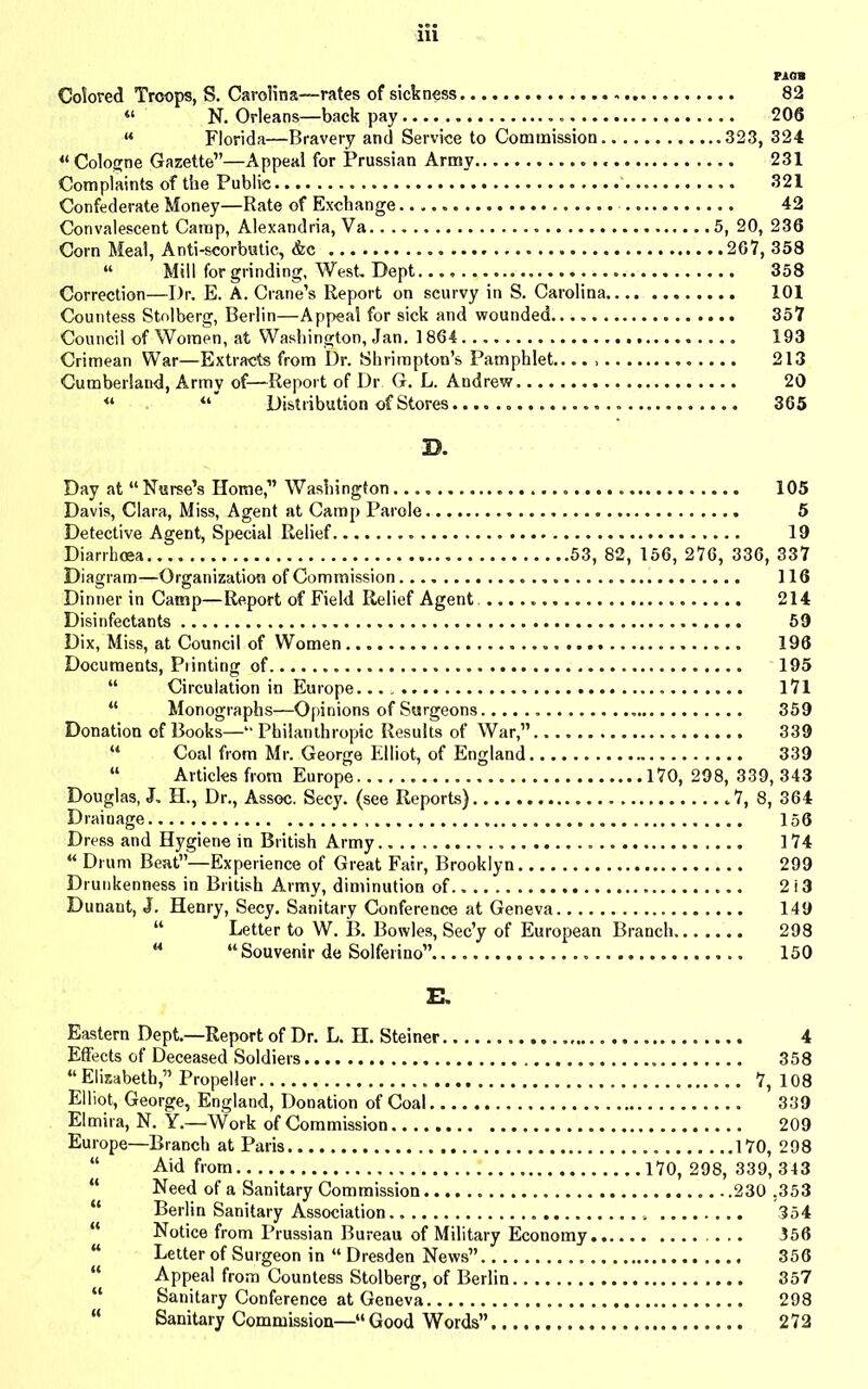Colored Troops, S. Carolina—rates of sickness 82 “ N. Orleans—back pay 206 “ Florida—Bravery and Service to Commission 323, 324 « Cologne Gazette”—Appeal for Prussian Army 231 Complaints of the Public 321 Confederate Money—Rate of Exchange 42 Convalescent Camp, Alexandria, Va 5, 20, 236 Corn Meal, Anti-scorbutic, &c 267, 358 “ Mill for grinding, West. Dept 358 Correction—Dr. E. A. Crane’s Report on scurvy in S. Carolina 101 Countess Stolberg, Berlin—Appeal for sick and wounded.. 357 Council of Women, at Washington, Jan. 1864 193 Crimean War—Extracts from Dr. Shrimpton’s Pamphlet.. 213 Cumberland, Army of—Report of Dr G. L. Andrew 20 “ “ Distribution of Stores 365 Day at “Nurse’s Home,” Washington 105 Davis, Clara, Miss, Agent at Camp Parole 5 Detective Agent, Special Relief 19 Diarrhoea 53, 82, 156, 276, 336, 337 Diagram—Organization of Commission 116 Dinner in Camp—Report of Field Relief Agent. 214 Disinfectants 59 Dix, Miss, at Council of Women 196 Documents, Printing of 195 “ Circulation in Europe 171 “ Monographs—Opinions of Surgeons 359 Donation of Books—“ Philanthropic Results of War,” 339 “ Coal from Mr. George Elliot, of England 339 “ Articles from Europe 170, 298, 339, 343 Douglas, J. H., Dr., Assoc. Secy, (see Reports) .7, 8, 364 Drainage 156 Dress and Hygiene in British Army 174 “ Drum Beat”—Experience of Great Fair, Brooklyn 299 Drunkenness in British Army, diminution of 2i3 Dunant, J. Henry, Secy. Sanitary Conference at Geneva 149 “ Letter to W. B. Bowles, Sec’y of European Branch. 298 u “ Souvenir de Solferino” 150 E. Eastern Dept.—Report of Dr. L. H. Steiner 4 Effects of Deceased Soldiers 358 “Elisabeth,” Propeller 7, 108 Elliot, George, England, Donation of Coal 339 Elmira, N. Y.—Work of Commission 209 Europe—Branch at Paris 170, 298 “ Aid from 170, 298, 339,343 “ Need of a Sanitary Commission 230 ,353 “ Berlin Sanitary Association 354 “ Notice from Prussian Bureau of Military Economy 356 “ Letter of Surgeon in “ Dresden News” 356 “ Appeal from Countess Stolberg, of Berlin 357 “ Sanitary Conference at Geneva 298 “ Sanitary Commission—“Good Words” 272