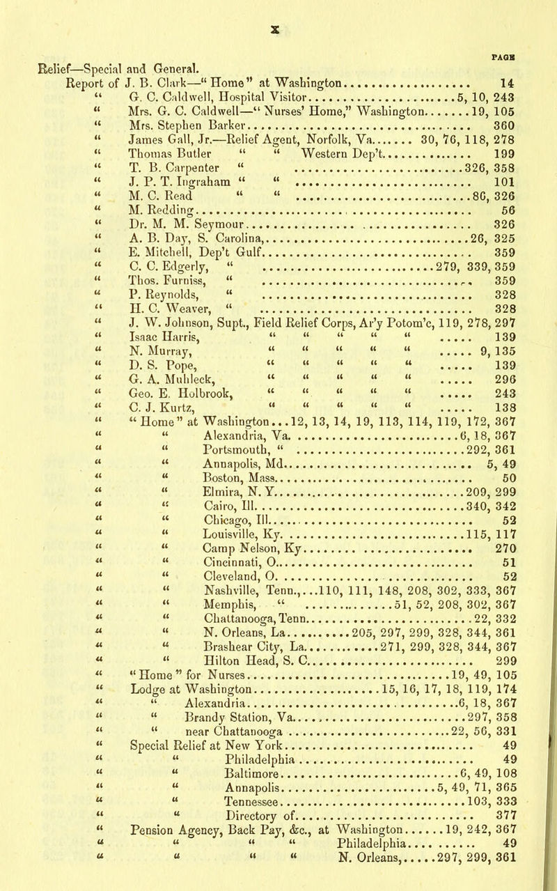 Relief—Special and General. Report of J. B. Clark—“ Home” at Washington 14 “ G. C. Caldwell, Hospital Visitor 5, 10, 243 “ Mrs. G. C. Caldwell—“ Nurses’ Home,” Washington 19, 105 “ Mrs. Stephen Barker 360 “ James Gall, Jr.—Relief Agent, Norfolk, Va 30,76,118,278 “ Thomas Butler “ “ Western Dep’t 199 “ T. B. Carpenter “ 326,358 “ J. P. T. Ingraham “ “ 101 “ M. C. Read “ “ 80,326 “ M. Redding 56 “ Dr. M. M. Seymour 326 “ A. B. Day, S. Carolina, 26, 325 “ E. Mitchell, Dep’t Gulf 359 “ C. C. Edgerly, “ 279,339,359 “ Thos. Furniss, “ 359 “ P. Reynolds, “ . 328 “ H. C. Weaver, “ 328 “ J. W. Johnson, Supt., Field Relief Corps, Ar’y Potom’c, 119, 278, 297 “ Isaac Harris, “ “ “ “ “ 139 N. Murray, “ “ “ “ “ 9, 135 D. S. Pope, “ “ “ “ “ 139 G. A. Muhleck, “ “ “ “ “ 296 Geo. E. Holbrook, “ “ “ “ “ 243 C. J. Kurtz, “ “ “ “ “ 138 “Home” at Washington... 12, 13, 14, 19, 113, 114, 119, 172, 367 “ Alexandria, Va 6,18,367 “ Portsmouth, “ 292, 361 “ Annapolis, Md 5, 49 “ Boston, Mass 50 « Elmira, N. Y 209, 299 « Cairo, 111 340, 342 “ Chicago, III 52 “ Louisville, Ky 115, 117 “ Camp Nelson, Ky 270 “ Cincinnati, 0 51 “ Cleveland, O 52 “ Nashville, Tenn.,. ..110, 111, 148, 208, 302, 333, 367 “ Memphis, “ 51,52,208,302,367 “ Chattanooga, Tenn 22,332 “ N. Orleans, La 205, 297, 299, 328, 344, 361 “ Brashear City, La 271, 299, 328, 344, 367 “ Hilton Head, S. C 299 “Home” for Nurses 19, 49, 105 Lodge at Washington 15,16, 17, 18, 119, 174 “ Alexandria 6, 18, 367 “ Brandy Station, Va.... 297, 358 “ near Chattanooga 22, 56, 331 Special Relief at New York 49 “ Philadelphia 49 “ Baltimore 6, 49, 108 “ Annapolis 5, 49, 71, 365 “ Tennessee 103, 333 “ Directory of 377 Pension Agency, Back Pay, <kc., at Washington 19, 242, 367 “ “ “ Philadelphia 49 “ “ “ N. Orleans 297, 299, 361