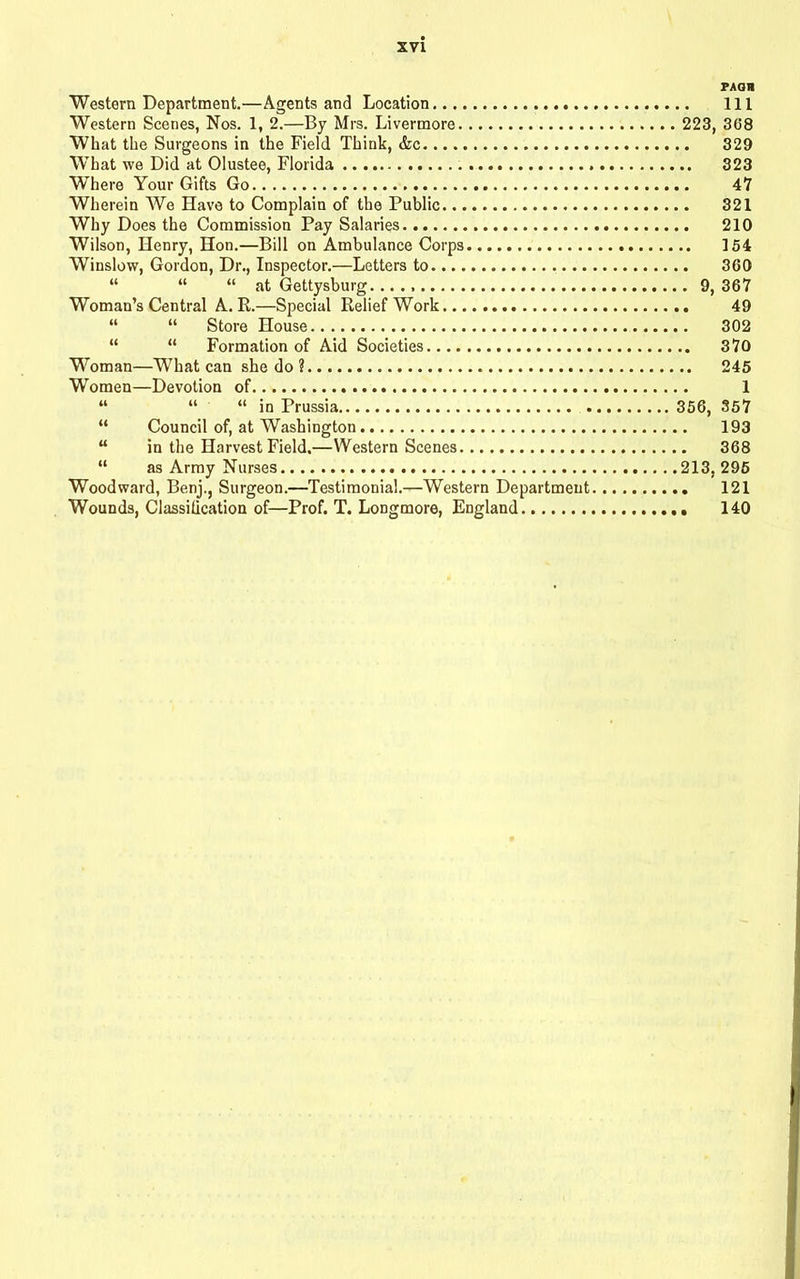 PAGH Western Department.—Agents and Location Ill Western Scenes, Nos. 1, 2.—By Mrs. Livermore 223, 368 What the Surgeons in the Field Think, &c 329 What we Did at Olustee, Florida 323 Where Your Gifts Go 47 Wherein We Have to Complain of the Public 321 Why Does the Commission Pay Salaries 210 Wilson, Henry, Hon.—Bill on Ambulance Corps 154 Winslow, Gordon, Dr., Inspector.—Letters to 360 “ “ “ at Gettysburg. 9, 367 Woman’s Central A. R.—Special Relief Work 49 “ “ Store House 302 “ “ Formation of Aid Societies 370 Woman—What can she do 1 245 Women—Devotion of 1 “ “ “ in Prussia 356, 357 “ Council of, at Washington 193 “ in the Harvest Field.—Western Scenes 368 “ as Army Nurses 213, 295 Woodward, Benj., Surgeon.—Testimonial.—Western Department 121 Wounds, Classilication of—Prof. T. Longmore, England 140