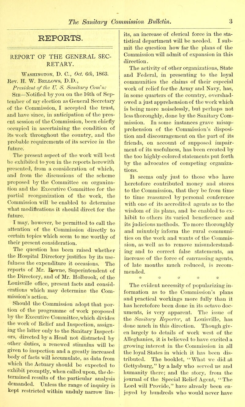 REPORTS. REPORT OF THE GENERAL SEC- RETARY. Washington, D. C., Oct. 6th, 1863. Rev. H. W. Bellows, D.D., President of the U. S. Sanitary Com'n: Slr—Notified by you on the 16th of Sep- tember of my election as General Secretary of the Commission, I accepted the trust, and have since, in anticipation of the pres- ent session of the Commission, been chiefly occupied in ascertaining the condition of its work throughout the country, and the probable requirements of its service in the future. The present aspect of the work will best be exhibited to you in the reports herewith presented, from a consideration of which, and from the discussions of the scheme proposed by the Committee on organiza- tion and the Executive Committee for the partial reorganization of the work, the Commission will be enabled to determine what modifications it should direct for the future. I may, however, be permitted to call the attention of the Commission directly to certain topics which seem to me worthy of their present consideration. The question has been raised whether the Hospital Directory justifies by its use- fulness the expenditure it occasions. The reports of Mr. ^>wne, Superintendent of the Directory, and of Mr. Holbrook, of the Louisville office, present facts and consid- erations which may determine the Com- mission’s action. Should the Commission adopt that por- tion of the programme of work proposed by the Executive Committee, which divides the work of Relief and Inspection, assign- ing the latter only to the Sanitary Inspect- ors, directed by a Head not distracted by other duties, a renewed stimulus will be given to inspection and a greatly increased body of facts will accumulate, as data from which the Actuary should be expected to exhibit promptly, when called upon, the de- termined results of the particular analysis demanded. Unless the range of inquiry is kept restricted within unduly narrow Em- its, an increase of clerical force in the sta- tistical department will be needed. I sub- mit the question how far the plans of the Commission will admit of expansion in this direction. The activity of other organizations, State and Federal, in presenting to the loyal communities the claims of their especial work of relief for the Army and Navy, has, in some quarters of the country, overshad- owed a just apprehension of the work which is being more noiselessly, but perhaps not less thoroughly, done by the Sanitary Com- mission. In some instances grave misap- prehension of the Commission’s disposi- tion and discouragement on the part of its friends, on account of supposed impair- ment of its usefulness, has been created by the too highly-colored statements put forth by the advocates of competing organiza- tions. It seems only just to those who have heretofore contributed money and stores to the Commission, that they be from time to time reassured by personal conference with one of its accredited agents as to the wisdom of its plans, and be enabled to ex- hibit to others its varied beneficence and its judicious methods. To more thoroughly and minutely inform the rural communi- ties on the work and wants of the Commis- sion, as well as to remove misunderstand- ing and to correct false statements, an increase of the force of canvassing agents, of late months much reduced, is recom- mended. The evident necessity of popularizing in- formation as to the Commission’s plans and practical workings more fully than it has heretofore been done in its octavo doc- uments, is very apparent; The issue of the Sanitary Reporter, at Louisville, has done much in this direction. Though giv- en largely to details of work west of the Alleghanies, it is believed to have excited a growing interest in the Commission in all the loyal States in which it has been dis- tributed. The booklet, “What we did at Gettysburg,” by a lady who served us and humanity there; and the story, from the journal of the Special Relief Agent, “ The Lord will Provide,” have already been en- joyed by hundreds who would never have