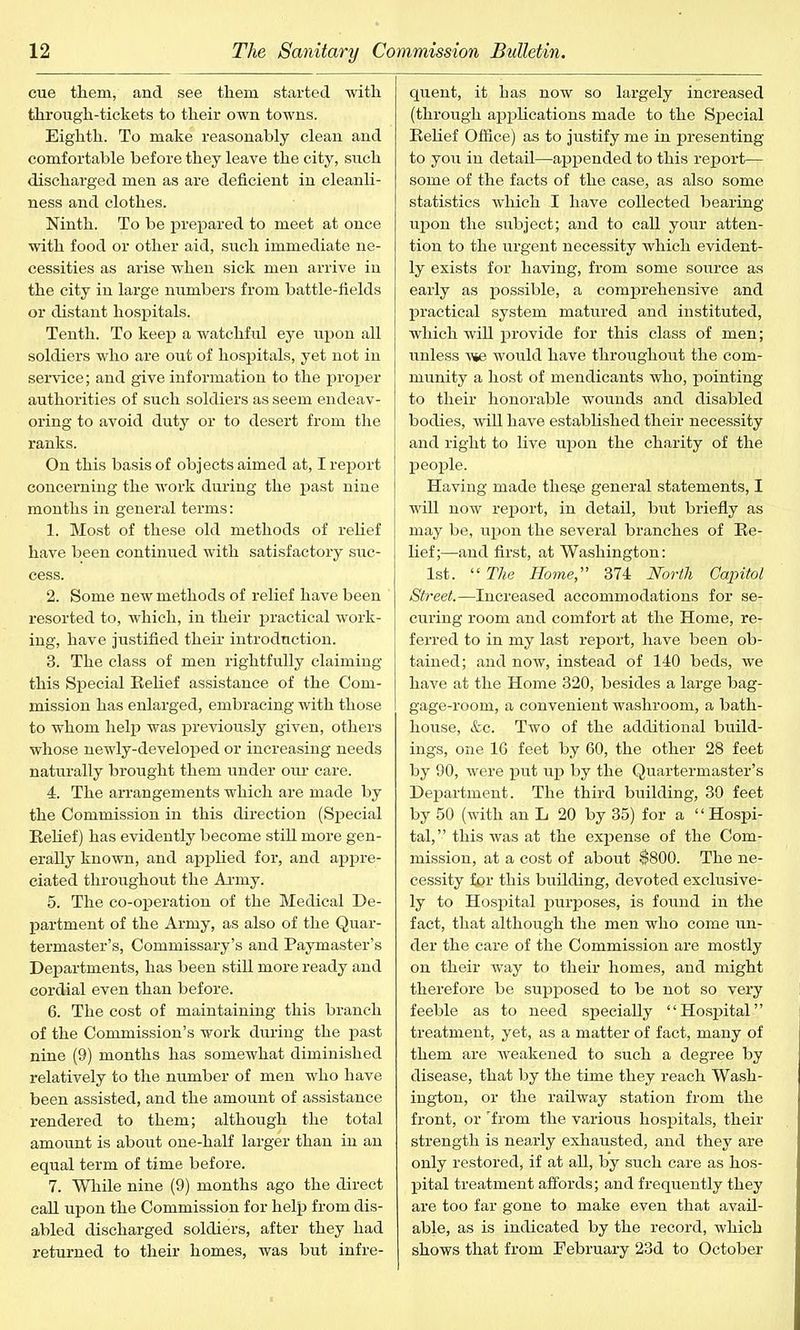 cue them, and see them started with through-tickets to their own towns. Eighth. To make reasonably clean and comfortable before they leave the city, such discharged men as are deficient in cleanli- ness and clothes. Ninth. To be prepared to meet at once with food or other aid, such immediate ne- cessities as arise when sick men arrive in the city in large numbers from battle-fields or distant hospitals. Tenth. To keep a watchful eye upon all soldiers who are out of hospitals, yet not in service; and give information to the proper authorities of such soldiers as seem endeav- oring to avoid duty or to desert from the ranks. On this basis of objects aimed at, I report concerning the work during the past nine months in general terms: 1. Most of these old methods of relief have been continued with satisfactory suc- cess. 2. Some new methods of relief have been resorted to, which, in their practical work- ing, have justified their introduction. 3. The class of men rightfully claiming this Special Belief assistance of the Com- mission has enlarged, embracing with those to whom help was previously given, others whose newly-developed or increasing needs naturally brought them under our care. 4. The arrangements which are made by the Commission in this direction (Special Belief) has evidently become still more gen- erally known, and applied for, and appre- ciated throughout the Army. 5. The co-operation of the Medical De- partment of the Army, as also of the Quar- termaster’s, Commissary’s and Paymaster’s Departments, has been still more ready and cordial even than before. 6. The cost of maintaining this branch of the Commission’s work during the past nine (9) months has somewhat diminished relatively to the number of men who have been assisted, and the amount of assistance rendered to them; although the total amount is about one-half larger than in an equal term of time before. 7. While nine (9) months ago the direct call upon the Commission for help from dis- abled discharged soldiers, after they had returned to their homes, was but infre- quent, it has now so largely increased (through applications made to the Special Belief Office) as to justify me in presenting to you in detail—appended to this report— some of the facts of the case, as also some statistics which I have collected bearing upon the subject; and to call your atten- tion to the urgent necessity which evident- ly exists for having, from some source as early as possible, a comprehensive and practical system matured and instituted, which will provide for this class of men; unless -we would have throughout the com- munity a host of mendicants who, pointing to their honorable wounds and disabled bodies, will have established their necessity and right to live upon the charity of the people. Having made these general statements, I will now report, in detail, but briefly as may be, upon the several branches of Be- lief;—and first, at Washington: 1st. “ The Home, 374 North Capitol Street.—Increased accommodations for se- curing room and comfort at the Home, re- ferred to in my last report, have been ob- tained; and now, instead of 140 beds, we have at the Home 320, besides a large bag- gage-room, a convenient washroom, a bath- house, &c. Two of the additional build- ings, one 16 feet by 60, the other 28 feet by 90, were put up by the Quartermaster’s Department. The third building, 30 feet by 50 (with an L 20 by 35) for a ‘ ‘ Hospi- tal,” this was at the expense of the Com- mission, at a cost of about $800. The ne- cessity fer this building, devoted exclusive- ly to Hospital purposes, is found in the fact, that although the men who come un- der the care of the Commission are mostly on their way to their homes, and might therefore be supposed to be not so very feeble as to need specially “Hospital” treatment, yet, as a matter of fact, many of them are weakened to such a degree by disease, that by the time they reach Wash- ington, or the railway station from the front, or 'from the various hospitals, their strength is nearly exhausted, and they are only restored, if at all, by such care as hos- pital treatment affords; and frequently they are too far gone to make even that avail- able, as is indicated by the record, which shows that from February 23d to October