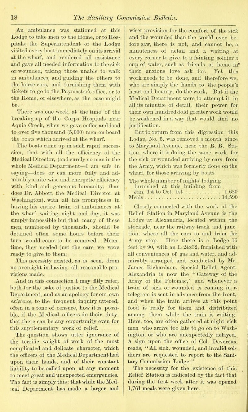 An ambulance was stationed at this Lodge to take men to the Home, or to Hos- pitals: the Superintendent of the Lodge visited every boat immediately on its arrival at the wharf, and rendered all assistance and gave all needed information to the sick or wounded, taking those unable to walk in ambulances, and guiding the others to the horse-cars, and furnishing them with tickets to go to the Paymaster’s office, or to the Home, or elsewhere, as the case might be. There was one week, at the time of the breaking up of the Corps Hospitals near Aquia Creek, when we gave coffee and food to over five thousand (5,000) men on board the boats which arrived at the wharf. The boats came up in such rapid succes- sion, that with all the efficiency of the Medical Director, (and surely no man in the whole Medical Department—I am safe in saying—does or can more fully and ad- mirably unite wise and energetic efficiency with kind and generous humanity, than does Dr. Abbott, the Medical Director at Washington), with all his promptness in having his entire train of ambulances at' the wharf waiting night and day, it was simply impossible but that many of these men, numbered by thousands, should be detained often some hours before their turn would come to be removed. Mean- time, they needed just the care we were ready to give to them. This necessity existed, as is seen, from no oversight in having all reasonable pro- visions made. And in this connection I may fitly refer, both for the sake of justioe to the Medical Department, and as an apology for our own existence,, to the frequent inquiry uttered, often in a tone of censure, how it is possi- ble, if the Medical officers do their duty, that there can be any opportunity even for this supplementary work of relief. The question shows utter ignorance of the terrific weight of work of the most complicated and delicate character, which the officers of the Medical Department had upon their hands, and of their constant liability to be called upon at any moment to meet great and unexpected emergencies. The fact is simply this: that while the Med- ical Department has made a larger and wiser provision for the comfort of the sick and the wounded than the world ever be- fore saw, there is not, and cannot be, a minuteness of detail and a waiting at every corner to give to a fainting soldier a cup of water, such as friends at home in* their anxious love ask for. Yet this work needs to be done, and therefore we, who are simply the hands to the people’s heart and bounty, do the work. But if the Medical Department were to attempt it in all its minutiae of detail, their power for their own hundred-fold greater work would be weakened in a way that would find no justification. But to return from this digression: this Lodge, No. 5, was removed a month since to Maryland Avenue, near the B. B. Sta- tion, where it is doing the same work for the sick or wounded arriving by cars from the Army, which was formerly done on the wharf, for those arriving by boats. The whole number of nights’ lodging furnished at this building from Jan. 1st to Oct. 1st 1,620 Meals 14,590 Closely connected with the work at the Belief Station in Maryland Avenue is the Lodge at Alexandria, located within the stockade, near the railway track and junc- tion, where all the cars to and from the Army stop. Here there is a Lodge 16 feet by 90, with an L 24x32, furnished with all conveniences of gas and water, and ad- mirably arranged and conducted by Mr. James Bichardaon, Special Belief Agent. Alexandria is now the “Gateway of the Army of the Potomac,” and whenever a train of sick or wounded is coming in, a telegram is sent in advance from the front, and when the train arrives at this point food is ready for them and distributed among them while the train is waiting. Here, too, are often gathered at night sick men who arrive too late to go on to Wash- ington, or who are unexpectedly delayed. A sign upon the office of Col. Devereux reads, “All sick, wounded, and invalid sol- diers are requested to report to the Sani- tary Commission Lodge.” The necessity for the existence of this Belief Station is indicated by the fact that during the first week after it was opened 1,761 meals were given here.