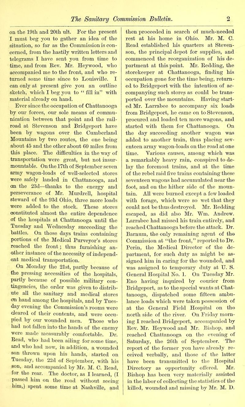 on the 19th and 20th ult. For the present I must beg you to gather an idea of the situation, so far as the Commission is con- cerned, from the hastily written letters and telegrams I have sent you from time to time, and from Bev. Mr. Heywood, who accompanied me to the front, and who re- turned some time since to Louisville. I can only at present give you an outline sketch, which I beg you to “ fill in” with material already on hand. Ever since the occupation of Chattanooga by our forces, our sole means of commu- nication between that point and the rail- road at Stevenson and Bridgeport have been by wagons over the Cumberland Mountains by two routes, the one being about 45 and the other about 60 miles from this place. The difficulties in the way of transportation were great, but not insur- mountable. On the 17th of September seven army wagon-loads of well-selected stores were safely landed in Chattanooga, and on the 23d—thanks to the energy and perseverance of Mr. Murdrell, hospital steward of the 93d Ohio, three more loads were added to the stock. These stores constituted almost the entire dependence of the hospitals at Chattanooga until the Tuesday and Wednesday succeeding the battles. On those days trains containing portions of the Medical Purveyor’s stores reached the front; thus furnishing an- other instance of the necessity of independ- ent medical transportation. On Monday the 21st, partly because of the pressing necessities of the hospitals, partly because of possible military con- tingencies, the order was given to distrib- ute all the sanitary and medical stores on hand among the hospitals, and by Tues- day evening the Commission’s rooms were cleared of their contents, and were occu- pied by our wounded men. Those who had not fallen into the hands of the enemy were made measurably comfortable. Dr. Bead, who had been ailing for some time, and who had now, in addition, a wounded son thrown upon his hands, started on Tuesday, the 22d of September, with his son, and accompanied by Mr. M. C. Bead, for the rear. The doctor, as I learned, (I passed him on the road without seeing him,) spent some time at Nashville, and then proceeded in search of much-needed rest at his home in Ohio. Mr. M. C. Bead established his quarters at Steven- son, the principal depot for supplies, and commenced the reorganization of his de- partment at this point. Mr. Bedding, the storekeeper at Chattanooga, finding his occupation gone for the time being, return- ed to Bridgeport with the intention of ac- companying such stores as could be trans- ported over the mountains. Having start- ed Mr. Larrabee to accompany six loads from Bridgeport, he came on to Stevenson, procured and loaded ten more wagons, and started with them for Chattanooga. On the day succeeding another wagon was added to another train, thus placing sev- enteen army wagon-loads on the road at one time. Various causes, among which was a remarkably heavy rain, conspired to de- lay the foremost trains, and at the time of the rebel raid five trains containing these seventeen wagons had accumulated near the foot, and on the hither side of the moun- tain. All were burned except a few loaded with forage, which were so wet that they could not be thus destroyed. Mr. Bedding- escaped, as did also Mr. Vm. Andrew. Larrabee had missed his train entirely, and reached Chattanooga before the attack. Dr. Barnum, the only remaining agent of the Commission at “the front,” reported to Dr. Perin, the Medical Director of the de- partment, for such duty as might be as- signed him in caring for the wounded, and was assigned to temporary duty at U. S. General Hospital No. 1. On Tuesday Mr. Eno having inquired by courier from Bridgeport, as to the special wants at Chat- tanooga, dispatched some fifteen ambu- lance loads which were taken possession of at the General Field Hospital on the north side of the river. On Friday morn- ing I reached Bridgeport, accompanied by Bev. Mr. Heywood and Mr. Bishop, and reached Chattanooga on the evening of Saturday, the 26th of September. The report of the former you have already re- ceived verbally, and those of the latter have been transmitted to the Hospital Directory as opportunity offered. Mr. Bishop has been very materially assisted in the labor of collecting the statistics of the killed, wounded and missing by Mr. M. D.