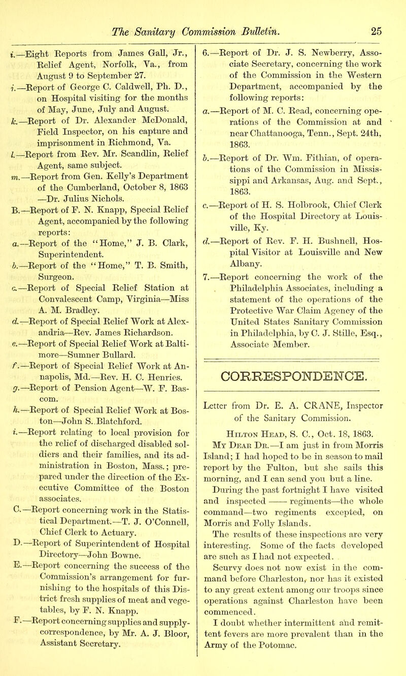 i.—Eight Reports from James Gall, Jr., Relief Agent, Norfolk, Ya., from August 9 to September 27. 7.—Report of George C. Caldwell, Ph. D., on Hospital visiting for the months of May, June, July and August. k. —Report of Dr. Alexander McDonald, Field Inspector, on his capture and imprisonment in Richmond, Ya. l. —Report from Rev. Mr. Scandlin, Relief Agent, same subject. m. —Report from Gen. Kelly’s Department of the Cumberland, October 8, 1863 —Dr. Julius Nichols. B. —Report of F. N. Knapp, Special Relief Agent, accompanied by the following reports: a.—Report of the “Home,” J. B. Clark, Superintendent. A—Report of the “Home,” T. B. Smith, Surgeon. c. —Report of Special Relief Station at Convalescent Camp, Virginia—Miss A. M. Bradley. d. —Report of Special Relief Work at Alex- andria—Rev. James Richardson. e. —Report of Special Relief Work at Balti- more—Sumner Bullard. f. —Report of Special Relief Work at An- napolis, Md.—Rev. H. C. Henries. g. —Report of Pension Agent—W. F. Bas- com. h. —Report of Special Relief Work at Bos- ton—John S..Blatchford. i. —Report relating to local provision for the relief of discharged disabled sol- diers and their families, and its ad- ministration in Boston, Mass.; pre- pared under the direction of the Ex- ecutive Committee of the Boston associates. C. —Report concerning work in the Statis- tical Department.—T. J. O’Connell, Chief Clerk to Actuary. D. —Report of Superintendent of Hospital Directory—John Bowne. E. —Report concerning the success of the Commission’s arrangement for fur- nishing to the hospitals of this Dis- trict fresh supplies of meat and vege- tables, by F. N. Knapp. F. —Report concerning supplies and supply- correspondence, by Mr. A. J. Bloor, Assistant Secretary. 6. —Report of Dr. J. S. Newberry, Asso- ciate Secretary, concerning the work of the Commission in the Western Department, accompanied by the following reports: a. —Report of M. C. Read, concerning ope- rations of the Commission at and near Chattanooga, Tenn., Sept. 24th, 1863. b. —Report of Dr. Wm. Fithian, of opera- tions of the Commission in Missis- sippi and Arkansas, Aug. and Sept., 1863. c. —Report of H. S. Holbrook, Chief Clerk of the Hospital Directory at Louis- ville, Ky. d. —Report of Rev. F. H. Bushnell, Hos- pital Visitor at Louisville and New Albany. 7. —Report concerning the work of the Philadelphia Associates, including a statement of the operations of the Protective War Claim Agency of the United States Sanitary Commission in Philadelphia, by C. J. Stille, Esq., Associate Member. CORRESPONDENCE. Letter from Dr. E. A. CRANE, Inspector of the Sanitary Commission. Hilton Head, S. C., Oct. 18, 1863. My Deab Db.—I am just in from Morris Island; I had hoped to be in season to mail report by the Fulton, but she sails this morning, and I can send you but a line. During the past fortnight I have visited and inspected regiments—the whole command—two regiments excepted, on Morris and Folly Islands. The results of these inspections are very interesting. Some of the facts developed are such as I had not expected. Scurvy does not now exist in the com- mand before Charleston,- nor has it existed to any great extent among our troops since operations against Charleston have been commenced. I doubt whether intermittent and remit- tent fevers are more prevalent than in the Army of the Potomac.