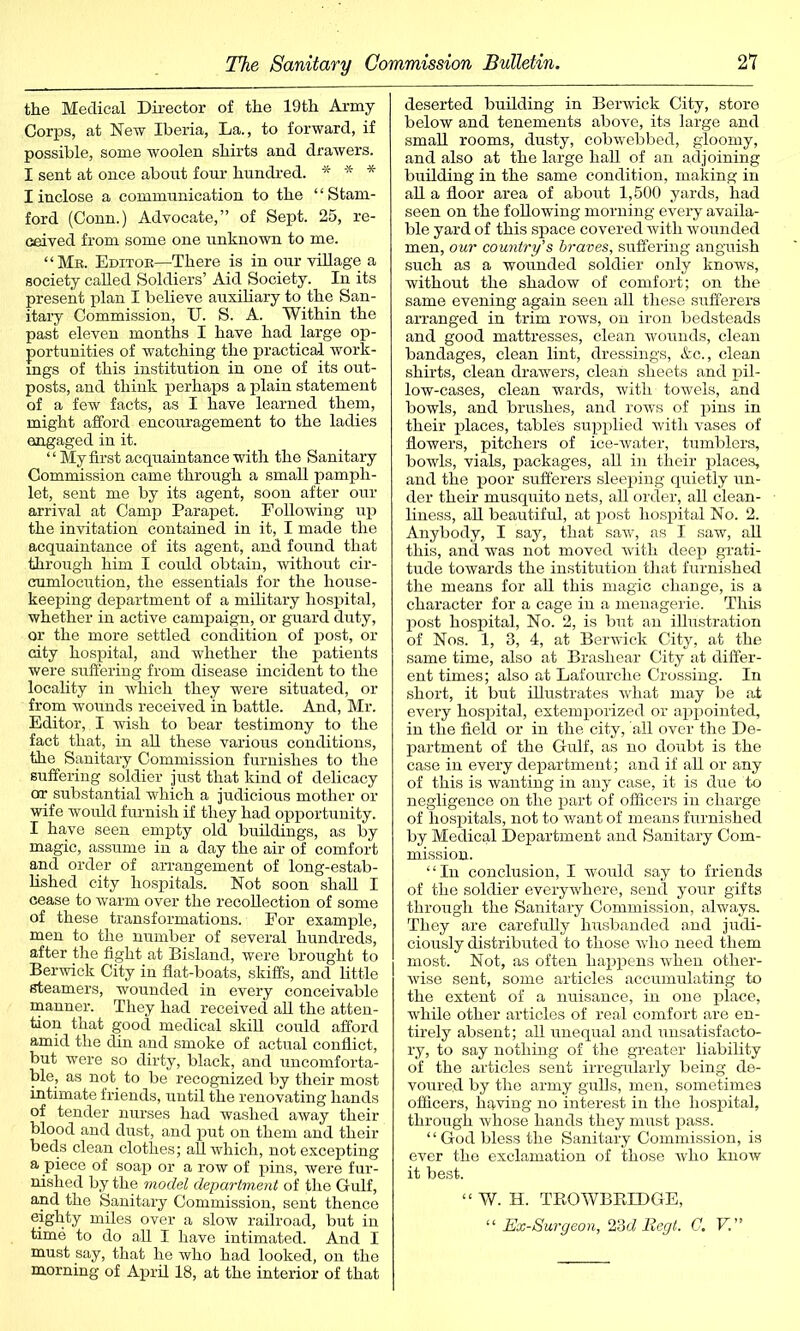 the Medical Director of the 19th Army Corps, at New Iberia, La., to forward, if possible, some woolen shirts and drawers. I sent at once about four hundred. * * * I inclose a communication to the “Stam- ford (Conn.) Advocate,” of Sept. 25, re- ceived from some one unknown to me. “Me. Editor—There is in our village a society called Soldiers’ Aid Society. In its present plan I believe auxiliary to the San- itary Commission, U. S. A. Within the past eleven months I have had large op- portunities of watching the practical work- ings of this institution in one of its out- posts, and think perhaps a plain statement of a few facts, as I have learned them, might afford encouragement to the ladies engaged in it. ‘1 My first acquaintance with the Sanitary Commission came through a small pamph- let, sent me by its agent, soon after our arrival at Camp Parapet. Following up the invitation contained in it, I made the acquaintance of its agent, and found that through him I could obtain, without cir- cumlocution, the essentials for the house- keeping department of a military hospital, whether in active campaign, or guard duty, or the more settled condition of post, or city hospital, and whether the patients were suffering from disease incident to the locality in which they were situated, or from wounds received in battle. And, Mr. Editor, I wish to bear testimony to the fact that, in all these various conditions, the Sanitary Commission furnishes to the suffering soldier just that kind of delicacy or substantial which a judicious mother or wife would furnish if they had opportunity. I have seen empty old buildings, as by magic, assume in a day the air of comfort and order of arrangement of long-estab- lished city hospitals. Not soon shall I cease to warm over the recollection of some of these transformations. For example, men to the number of several hundreds, after the fight at Bisland, were brought to Berwick City in flat-boats, skiffs, and little steamers, wounded in every conceivable manner. They had received all the atten- tion that good medical skill could afford amid the din and smoke of actual conflict, but were so dirty, black, and uncomforta- ble, as not to be recognized by their most intimate friends, until the renovating hands of tender nurses had washed away their blood and dust, and put on them and their beds clean clothes; all which, not excepting a piece of soap or a row of pins, were fur- nished by the model department of the Gulf, and the Sanitary Commission, sent thence eighty miles over a slow railroad, but in time to do all I have intimated. And I must say, that he who had looked, on the morning of April 18, at the interior of that deserted building in Berwick City, store below and tenements above, its large and small rooms, dusty, cobwebbed, gloomy, and also at the large hall of an adjoining building in the same condition, making in all a floor area of about 1,500 yards, had seen on the following morning every availa- ble yard of this space covered with wounded men, our country's braves, suffering anguish such as a wounded soldier only knows, without the shadow of comfort; on the same evening again seen all these sufferers arranged in trim rows, on iron bedsteads and good mattresses, clean wounds, clean bandages, clean lint, dressings, &c., clean shirts, clean drawers, clean sheets and pil- low-cases, clean wards, with towels, and bowls, and brushes, and rows of pins in their places, table's supplied with vases of flowers, pitchers of ice-water, tumblers, bowls, vials, packages, all in their places, and the poor sufferers sleeping quietly un- der their musquito nets, all order, all clean- liness, all beautiful, at post hospital No. 2. Anybody, I say, that saw, as I saw, all this, and was not moved with deep grati- tude towards the institution that furnished the means for all this magic change, is a character for a cage in a menagerie. This post hospital, No. 2, is but an illustration of Nos. 1, 3, 4, at Berwick City, at the same time, also at Brashear City at differ- ent times; also at Lafourche Crossing. In short, it but illustrates what may be at every hospital, extemporized or appointed, in the field or in the city, all over the De- partment of the Gulf, as no doubt is the case in every department; and if all or any of this is wanting in any case, it is due to negligence on the part of officers in charge of hospitals, not to want of means furnished by Medical Department and Sanitary Com- mission. “In conclusion, I would say to friends of the soldier everywhere, send your gifts through the Sanitary Commission, always. They are carefully husbanded and judi- ciously distributed to those who need them most. Not, as often happens when other- wise sent, some articles accumulating to the extent of a nuisance, in one place, while other articles of real comfort are en- tirely absent; all unequal and unsatisfacto- ry, to say nothing of the greater liability of the articles sent irregularly being de- voured by the army gulls, men, sometimes officers, having no interest in the hospital, through whose hands they must pass. “God bless the Sanitary Commission, is ever the exclamation of those who know it best. “ W. H. TROWBRIDGE, “Ex-Surgeon, 23dBegt. G. V.”