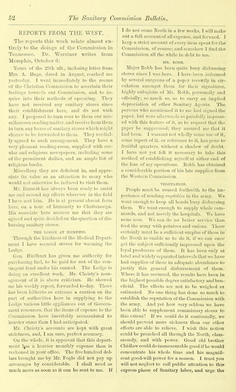 REPORTS FROM THE WEST. The reports this week relate almost en- tirely to the cToings of the Commission in Tennessee. Dr. Warriner writes from Memphis, October 6: Yours of the 29th ult, inclosing letter from Mrs. A. Hoge, dated in August, reached me yesterday. I went immediately to the rooms of the Christian Commission to ascertain their feelings towards our Commission, and to inf- quire into their methods ©f operating. They have not. received any sanitary stores since their establishment here, and’ do not wish any. I proposed to turn over to them our mis- cellaneous reading matter, and receive from them in turn any boxes of sanitary stores which might chance to be forwarded to them. They eordial-. ly agreed to such arrangement. They have a very pleasant reading-room, supplied with sec- ular and religious newspapers, including some of the prominent dailies, and an ample list of religious books. Miscellany they are deficient in, and appre- ciate its value as an attraction to many who would not otherwise be induced to visit them. Mr. Burnett has always been ready to assist me and second my efforts wherever in the field I have met him. He is at present absent from here, on a tour of humanity to Chattanooga. His associate here assures me that they are agreed and quite decided on the question of dis- bursing sanitary stores. THE LODGE AT MEMPHIS. Through the kindness of the Medical Depart- ment I have secured stoves for warming the Lodge. Gen. Hurlburt has given me authority for purchasing fuel, to be paid for out of the con- tingent fund under his control. The Lodge is doing an excellent work. Mr. Christy’s man- agement of it is above criticism. He showed me his weekly report, forwarded to-day. There has been hitherto so extreme a caution on the part of authorities here in supplying to the Lodge various little appliances out of Govern- ment resources, that the items of expense to the Commission have inevitably accumulated to heavier sums than I had anticipated. Mr. Christy’s accounts are kept with great strictness, and, I am sure, perfect accuracy. On the whole, it is apparent that this depart- ment Ijas a heavier monthly expense than is reckoned in your office. The five hundred dol- lars brought me by Mr. Fogle did not pay up arrearages by considerable. I shall need as much more as soon as it can be sent to me. If I do not come North in a few weeks, I will make- out a full account of all expense, and forward. I keep a strict account of every item spent for th& Commission, of course; and somehow I find the Commission all the while in debt to me. MB. EOBB. Major Robb has been quite busy disbursing' stores since I was here. I have been informed by several surgeons of a paper recently in cir- culation amongst them for their signatures,, highly eulogistic of Mr. Robb, personally and officially; so much so, as to carry an implied depreciation of other Sanitary Agents. The persons who mentioned it to me had signed the- paper, but were afterwards so painfully impress- ed with this feature of it, as to request that the paper be suppressed; they assured me that it had been. I warrant not wholly some use of it, some report of it, or reference to it, has gone to- fruitful quarters, without a shadow of doubt. I have not yet felt it necessary to take this method of establishing myself at either end of the line of my operations. Robb has obtained a considerable portion of his late supplies from the Western Commission. VEGETABLES. People must be roused forthwith to the im- portance of sending vegetables to the army. We want enough to keep all hands busy disbursing them. We want enough to supply whole com- mands, and not merely the hospitals. We have none now. We can do no better service than feed the army with potatoes and onions. There certainly must be a sufficient surplus of these in the North to enable us to do it, if we can once get the subject sufficiently impressed upon the loyal producers of them. It has been only at brief and widely separated intervals that we have had supplies of these in adequate abundance to justify this general disbursement of them. Where it has occurred, the results have been in the highest possible degree satisfactory and ben- eficial. The effects are not to be weighed or estimated. No one thing has done so much to establish the reputation of the Commission with the army. And yet how very seldom we have been able to supplement commissary stores to this extent! If we could do it continually, we- should prevent more sickness than our other efforts are able to relieve. I wish this notion could be preached all through the North, clam- orously, and with power. Good old brother Chidlaw could do i mmeasurable good if he would concentrate his whole time and his magnifi- cent good-will power for a season. I trust you will not neglect to call public attention to this express phase of Sanitary labor, and urge the