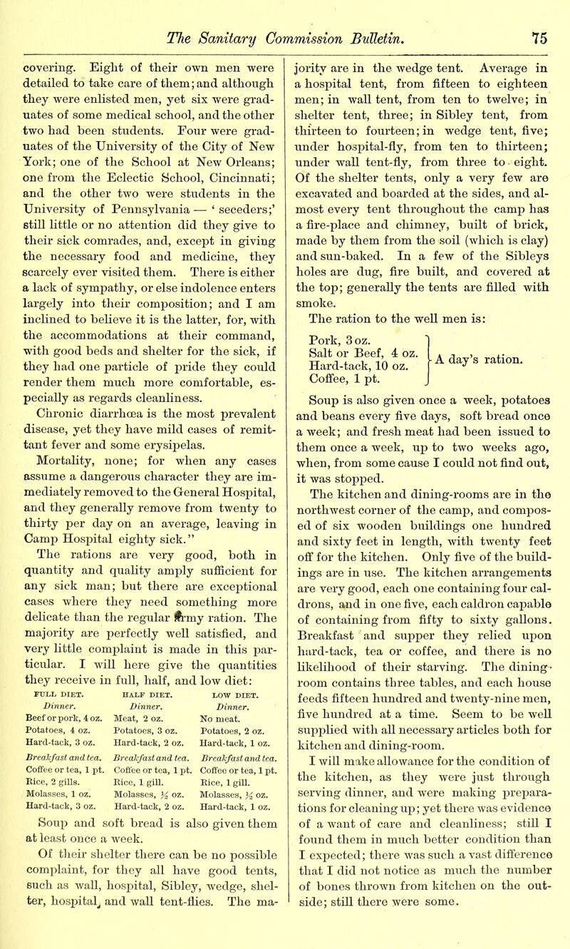 covering. Eight of their own men were detailed to take care of them; and although they were enlisted men, yet six were grad- uates of some medical school, and the other two had been students. Four were grad- uates of the University of the City of New York; one of the School at New Orleans; one from the Eclectic School, Cincinnati; and the other two were students in the University of Pennsylvania —* ‘ seceders;’ still little or no attention did they give to their sick comrades, and, except in giving the necessary food and medicine, they scarcely ever visited them. There is either a lack of sympathy, or else indolence enters largely into their composition; and I am inclined to believe it is the latter, for, with the accommodations at their command, with good beds and shelter for the sick, if they had one particle of pride they could render them much more comfortable, es- pecially as regards cleanliness. Chronic diarrhoea is the most prevalent disease, yet they have mild cases of remit- tant fever and some erysipelas. Mortality, none; for when any cases assume a dangerous character they are im- mediately removed to the General Hospital, and they generally remove from twenty to thirty per day on an average, leaving in Camp Hospital eighty sick.” The rations are very good, both in quantity and quality amply sufficient for any sick man; but there are exceptional cases where they need something more delicate than the regular frmy ration. The majority are perfectly well satisfied, and very little complaint is made in this par- ticular. I will here give the quantities they receive in full, half, and low diet: Dinner. Dinner. Dinner. Beef or pork, 4 oz. Meat, 2 oz. No meat. Potatoes, 4 oz. Potatoes, 3 oz. Potatoes, 2 oz. Hard-tack, 3 oz. Hard-tack, 2 oz. Hard-tack, 1 oz. Breakfast and tea. Breakfast and tea. Breakfast and tea. Coffee or tea, 1 pt. Coffee or tea, 1 pt. Coffee or tea, 1 pt. Eice, 2 gills. Eice, 1 gill. Eice, 1 gill. Molasses, 1 oz. Molasses, K oz. Molasses, ^ oz. Hard-tack, 3 oz. Hard-tack, 2 oz. Hard-tack, 1 oz. Soup and soft bread is also given them at least once a week. Of their shelter there can be no possible complaint, for they all have good tents, such as wall, hospital, Sibley, wedge, shel- ter, hospital, and wall tent-flies. The ma- jority are in the wedge tent. Average in a hospital tent, from fifteen to eighteen men; in wall tent, from ten to twelve; in shelter tent, three; in Sibley tent, from thirteen to fourteen; in wedge tent, five; under hospital-fly, from ten to thirteen; under wall tent-fly, from three to • eight. Of the shelter tents, only a very few are excavated and boarded at the sides, and al- most every tent throughout the camp has a fire-place and chimney, built of brick, made by them from the soil (which is clay) and sun-baked. In a few of the Sibleys holes are dug, fire built, and covered at the top; generally the tents are filled with smoke. The ration to the well men is: Pork, 3oz. Salt or Beef, Hard-tack, 10 Coffee, 1 pt. Soup is also given once a week, potatoes and beans every five days, soft bread once a week; and fresh meat had been issued to them once a week, up to two weeks ago, when, from some cause I could not find out, it was stopped. The kitchen and dining-rooms are in the northwest corner of the camp, and compos- ed of six wooden buildings one hundred and sixty feet in length, with twenty feet off for the kitchen. Only five of the build- ings are in use. The kitchen arrangements are very good, each one containing four cal- drons, and in one five, each caldron capable of containing from fifty to sixty gallons. Breakfast and supper they relied upon hard-tack, tea or coffee, and there is no likelihood of their starving. The dining - room contains three tables, and each house feeds fifteen hundred and twenty-nine men, five hundred at a time. Seem to be well supplied with all necessary articles both for kitchen and dining-room. I will make allowance for the condition of the kitchen, as they were just through serving dinner, and were making prepara- tions for cleaning up; yet there was evidence of a want of care and cleanliness; still I found them in much better condition than I expected; there was such a vast difference that I did not notice as much the number of bones thrown from kitchen on the out- side; still there were some. A day’s ration.