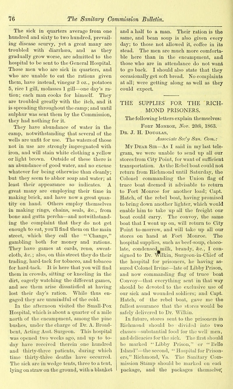 The sick in quarters average from one hundred and sixty to two hundred, prevail- ing disease scurvy, yet a great many are troubled with diarrhoea, and as they gradually grow worse, are admitted to the hospital to be sent to the General Hospital. Those men who are sick in quarters, and who are unable to eat the rations given them, have instead, vinegar 3 oz., potatoes 5, rice 1 gill, molasses 1 gill—one day’s ra- tion; each man cooks for himself. They are troubled greatly with the itch, and it is spreading throughout the camp; and until sulphur was sent them by the Commission, they had nothing for it. They have abundance of water in the camp, notwithstanding that several of the wells are unfit for use. The waters of those not in use are strongly impregnated with iron, and will stain white clothing a yellow or light brown. Outside of these there is an abundance of good water, and no excuse whatever for being otherwise than cleanly; but they seem to abhor soap and water; at least their appearance so indicates. A great many are employing their time in making brick, and have now a great quan- tity on hand. Others employ themselves in making rings, chains, seals, &c., from bone and gutta percha—and notwithstand- ing the complaint that they do not get enough to eat, you’ll find them on the main street, which they call the “’Change,” gambling both for money and rations. They have games at cards, reno, sweat- cloth, &c.; also, on this street they do their trading, liard-tack for tobacco, and tobacco for hard-tack. It is here that you will find them in crowds, sitting or kneeling in the dirt, eagerly watching the different games, and see them arise dissatisfied at having lost their day’s ration. While thus en- gaged they are unmindful of the cold. In the afternoon visited the Small-Pox Hospital, Avhich is about a quarter of a mile north of the encampment, among the pine bushes, under the charge of Dr. A. Broad- bent, Acting Asst. Surgeon. This hospital was opened two weeks ago, and up to to- day have received therein one hundred and thirty-three patients, during which time thirty-three deaths have occurred. The sick are in wedge tents, three to a tent, lying on straw on the ground, with a blanket and a half to a man. Their ration is the same, and bean soup is also given every day; to those not allowed it, coffee in its stead. The men are much more comforta- ble here than in the encampment, and those who are in attendance do not want to go back. I should also state that they occasionally get soft bread. No complaints at all; were getting along as well as they could expect. THE SUPPLIES FOR THE RICH- . MOND PRISONERS. The following letters explain themselves: Fort Monroe, Nov. 20tli, 1863. Dr. J. H. Douglas, Associate Sec'y San. Com.: Mv Dear Sir—As I said in my last tele- gram, we were unable to send up all our stores from City Point, for want of sufficient transportation. As the Rebel boat could not return from Richmond until Saturday, the Colonel commanding the Union flag of truce boat deemed it advisable to return to Fort Monroe for another load; Capt. Hatch, of the rebel boat, having promised to bring down another lighter, which would enable him to take up all the freight our boat could carry. The convoy, the same boat that I went up on, will return to City Point to-morrow, and will take up all our stores on hand at Fort Monroe. The hospital supplies, such as beef-soup, choco- late, condensed unilk, brandy, &c., I con- signed to Dr. Wilkin, Surgeon-in-Chief of the hospital for prisoners, he having as- sured Colonel Irvine—late of Libby Prison, and now commanding flag of truce boat Convoy—that everything sent in that way should be devoted to the exclusive use of our sick and wounded soldiers; and Capt. Hatch, of the rebel boat, gave me the fullest assurance that the stores would be safely delivered to Dr. Wilkin. In future, stores sent to the prisoners in Richmond should be divided into two classes—substantial food for the well men, and delicacies for the sick. The first should be marked “Libby Prison,” or “Belle Island”—the second, “ Hospital for Prison- ers,” Richmond, Ya. The Sanitary Com- mission Stamp should be marked on eac) package, and the packages themselve;