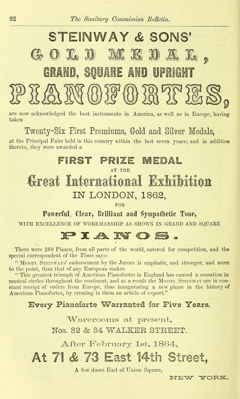 STESNWAY & SONS’ @0&» HIM GRAND, SQUARE MS UPRIGHT are now acknowledged the best instruments in America, as well as in Europe, having taken Twenty-Sis First Premiums, Gold and Silver Medals, at the Principal Fairs held in this country within the last seven years; and in addition thereto, they were awarded a FIRST PRIZE MEDAL AT THE fetal International Exhibition IN LONDON, 1862, FOR Powerful, Clear, Brilliant and Sympathetic Tone, WITH EXCELLENCE OF WORKMANSHIP AS SHOWN IN GRAND AND SQUARE 3EP X A 3OT O IE§ There were 269 Pianos, from all parts of the world, entered for competition, and the special correspondent of the Times says: “ Messrs. Steinways’ endorsement by the Jurors is emphatic, and stronger, and more to the point, than that of any European maker. “ This greatest triumph of American Pianofortes in England has caused a sensation in musical circles throughout the continent, and as a result the Messrs. Steinway are in con- stant receipt of orders from Europe, thus inaugurating a new phase in the history of American Pianofortes, by creating in them an article of export.” Every Pianoforte Warranted for Five Tears. Warerooms at present, Nos. 82 & 84 WALKER STREET. .After February 1st, 1864, At 71 & 73 East 14th Street, A few doors East of Union Square, NEW YOKK.
