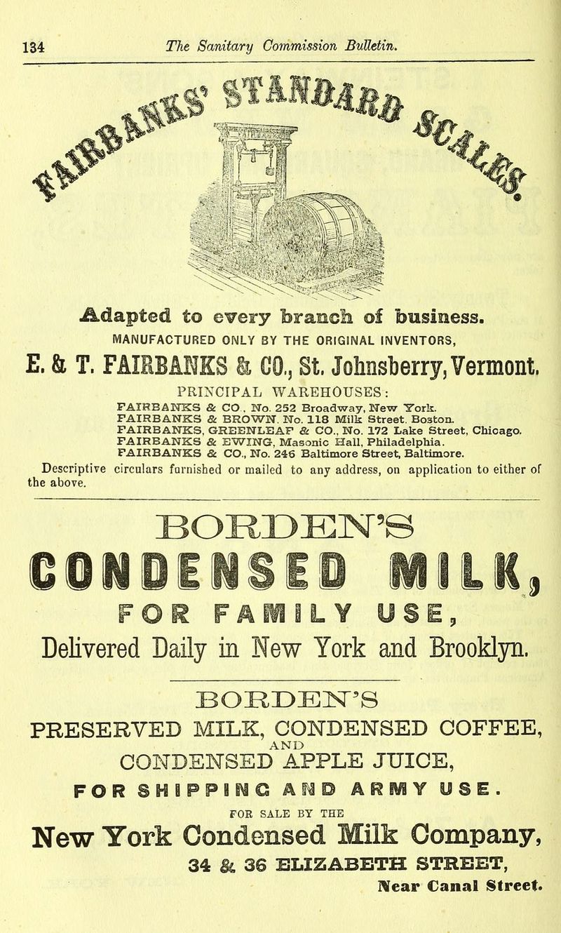 Adapted to every brands of business. MANUFACTURED ONLY BY THE ORIGINAL INVENTORS, E. & T. FAIRBANKS & CO., St. Johnsberry, Vermont. PRINCIPAL WAREHOUSES: FAIRBANKS & CO . No. 252 Broadway, New ITork. FAIRBANKS & BROWN. No. 118 Milk Street. Boston. FAIRBANKS, GREENLEAF & CO., No. 172 Lake Street, Chicago. FAIRBANKS & EWING, Masonic Hall, Philadelphia. FAIRBANKS & CO., No. 246 Baltimore Street, Baltimore. Descriptive circulars furnished or mailed to any address, on application to either of the above. BORDEN’S CONDENSED MILK, FOR FAMILY USE, Delivered Daily in New York and Brooklyn. BORDEN’S PRESERVED MILK, CONDENSED COFFEE, AND CONDENSED APPLE JUICE, FOR SNiPFIMC AMD ARiY USE. FOR SALE BY THE New York Condensed Milk Company, 34 Bl 36 ELIZABETH STREET, Near Canal Street.