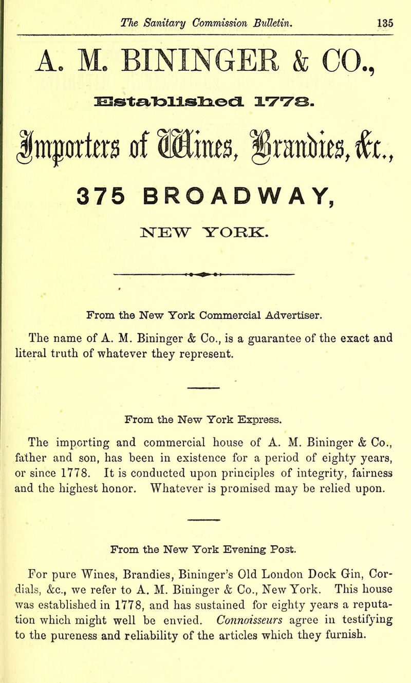 A. M. BININGER & CO., DEZstJalallsls.eti. 1770. importers of Wines, §ran&ies,fe, 375 BROADWAY, ]STEW YORK. From the New York Commercial Advertiser. The name of A. M. Bininger & Co., is a guarantee of the exact and literal truth of whatever they represent. From the New York Express. The importing and commercial house of A. M. Bininger & Co., father and son, has been in existence for a period of eighty years, or since 1778. It is conducted upon principles of integrity, fairness and the highest honor. Whatever is promised may be relied upon. From the New York Evening Post. For pure Wines, Brandies, Bininger’s Old London Dock Gin, Cor- dials, &c., we refer to A. M. Bininger & Co., New York. This house was established in 1778, and has sustained for eighty years a reputa- tion which might well be envied. Connoisseurs agree in testifying to the pureness and reliability of the articles which they furnish.