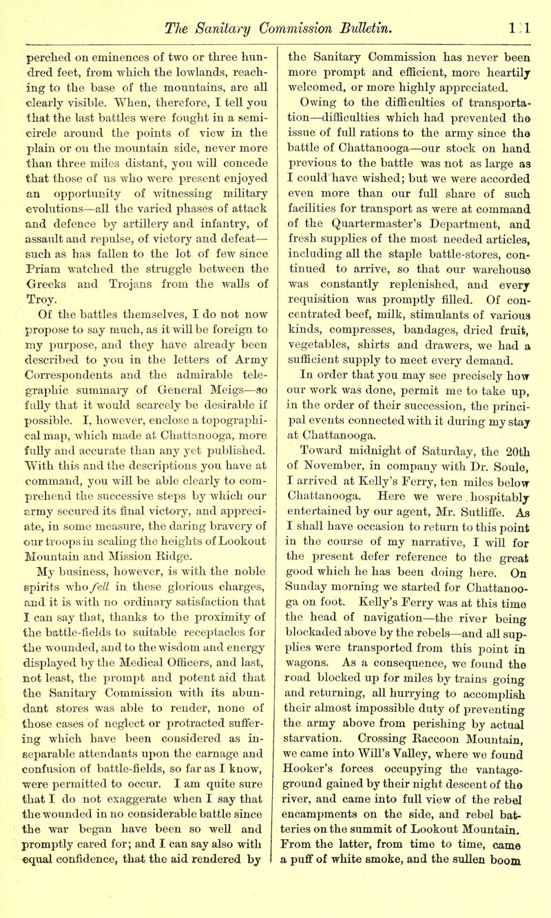perched on eminences of two or three hun- dred feet, from which the lowlands, reach- ing to the base of the mountains, are all clearly visible. When, therefore, I tell you that the last battles were fought in a semi- circle around the points of view in the plain or on the mountain side, never more than three miles distant, you will concede that those of us who were present enjoyed an opportunity of witnessing military evolutions—all the varied phases of attack and defence by artillery and infantry, of assault and repulse, of victory and defeat— such as has fallen to the lot of few since Priam watched the struggle between the Greeks and Trojans from the walls of Troy. Of the battles themselves, I do not now propose to say much, as it will be foreign to my purpose, and they have already been described to you in the letters of Army Correspondents and the admirable tele- graphic summary of General Meigs—so fully that it would scarcely be desirable if possible. I, however, enclose a topographi- cal map, which made at Chattanooga, more fully and accurate than any yet published. With this and the descriptions you have at command, you will be able clearly to com- prehend the successive steps by which our army secured its final victory, and appreci- ate, in some measure, the daring bravery of our troops in scaling the heights of Lookout Mountain and Mission Eidge. My business, however, is with the noble spirits who fell in these glorious charges, and it is with no ordinary satisfaction that I can say that, thanks to the proximity of the battle-fields to suitable receptacles for the wounded, and to the wisdom and energy displayed by the Medical Officers, and last, not least, the prompt and potent aid that the Sanitary Commission with its abun- dant stores was able to render, none of those cases of neglect or protracted suffer- ing which have been considered as in- separable attendants upon the carnage and confusion of battle-fields, so far as I know, were permitted to occur. I am quite sure that I do not exaggerate when I say that the wounded in no considerable battle since the war began have been so well and promptly cared for; and I can say also with equal confidence, that the aid rendered by the Sanitary Commission has never been more prompt and efficient, more heartily welcomed, or more highly appreciated. Owing to the difficulties of transporta- tion—difficulties which had prevented the issue of full rations to the army since the battle of Chattanooga—our stock on hand previous to the battle was not as large as I could'have wished; but we were accorded even more than our full share of such facilities for transport as were at command of the Quartermaster’s Department, and fresh supplies of the most needed articles, including all the staple battle-stores, con- tinued to arrive, so that our warehouse was constantly replenished, and every requisition was promptly filled. Of con- centrated beef, milk, stimulants of various kinds, compresses, bandages, dried fruit, vegetables, shirts and drawers, we had a sufficient supply to meet every demand. In order that you may see precisely how our work was done, permit me to take up, in the order of their succession, the princi- pal events connected with it during my stay at Chattanooga. Toward midnight of Saturday, the 20th of November, in company with Dr. Soule, I arrived at Kelly’s Ferry, ten miles below Chattanooga. Here we were . hospitably entertained by our agent, Mr. Sutliffe. As I shall have occasion to return to this point in the course of my narrative, I will for the present defer reference to the great good which he has been doing here. On Sunday morning we started for Chattanoo- ga on foot. Kelly’s Ferry was at this time the head of navigation—the river being blockaded above by the rebels—and all sup- plies were transported from this point in wagons. As a consequence, we found the road blocked up for miles by trains going and returning, all hurrying to accomplish their almost impossible duty of preventing the army above from perishing by actual starvation. Crossing Eaccoon Mountain, we came into Will’s Valley, where we found Hooker’s forces occupying the vantage- ground gained by their night descent of the river, and came into full view of the rebel encampments on the side, and rebel bat- teries on the summit of Lookout Mountain. From the latter, from time to time, came a puff of white smoke, and the sullen boom