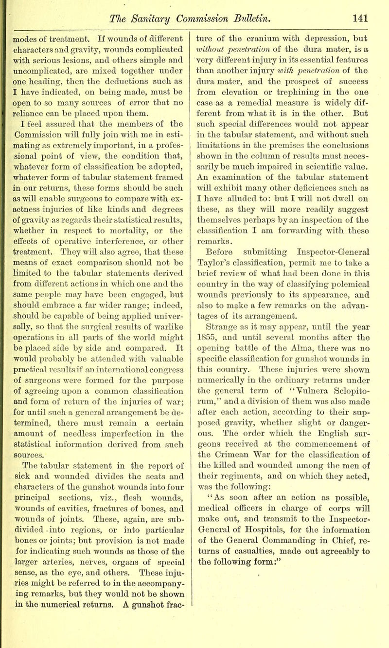 modes of treatment. If wounds of different characters and gravity, wounds complicated with serious lesions, and others simple and uncomplicated, are mixed together under one heading, then the deductions such as I have indicated, on being made, must be open to so many sources of error that no reliance can be placed upon them. I feel assured that the members of the Commission will fully join with me in esti- mating as extremely important, in a profes- sional point of view, the condition that, whatever form of classification be adopted, whatever form of tabular statement framed in our returns, these forms should be such as will enable surgeons to compare with ex- actness injuries of like kinds and degrees of gravity as regards their statistical results, whether in respect to mortality, or the effects of operative interference, or other treatment. They will also agree, that these means of exact comparison should not be limited to the tabular statements derived from different actions in which one and the same people may have been engaged, but should embrace a far wider range; indeed, should be capable of being applied univer- sally, so that the surgical results of warlike operations in all parts of the world might be placed side by side and compared. It would probably be attended with valuable practical results if an international congress of surgeons were formed for the purpose of agreeing upon a common classification and form of return of the injuries of war; for until such a general arrangement be de- termined, there must remain a certain amount of needless imperfection in the statistical information derived from such sources. The tabular statement in the report of sick and wounded divides the seats and characters of the gunshot wounds into four principal sections, viz., flesh wounds, wounds of cavities, fractures of bones, and wounds of joints. These, again, are sub- divided . into regions, or into particular bones or joints; but provision is not made for indicating such wounds as those of the larger arteries, nerves, organs of special sense, as the eye, and others. These inju- ries might be referred to in the accompany- ing remarks, but they would not be shown in the numerical returns. A gunshot frac- ture of the cranium with depression, but without penetration of the dura mater, is a very different injury in its essential features than another injury with penetration of the dura mater, and the prospect of success from elevation or trephining in the one case as a remedial measure is widely dif- ferent from what it is in the other. But such special differences would not appear in the tabular statement, and without such limitations in the premises the conclusions shown in the column of results must neces- sarily be much impaired in scientific value. An examination of the tabular statement will exhibit many other deficiences such as I have alluded to: but I will not dwell on these, as they will more readily suggest themselves perhaps by an inspection of the classification I am forwarding with these remarks. Before submitting Inspector-General Taylor’s classification, permit me to take a brief review of what had been done in this country in the way of classifying polemical wounds previously to its appearance, and also to make a few remarks on the advan- tages of its arrangement. Strange as it may appear, until the year 1855, and until several months after the opening battle of the Alma, there was no specific classification for gunshot wounds in this country. These injuries were shown numerically in the ordinary returns under the general term of “Vulnera Selopito- rum,” and a division of them was also made after each action, according to their sup- posed gravity, whether slight or danger- ous. The order which the English sur- geons received at the commencement of the Crimean War for the classification of the killed and wounded among the men of their regiments, and on which they acted, was the following: “As soon after an action as possible, medical officers in charge of corps will make out, and transmit to the Inspector- General of Hospitals, for the information of the General Commanding in Chief, re- turns of casualties, made out agreeably to the following form