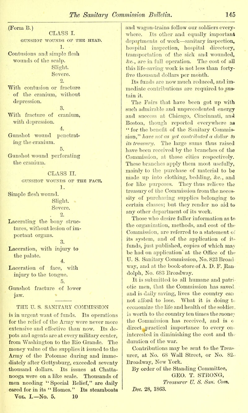 (Form B.) CLASS I. GUNSHOT WOUNDS OF THE HEAD. 1. Contusions and simple flesh wounds of the scalp. Slight. Severe. 2. With contusion or fracture of the cranium, without depression. With fracture of cranium, with depression. 4. Gunshot wound penetrat- ing the cranium. 5. Gunshot wound perforating the cranium. CLASS II. GUNSHOT WOUND.S OF THE FACE, 1. Simple flesh wound. Slight. Severe. . 2. Lacerating the bony struc- tures, without lesion of im- portant organs. 3. Laceration, with injury to the palate. 4. Laceration of face, with injury to the tongue. 5. Gunshot fraeture of lower jaw. THE U. S. SANITARY COMMISSION is in urgent want of funds. Its operations for the relief of the Army were never more extensive and effective than now. Its de- pots and agents are at every military center, from Washington to the Eio Grande. The money value of the supplies it issued to the Army of the Potomac during and imme- diately after Gettysburg, exceeded seventy thousand dollars. Its issues at Chatta- nooga were on a like scale. Thousands of men needing “Special Relief,” are daily cared for in its “ Homes.” Its steamboats Von. L—No. 5. 10 and wagon-trains follow our soldiers every- where. Its other and equally important departments of work—sanitary inspection, hospital inspection, hospital directory, transportation of the sick and wounded, &c., are in full operation. The cost of all this life-saving work is not less than forty- five thousand dollars per month. Its funds are now much reduced, and im- mediate contributions are required to sus- tain it. The Fairs that have been got up with such admirable and unprecedented energy and success at Chicago, Cincinnati, and Boston, though reported everywhere as “ for the benefit of the Sanitary Commis- sion,” have not as yet contributed a dollar to its treasury. The large sums thus raised have been received by the branches of the Commission, at those cities respectively. These branches apply them most usefully, mainly to the purchase of material to be made up into clothing, bedding, &c., and for like purposes. They thus relieve the treasury of the Commission from the neces- sity of purchasing supplies belonging to certain classes; but they render no aid to any other department of its work. Those who desire fuller information as to the organization, methods, and cost of the Commission, are referred to a statement of its system, and of the application of its funds, just published, copies of which may be had on application' at the Office of the U. S. Sanitary Commission, No. 823Broad- way, and at the book-store of A. D. F. Ran dolph, No. 683 Broadway. It is submitted to all humane and patri- otic men, that the Commission has saved, and is daily saving, lives the country can not afford to lose. What it is doing te economize the life and health of the soldier, is worth to the country ten times the money the Commission has received, and is o direct^practical importance to every on. interested in diminishing the cost and tin duration of the war. Contributions may be sent to the Treas urer, at No. 68 Wall Street, or No. 82.. Broadway, New York. By order of the Standing Committee, GEO. T. STRONG, Treasurer U. S. San'. Com. Dec. 28, 1863.