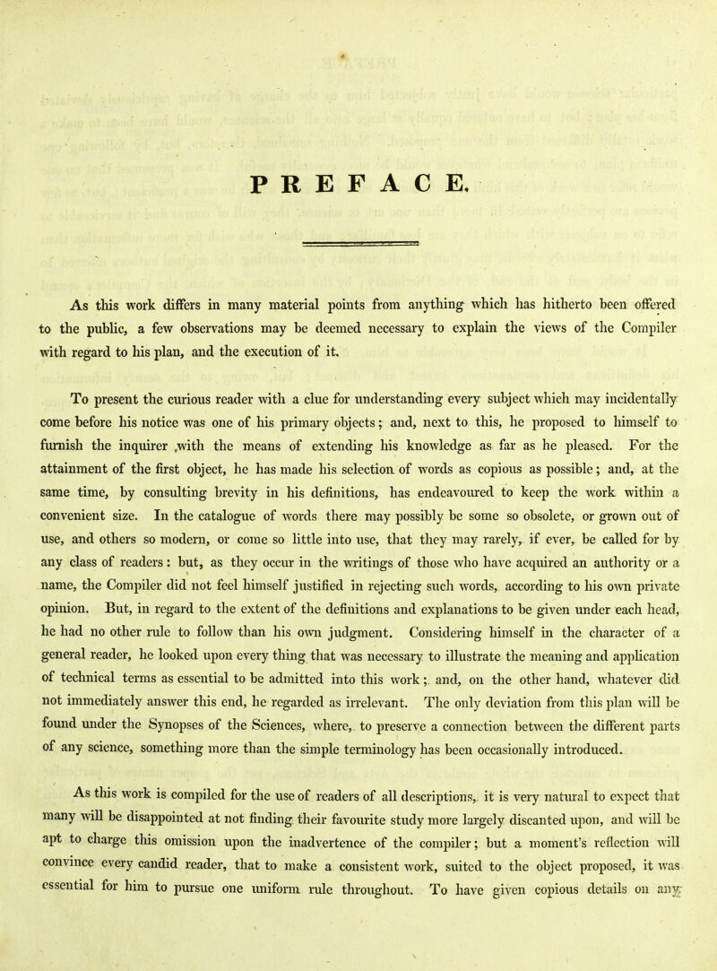 PREFACE. As this work differs in many material points from anything^ which has hitherto been offered to the public, a few observations may be deemed necessary to explain the views of the Compiler with regard to his plan, and the execution of it. To present the curious reader with a clue for understanding every subject which may incidentally come before his notice was one of his primary objects; and, next to this, he proposed to himself to furnish the inquirer .with the means of extending his knowledge as far as he pleased. For the attainment of the first object, he has made his selection of words as copious as possible; and, at the same time, by consulting brevity in his definitions, has endeavoured to keep the work within a convenient size. In the catalogue of words there may possibly be some so obsolete, or grown out of use, and others so modern, or come so little into use, that they may rarely, if ever,, be called for by any class of readers: but, as they occur in the writings of those who have acquired an authority or a name, the Compiler did not feel himself justified in rejecting such words, according to his own private opinion. But, in regard to the extent of the definitions and explanations to be given under each head, he had no other rule to follow than his own judgment. Considering himself in the character of a general reader, he looked upon every thing that was necessary to illustrate the meaning and application of technical terms as essential to be admitted into this work and, on the other hand, whatever did not immediately answer this end, he regarded as irrelevant. The only deviation from this plan will be found under the Synopses of the Sciences, where,, to preserve a connection between the different parts of any science, something more than the simple terminology has been occasionally introduced. As this work is compiled for the use of readers of all descriptions,, it is very natural to expect that many will be disappointed at not finding their favourite study more largely discanted upon, and will be apt to charge this omission upon the inadvertence of the compiler; but a moment's reflection will convince every candid reader, that to make a consistent work, suited to the object proposed, it was essential for him to pursue one uniform rule throughout. To have given copious details on an35