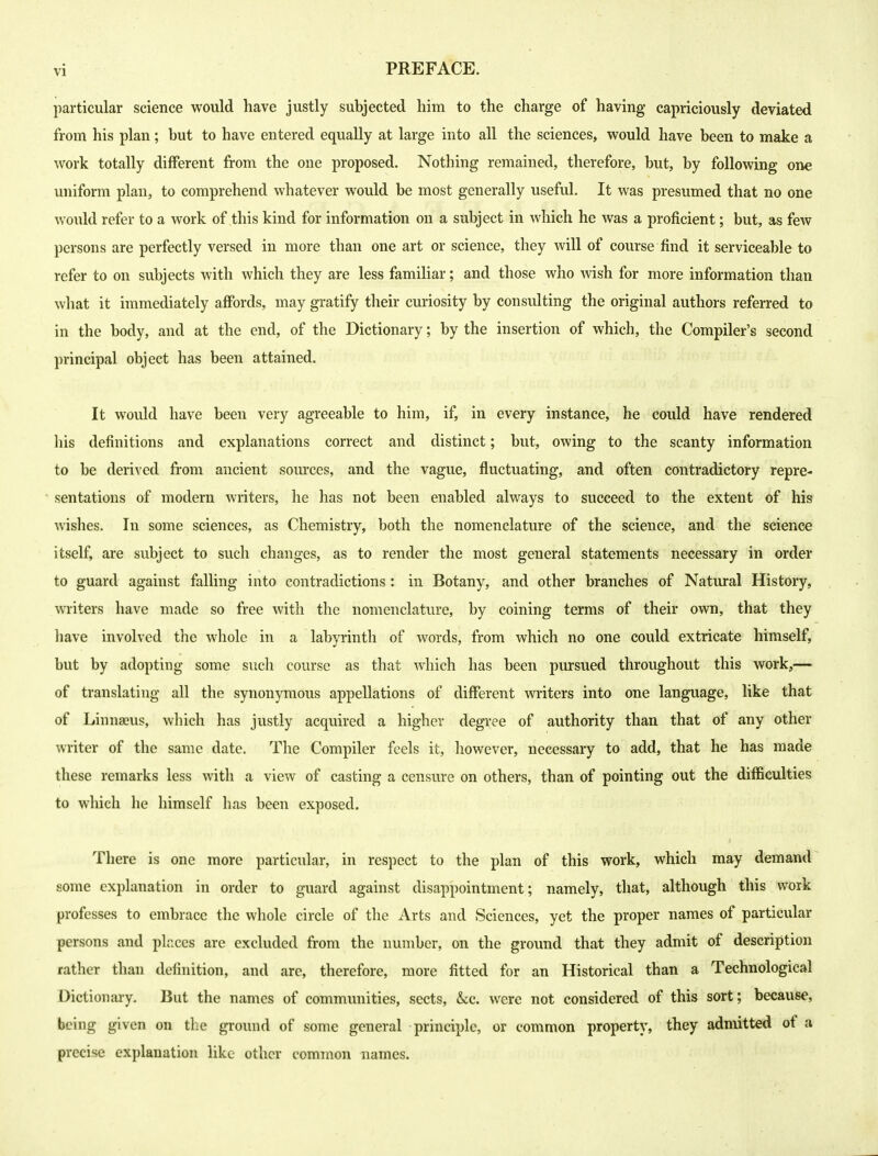 particular science would have justly subjected him to the charge of having* capriciously deviated from his plan; but to have entered equally at large into all the sciences, would have been to make a work totally different from the one proposed. Nothing remained, therefore, but, by following one uniform plan, to comprehend whatever would be most generally useful. It was presumed that no one would refer to a work of this kind for information on a subject in which he was a proficient; but, as few persons are perfectly versed in more than one art or science, they will of course find it serviceable to refer to on subjects with which they are less familiar; and those who wish for more information than what it immediately affords, may gratify their curiosity by consulting the original authors referred to in the body, and at the end, of the Dictionary; by the insertion of which, the Compiler's second principal object has been attained. It would have been very agreeable to him, if, in every instance, he could have rendered his definitions and explanations correct and distinct; but, owing to the scanty information to be deri^•ed from ancient sources, and the vague, fluctuating, and often contradictory repre- sentations of modern writers, he has not been enabled always to succeed to the extent of his wishes. In some sciences, as Chemistry, both the nomenclature of the science, and the science itself, are subject to such changes, as to render the most general statements necessary in order to guard against falling into contradictions : in Botany, and other branches of Natiural History, writers have made so free with the nomenclature, by coining terms of their own, that they have involved the whole in a labyrinth of words, from which no one could extricate himself, but by adopting some such course as that which has been pursued throughout this work,— of translating all the synonymous appellations of different writers into one language, like that of Linnaeus, which has justly acquired a higher degree of authority than that of any other writer of the same date. The Compiler feels it, however, necessary to add, that he has made these remarks less with a view of casting a censure on others, than of pointing out the difficulties to which he himself has been exposed. There is one more particular, in respect to the plan of this work, which may demand some explanation in order to guard against disappointment; namely, that, although this work professes to embrace the whole circle of the Arts and Sciences, yet the proper names of particular persons and places are excluded from the number, on the ground that they admit of description rather than definition, and are, therefore, more fitted for an Historical than a Technological Dictionary. But the names of communities, sects, &c. were not considered of this sort; because, being given on tlie ground of some general principle, or common property, they admitted of a precise explanation like other common names.