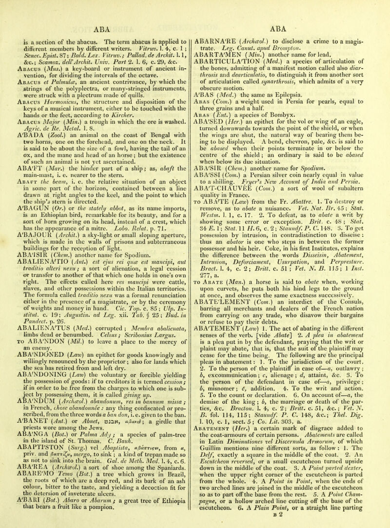 is a section of the abacus. The term abacus is applied to different members by different writers. Vitruv. 1. 4, c. 1 ; Senec. Epist. 87; Bald. Lex. Vitruv.; Pallad. de Archit. 1.1, &c.; Scamoz. deWArchit. Univ. Part 2. 1. 6, c. 29, &c. Abacus [Mtis.) a key-board or instrument of ancient in- vention, for dividing the intervals of the octave. Abacus et Fabnulce, an ancient contrivance, by which the ,strings of the polyplectra, or many-stringed instruments, were struck with a plectrum made of quills. Abacus Harmonicus, the structure and disposition of the keys of a musical instrument, either to be touched with the hands or the feet, according to Kircher. Abacus Major (Min.) a trough in which the ore is washed. Agric. de Be. Metal. 1. 8. A'BADA [ZooL) an animal on the coast of Bengal with two horns, one on the forehead, and one on the neck. It is said to be about the size of a fowl, having the tail of an ox, and the mane and head of an horse; but the existence of such an animal is not yet ascertained. ABA'FT (Mar.) the hinder part of a ship; as, abaft the main-mast, i. e. nearer to the stern. Abaft the beam, i. e. the relative situation of an object in some part of the horizon, contained between a line drawn at right angles to the keel, and the point to which the ship's stern is directed. A'BAGUN (Or.) or the stately abbot, as its name imports, is an Ethiopian bird, remarkable for its beauty, and for a sort of horn growing on its head, instead of a crest, which has the appearance of a mitre. Lobo. Relat. p. 71. A'BAJODR [Archit.) a sky-light or small sloping aperture, which is made in the walls of prisons and subterraneous buildings for the I'eception of light. ABA'ISIR [Chem.) another name for Spodium. ABALIENATIO (Arit.) est ejus rei qucB est mancipi, aid traditio alteri nexu; a sort of alienation, a legal cession or transfer to another of that which one holds in one's own right. The effects called here res mancipi were cattle, slaves, and other possessions within the Italian territories. The formula called traditio nexu v/as a formal renunciation either in tlie presence of a magistrate, or by the ceremony of weights and money in hand. Cic. Top. c. 85 ; Ulp. In- stitut. c. 19; Augustin. ad Leg. xii. Tab. § 25; Bud. in Pandect, p. 26. ABALIENA'TUS [Med.) corrupted; Membra abalienata, limbs dead or benumbed. Celsus ; Scribonius Largus. TO ABA'NDON {Mil.) to leave a place to the mercy of an enemy. ABA'NDONED [Law) an epithet for goods knowingly and willingly renounced by the proprietor ; also for lands which the sea has retired from and left dry. ABA'NDONING (Lazv) the voluntary or forcible yielding the possession of goods: if to creditors it is termed cm/onj if in order to be free from the charges to which one is sub- ject by possessing them, it is called giving up. ABA'NDUM [Archceol.) abandonum, res in bannum missa ; in French, chose abandonnee : any thing confiscated or pro- scribed, from the three words a ban don, i. e. given to the ban. A'BANET [Ant.) or Abnet, lonw, a.s,a.tir,6; a girdle that priests wore among the Jev/s. ABA'NGA [Bot.) or Palma Adjj ; a species of palm-tree in the island of St. Thomas. C. Bauh. ABAPTl'STON [Surg.) vel Abaptista, u/2u?rT,^cy, from ss, priv. and ^aTnlllu, rnergo, to sink ; a kind of trepan made so as not to sink into the brain. Gal. de Meth. Med. 1. 4, c. 6, ABA'REA [ArchtBul.) a sort of shoe among the Spaniards. ABARE'MO Temo [Bat.) a tree which grows in Brazil, the roots of which are a deep red, and its bark of an ash colour, bitter to the taste, and yielding a decoction fit for the detersion of inveterate ulcers. A'BARI [Bot.) Abaro or Abarum ; a great tree of Ethiopia that bears a fruit like a pompion. ABARNA'RE [Archceol.) to disclose a crime to a magis- trate. Leg. Canut. apud Bromptun. ABARTA'MEN [Min.) another name for lead. ABARTICULA'TION (Med.) a species of articulation of the bones, admitting of^ a manifest motion called also diar- ihrosis and dearticulatio, to distinguish it from another sort of articulation called synarthrosis, which admits of a very obscure motion. A'BAS [Med.) the same as Epilepsia. Abas [Com.) a weight used in Persia for pearls, equal to three grains and a half. Abas (Ent.) a species of Bombyx. ABA'SED (Her.) an epithet for the vol or wing of an eagle, turned downwards towards the point of the shield, or when the wings are shut, the natural way of bearing them be- ing to be displayed. A bend, chevron, pale, &c. is said to be abased when their points terminate in or below the centre of the shield; an ordinary is said to be abased when below its due situation. ABA'SIR (Chem.) another name for Spot^/Mm. ABA'SSI (Com.) a Persian silver coin nearly equal in value to a shilling. Fryer^s New Account of India and Persia. ABA'T-CHAUVEE [Com.) a sort of wool of subaltern quality in France. TO ABA'TE [Laxu) from the Fr. Abattre. 1. To destroy or remove, as to abate a nuisance. Vet. Nat. Br. 45 ; Stat. Westm. 1. 1, c. 17. 2. To defeat, as to abate a writ by showing some error or exception. Brit. c. 48 ; Stat. 34 £. 1; Stat. 11 //. 6, c. 2; Staundf. P. C. 148. 3. To get possession by intrusion, in contradistinction to disseise : thus an abator is one who steps in between the former possessor and his heir. Coke, in his first Institutes, explains the difference between the words Disseisin, Abatement, Intrusion, Deforciament, Usurpation, and Perpresture. Bract. 1. 4, c. 2; Britt. c. 51 ; Vet. N. B. 115; 1 Inst. 277, a. TO Abate (Man.) a horse is said to abate when, working upon curvets, he puts both his hind legs to the ground at once, and observes the same exactness successively. ABATE'LEMENT (Com.) an interdict of the Consuls, barring all merchants and dealers of the French nation from carrying on any trade, who disavow their bargains or refuse to pay their debts. ABATEMENT (Law) 1. The act of abating in the different senses of the verb, [vide Abated 2. A plea in abatement is a plea put in by the defendant, praying that the writ or plaint may abate, that is, that the suit of the plaintiff may cease for the time being. The following are the principal pleas in abatement: 1. To the jurisdiction of the court. 2. To the person of the plaintiff in case of—a, outlawry ; b, excommunication; c, alienage; d, attaint, &c. 3. To the person of the defendant in case of—a, privilege; b, misnomer; c, addition. 4. To the writ and action. 5. To the count or declaration. 6. On account of—a, the demise of the king; b, the marriage or death of the par- ties, &c. Bracton. 1. 4, c. 2; Britt. c. 51, &c.; Vet. N. B. fol. 114, 115; Staundf. P. C. 148, &c.; Thel. Dig. 1. 10, c. 1, sect. 5 ; Co. Lit. 303, a. Abatement (Her.) a certain mark of disgrace added to the coat-armours of certain persons. Abatements are called in Latin Diminutiones vel Discernula Armorum, of which Guillim mentions nine different sorts, as follow : 1. The Delf, exactly a square in the middle of the coat, 2. An Escutcheon reversed, or a small escutcheon turned upside down in the middle of the coat. 3. A Point parted dexter, when the upper right corner of the escutcheon is parted from the whole. 4. A Point in Poioit, when the ends of two arched lines are joined in the middle of the escutcheon so as to part off the base from the rest. 5. A Point Cham- pagne, or a hollow arched line cutting off the base of the escutcheon. 6. A Plain Point, or a straight line parting