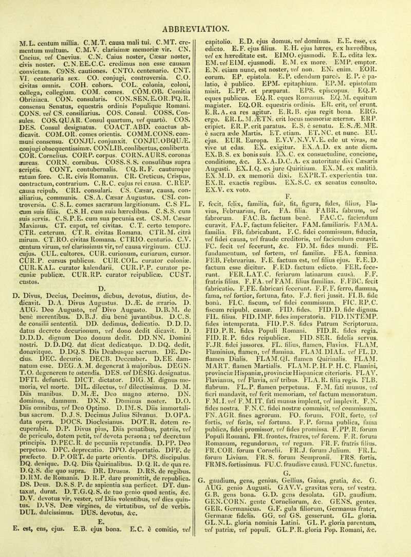 M.L. centum milHa. C.M.T. causa mall tui. C.MT. cre- mentum multum. C.M.V. clarisimae memoriee vir. CN, Cneius, vel Cnevius. C.N. Caius noster, Ceesar noster, civis noster. C.N.EE.C.C. credimus non esse causam convictam. C9NS. cautiones. CNTO. centenario. CNT. VI, centenaria sex. CO. conjugi, controversia. CO. civitas omnis. COH. cohors. COL. colonia, coloni, collega, collegium. COM. comes. COM. OB. Comitia Obriziaca. CON. consularis. CON.SEN.E.OR.PQ.R. consensu Senatus, equestris ordinis Populique Romani. - CONS, vel CS. consiliarius. COS. Consul. COBS. Con- eules. COS. QUAR. Consul quartum, vel quarto. COS. DES. Consul designatus, COACT.ABD. coactus ab- dicavit. COM.OR. comes orientis. COMM.CONS.com- muni consensu. CONJU. conjunxit. CONJU.OBQUiE. conjugi obsequentissimse. CONLIB.conlibertus, conliberta. COR. Cornelius. CORP. corpus. CORN. AURS. coronas aureas. CORN, cornibus. COSS.S. S. consulibus supra scriptis. CONT. contubernalis. ('Q. R. F. cautumque i-atum fore. C.R. civis Romanus. CR. Creticus, Crispus, contractum, contrarium. C.R.C. cujus rei causa. C.REP. causa reipub. CRI. consulari. CS. Caesar, causa, con- siliarius, communis. CS.A. Csesar Augustus. CSI. con- troversia. C. S.L. comes sacrarum largitionum. CS FL. cum suis filiis. C.S.H. cum suis haeredibus. C.S.S. cum suis servis. CS.P.E. cum sua pecunia est. CS.M. Caesar Maximus. CT. caput, vel civitas. CT. certo tempore. CTR. caeterum. CT.R. civitas Romana. CTR.M. citra mirum. CT.RO. civitas Romana. CTRIO. centurio. CV. centum virum, vel clarissimus vir, vel causa virginum. CUJ. cujus. CUL. cultores. CUR. curionum, curiarum, cursor. CUR.P. cursus publicus. CUR. COL. curator coloniae. CUR. KAL. curator kalendarii. CUR. P. P. curator pe- cuniae publicae. CUR.RP. curator reipublicae. CUST. custos. D. D. Divus, Decius, Decimus, diebus, devotus, diutius, de- dicavit. D.A. Divus Augustus. D.iE. de aerario. D. AUG. Deo Augusto, vel Divo Augusto. D.B. M. de bene merentibus. D.B.J, diu bene juvantibus. D.C.S. de consilii sententia. DD. dedimus, dedicatio. D.D.D. datus decreto decurionum, vel dono dedit dicavit. D. D.D.D. dignum Deo donum dedit. DD.NN. Domini nostri. D.D.DQ. dat dicat dedicatque. D.DQ. dedit, donavitque. D.DQ.S. Dis Deabusque sacrum. DE. De- cdus. DEC. decurio. DECB. December. D.EE. dam- natum esse. DEG.A.M. degenerat a majoribus. DEGN. T.O. degenerem te ostendis. DES. vel DESIG. designatus. DFTL defuncti. DICT. dictator. DIG. M. dignus me- moria, vel morte. DIL. dilectus, vel dilectissimus. D. M. Diis manibus. D.M. ,E. Deo magno feterno. DN. dominus, damnum. DN. N. Dominus noster. D.O. Diis omnibus, vel Deo Optimo. D.IM. S. Diis immortali- bus sacrum. D.J.S. Decimus Julius Silvanus. D.OPA. data opera. DOCS. Dioclesianus. DOT.R. dotem re- cuperabit. D.P. Divus pius, Diis penatibus, patriis, vel de periculo, dotem petit, vel devota persona ; vel decretum principis. D.PEC. R. de pecuniis repetundis. D.PP. Deo perpetuo. DPC deprecatio. DPO. deportatio. DPF. de praefecto. D.P.ORT. de parte orientis. DPS. discipulus. DQ. denique. D.Q. Diis Quirinalibus. D.Q.R. de qua re. D.Q. S. die quo supra. DR. Drusus. D.RS. de regibus. D.RM, de Romanis. D.R.P. dare promittit, de republica. DS. Deus. D. S. S. P. de sapientia sua perficet. DT. dun- taxat, durat. D.T.G.Q. S. de tuo genio quod sentis, &c. D.V. devotus vir, vester, ve^ Diis volentibus, vel dies quin- tus. D.VS. Deas virgines, de virtutibus, vel de verbis. DUL. dulcissimus. DUS. devotus, &c. E. E. est, ens, ejus. E.B. ejus bona. E.C. e comitio, vel capitolio. E.D. ejus domus, dominus. E.E. esse, ex edicto. E. F. ejus filius. E.H. ejus hasres, ex haeredibus, vel ex hasreditate est. EIMO. ejusmodi. E.L. edita lex. EM.w/EIM. ejusmodi. E.M. ex more. EMP. emptor. E.N. eliam nunc, est noster, vel non. EN. enim. EOR. eorum. EP. epistola. E.P. edendum parce. E.P. epa- latio, e publico. EPM. epitaphium. EP.M. epistolam misit. E.PP. et praeparat. EPS. episcopus. EQ.P. eques publicus. EQ.R. eques Romanus. EQ.M. equitum magister. EQ.OR. equestris ordinis. ER. erit, vel erunt. E. R.A.ea res agitur. E.R.B. ejus regit bona. ERG. ergo. ER.L. M.^TN. erit locus memoriae aeternae. ERP. eripiet. ER.P. erit paratus. E.S. esenatu. E.S.iE.MR. e sacra aede Martis. ET. etiam. ET.NC.etnunc. EU. ejus. EUR. Europa. E.V.V.N.V.V.E. ede ut vivas, ne vive ut edas. EX. exigitur. EX.A.D. ex ante diem. EX.B.S. ex bonis suis. EX.C. ex consuetudine, concione, conditione, &c. EX. A.D.C A. ex autoritate divi Caesaris Augusti. EX.I.Q. ex jure Quiritium. EX.M. ex malitia. EX. INLD. ex memoria dixi. EXPR.T. experientia tua. EX.R. exactis regibus. EX.S.C. ex senatus consulto. EX.V. ex voto. F. F. fecit, felix, familia, fuit, fit, figura, fides, filius, Fla- vius, Februarius, fur. FA. filia. FABR. fabrum, vel fabrorum. FAC.B. factum bene. FACC. faciendum curavit. FA.F. factum feliciter. FAM. familiaris. FAMA. familia. FB. fabricabant. F. C. fidei commissum, fiducia, vel fidei causa, vel fraude creditoris, vel faciendum curavit. FC fecit vel fecerunt, &c. FD.M. fides mundi. FE. fundamentum, vel fortem, vel familiae. FEA. foemina. FEB. Februarius. F.E. factum est, vel filius ejus. F.E.D. factum esse dicitur. F.ED, factum edicto. FER. fece- runt. FER.LAT.C. feriarum latinarum causa. F.F. fratris filius. F.FA, FAM. filius familias. F.FBC. fecit fabricatio. F.FE. fabricari fecerunt. F.F. F. ferro, flamma, fama, vel fortior, fortuna, fato. F.J. fieri jussit. FI.B. fide bona. FLC fiscum, vel fidei commissum, FICRP.C, fiscum reipubl. causae. FID. fides. FID.D. fide dignus. FIL. filius. FID. IMP. fides imperatoria. FID.INTEMP. fides intemperata. FID.P. S. fides Patrum Scriptorura. FIO.P.R. fides Populi Romani. FID.R. fides regia. FID.R.P. fides reipublicae. FID. SER. fidelis servus. F. JR. fidei jussores. FL. filius, flamen, Flavius. FLAM, Flaminius, flamen, vel flamina. FLAM.DIAL, vel FL.D. flamen Dialis. FLAM.QI. flamen Quirinalis. FLAM. MART, flamen Martialis. FLAM. P. H. P. H. C. Flamini, provinciaeHispaniae,provinciaeHispanicae citerioris. FLAV. Flavianus, w/Flavia, sc//tribus. FLA. R. filia regis. FLB. flabrum. FL.P. flamen perpetuus. F.M. fati nuuius, vel fieri mandavit, vel ferit memoriam, vel factum memoratum. F. M. I. vel F. M. IT. fati munus implent, vel implevit. F. N. fides nostra. F.N.C. fidei nostrae commisit, x^el commissum. FN. AGR. fines agrorum. FO. forum. FOR. forte, vel fortis, vel foras, vel fortuna. F. P. forma publica, fama publica, fidei promissor, vel fides promissa. F. PP. R. forum Populi Romani. FR. frontes, fratres, vel forem. F. R. forum Romanum, regundorum, vel regwm. FR. F. fratris filius. FR.COR. forum Cornelii. FR.J. forum Julium. FR.L. forum Livium. FR. S. forum Sempronii. FRS. fortis. FRMS. fortissimus. FU.C fraudisve causa. FUNC. functus. G. G. gaudium, gens, genius, Gellius, Gaius, gratia, Sec. G. AUG. genio Augusti. GAV.V. gravitas vera, w/vestra. G. B. gens bona. G.D. gens desolata. GD. gaudium. GEN.CORN, gente Corneliorum, &c. GENS, gentes. GER. Germanicus. G.F. gula filiorum, Germanus frater, Germanae fidelis. GG. vel GS. gesserunt. GL. gloria. GL.N.L. gloria nominis Latini. GL. P. gloria parentum, vel patriae, vel populi. GL. P. R, gloria Pop. Romani, &c.