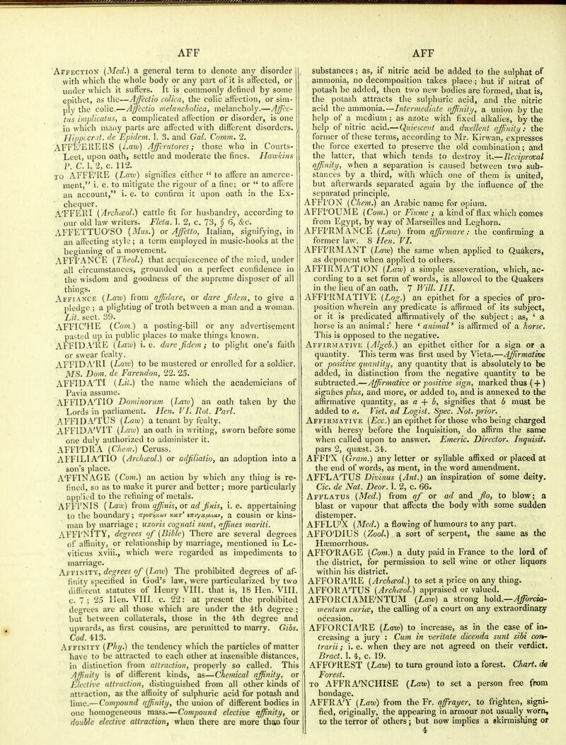 Affection {Med.) a general term to denote any disorder with which the whole body or any part of it is affected, or under which it suffers. It is commonly defined by some epithet, as the—Affedio coUca, the colic affection, or sim- ply the colic.—Affectio melanchoUca, melancholy.—Affcc- tiis implicatus, a complicated affection or disorder, is one in which many parts are affected with different disorders. Hippccr.it. de Epidem. 1. 3. and Gal. Comm. 2. AFFE'EllEIlS (Aaw) Affcrntores; those who in Courts- Leet, upon oath, settle and moderate the fines. Hawkins P. C. 1. 2, c. 112. lo AFFE'RE {Laiv) signifies either  to affere an amerce- ment, i. e. to mitigate the rigour of a fine; or  to affere an account, i. e. to confirm it upon oath in the Ex- chequer. A'FFERI (ArchcEol.) cattle fit for husbandry, according to our old law writers. Fkta. 1. 2, c. 73, § 6, &c. AFFETTUO'SO {Mus.) or Affetto, Italian, signifying, in an affecting style ; a term employed in music-books at the beginning of a movement. AFFl'ANCE [Theol.) that acquiescence of the micd, under all circumstances, grounded on a perfect confidence in the wisdom and goodness of the supreme disposer of all things. Affiance (Law) from ajfidare, or dare fidem, to give a pledge ; a plighting of troth between a man and a woman. Lit. sect. 39. AFFIC'HE (Com.) a posting-bill or any advertisement pasted up in public places to make things knov/n. AFFIDA'KE (L«iy) i.e. dare Jidem; to plight one's faith or swear fealty. AFFIDA'RI {Law) to be mustered or enrolled for a soldier, MS. Dom. de Farendon, 22. 25. AFFIDA'TI {Lit.) the name which the academicians of Pavia assume. AFFIDA'TIO Dominorum {Laxv) an oath taken by the Lords in pai'liament. Hen. VI. Rot. Pari. AFFIDA'TUS {Law) a tenant by fealty. AFFIDA'VIT {Law) an oath in writing, sworn before some one duly authorized to administer it. AFFl'DRA {Chem.) Ceruss. AFFILIA'TIO {ArcJiceol.) or adjlliatio, an adoption into a son's place. A'FFINAGE (Com.) an action by which any thing is re- fined, so as to make it purer and better; more particularly appUt d to the refining of metals. AFFl'NIS {Laiv) (rom a^nis, or ad Jims, i.e. appertaining to the boundary; 77foa-iix.av kct' i7rtycii/,tx», a cousin or kins- man by marriage ; uxoris cognaii sunt, njfines mariti. AFFI'NITY, degrees of {Bible) There are several degrees of affinity, or relationship by marriage, mentioned in Le- viticus xviii., which were regarded as impediments to marriage. Affinity, degrees of {Law) The prohibited degrees of af- finity specified in God's law, were particularized by two different statutes of Henry VIII. that is, 18 Hen. VIII. c. 7 ; 25 Hen. VIII. c. 22: at present the prohibited' degrees are all those which are under the 4th degree ; j but between collaterals, those in the 4th degree and upwards, as first cousins, are permitted to marry. Gibs. Cod. 413. Affinity {Phy.) the tendency which the particles of matter have to be attracted to each other at insensible distances, in distinction from attraction, properly so called. This AJJinily is of different kinds, as—Chemical affinity, or Elective attraction, distinguished from all other kinds of attraction, as the affinity of sulphuric acid for potash and lime.—Compound ajpniiy, the union of different bodies in one homogeneous mass.—Compound elective affinity, or double elective attraction, when there are more than four substances; as, if nitric acid be added to the sulphat of ammonia, no decomposition takes place; but if nitrat of potash be added, then two new bodies are formed, that is, the potash attracts the sulphuric acid, and the nitric acid the ammonia.—Intermediate affinity, a union by the help of a medium ; as azote with fixed alkalies, by the help of nitric acid.— Quiescent and dvcellent affinity: the former of these terms, according to Mr. Kirwan, expresses the force exerted to preserve the old combination; and the latter, that which tends to destroy it.—Rcciproml affinity, when a separation is caused between two sub- stances by a third, with which one of them is united, but afterwards separated again by the influence of the separated principle. AFFl'ON {Chem.) an Arabic name for opium. AFFI'OUME {Com.) or Fiume ; a kind of flax which comes from Egypt, by way of Marseilles and Leghorn. AFFI'RMANCE {Law) from affmnare: the confirming a former law. 8 Hen. VI. AFFI'RMANT {Law) the same when applied to Quakers, as deponent when applied to others. AFFIRMATION a simple asseveration, which, ac- cording to a set form of words, is allowed to the Quakers in the lieu of an oath. 7 Will. III. AFFI'IIMATIVE {Log.) an epithet for a species of pro- position wherein any predicate is affirmed of its subject, or it is predicated affirmatively of the subject; as, ' a horse is an animal:' here ' animal' is affirmed of a horse. This is opposed to the negative. Affirmative {Algeb.) an epithet either for a sign or a quantity. This term v/as first used by Vieta.—Affirmative or -positive quantity, any quantity that is absolutely to be added, in distinction from the negative quantity to be subtracted.—Affirmative or positive sign, marked thus { + ) signftes plus, and more, or added to, and is annexed to the affirmative quantity, as a + b, signifies that h must be added to a. Viet, ad Logist. Spec. Not. prior. Affirmative {Ecc.) an epithet for those who being charged with heresy before the Inquisition, do affirm the same when called upon to answer. Emeric. Director. Inquisit. pars 2, quaest. 34. AFFI'X {Gram.) any letter or syllable affixed or placed at the end of words, as ment, in the word amendment. AFFLA'TUS Divinus {Ant.) an inspiration of some deity. Cic. de Nat. Deor. 1. 2, c. 66. Afflatus {Med.) from af or ad and Jlo, to blow; a blast or vapour that affects the body with some sudden distemper. AFFLU'X {Med.) a flowing of humours to any part. AFFO'DIUS {Zool.) a sort of serpent, the same as the Haemorrhous. AFFO'RAGE (Cow.) a duty paid in France to the lord of the district, for permission to sell wine or other liquors within his district. AFFORA'RE {Archaol.) to set a price on any thing. AFFORA'TUS {Archreol.) appraised or valued. AFFORCIAME'NTUM {Law) a strong hold.—>4^on*a- mentum curice, the calling of a court on any extraordinary occasion. AFFORCIA'RE {Law) to increase, as in the case of in- creasing a jury : Cum in veritate dicenda sunt sibi co-n- trarii; i. e. when they are not agreed on their verdict. Bract. 1. 4, c. 19. AFFO'REST {Law) to turn ground into a forest. Chart, de Forest. to AFFRA'NCHISE {Law) to set a person free from bondage. AFFRA'Y {Law) from the Fr. qffiraijer, to frighten, signi- fied, originally, the appearing in armour not usually worn, to the terror of others ; but now implies a skirmishing or 4