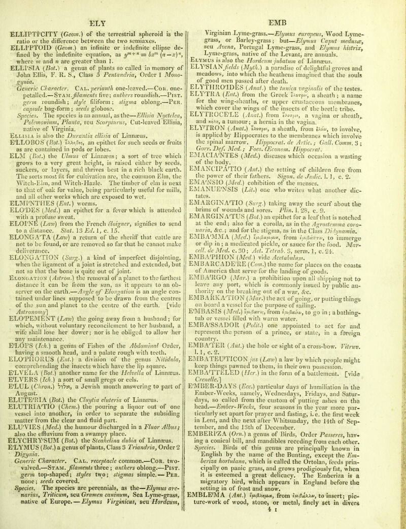 ELLIPTI'CITY (Geom.) of the terrestrial spheroid is the ratio or the difference between the two semiaxes. ELLl'PTOID (Geom.) an infinite or indefinite ellipse de- fined by the indefinite equation, as +  = bx' (a — x), where m and n are greater than 1. ELLI'SIA (Bot.) a genus of plants so called in memory of John Ellis, F. 11. S., Class 5 Pentandria, Order 1 Mono- gynia. Generic Character. Cal. perianth one-leaved.—CoR. one- petalled.— STAM.Jilanienfs five; anthers ro\.md\sh.—Pist. germ roundish; sti/Ie filiform; stigma oblong.—Per. capsule bag-form ; seeds globose. Species. The species is an annual, as the—Ellisia NjjcteJea, Polemoniiira, Planta, seu Scorpiuncs, Cut-leaved Ellisia, native of Virginia. Ellisia is also the Durdntia ellisia of Linnaeus. E'LLOBOS {Bot.) '/aacSo?, an epithet for such seeds or fruits as are contained in pods or lobes. ELM {Bot.) the Uhnus of Linnaeus; a sort of tree which grows to a very great height, is raised either by seeds, suckeis, or layers, and thrives best in a rich black earth. The sorts most fit for cukivation are, the common Elm, the Witch-Elm, and Witch-Hazle. The timber of elm is next to that of oak for value, being particularly useful for mills, and all other works which are exposed to wet. ELMI'NTHES (Ew/.) worms. ELO'DES {]\led.) an epithet for a fever which is attended with a profuse sweat, ELOI'NE {Laiv) from the French eloigner, signifies to send to a distance. Stat. 13 Ed. 1, c. 15. ELONGA'TA (Latv) a return of the sheriff that cattle are not to be found, or are removed so far that he cannot make deliverance. ELONGATION (Surg.) a kind of imperfect disjointing, when the ligament of a joint is stretched and extended, but not so that the bone is quite out of joint. Elongation [Astron.) the removal of a planet to the farthest distance it can be from the sun, as it appears to an ob- server on the earth.—Angle of Elongation is an angle con- tained under lines supposed to be drawn from the centres of the sun and planet to the centre of the earth, [vide Astronomij'] ELO'PEMENT [Lau) the going away from a husband ; for which, without voluntary reconcilement to her husband, a wife shall lose her dov/er; nor is he obliged to allow her any maintenance. E'LOPS (Ich.) a genus of Fishes of the Abdominal Order, having a smooth head, and a palate rough with teeth. ELO'PHOUUS {E7it.) a division of the genus Nitidida, comprehending the insects which have the lip square. E'LVELA [Bot.) another name for the Helvella of Linnaeus. E'LVERS {Ich.) a sort of small gregs or eels. E'LUL [Chron.) b^bi^, a Jewish month ansvvering to part of August. ELUTE'RIA (Bot.) the Cluytia elideria of Linnaeus. ELUTRIA'TIO (Chem.) the pouring a liquor out of one vessel into another, in order to separate the subsiding matter from the clear and fluid part. ELU'VIES (Med.) the humour discharged in a Fluor Albus; also the effluvium from a swampy place. ELYCHRY'SUM {Bot.) the Steahelina dubia of Linnaius. E'LYMUS (Bot.) a genus of plants, Class 3 Triandria, Order 2 Digynia. Generic Character. Cal. receptacle common.—Cor. two- valved.—Stam. filaments three ; anthers oblong.—Pist. germ top-shaped; styles two; stigmas simple. — Per. none; seeds covered. Species. The species are perennials, as the—Elymus are- narius, Triticum, seu Gramen caninum. Sea Lyme-grass, aiative of Europe. — Elymus Virginicus, seu Hordeum, Virginian Lyme-grass.—Elymus europeus. Wood Lyme- grass, or Barley-grass; but—Elymus Caput medusce^ seu Avena, Portugal Lyme-grass, and Elymus histrix, Lyme-grass, native of the Levant, are annuals. Elymus is also the Hordeum jubatum of Linnaeus. ELY'SIAN/e/^/5 (Mijth.) a paradise of delightful groves and meadows, into which the heathens imagined that the souls of good men passed after death. ELYTI-IRO'IDES (Anat.) the tunica vaginalis of the testes. ELY'TRA (iJwit.) from the Greek sAurfo>, a sheath ; a name for_ the v/ing-sheaths, or upper crustaceous membranes, which cover the wings of the insects of the beetle tribe. ELYTROCE'LE (Anat.) from s/t/rpov, a vagina or sheath^ and y.y,>.-^, a tumour; a hernia in the vagina. ELY'TRON (Anat.) sxvrfo), a sheath, from IaJ(S', to involve, is applied by Hippocrates to the membranes which involve the spinal marrow, Hippocrat. de Artie. ; Gall. Comm. 3 ; Gorr. Def. Med.; Foes. (Econom. Hippocrat. EMACIA'NTES (Med.) disc ases which occasion a wasting of the body. EMANCIPA'TIO (Ant.) the setting of children free from the power of their fiithers. Sigon. de Jiidic. 1. 1, c. 2. EMA'NSIO (Med.) cohibition of the menses. EMANUE'NSIS (Lit.) one who writes what another dic- tates. ; EMARGINA'TIO (Surg.) taking away the scurf about the brims of wounds and sores. Plin. 1. 28, c. 9. EMARGINA'TUS (Bot.) an epithet for a leaf that is notched at the end; also for a corolla, as in the Agrostemma coro- naria, &c.; and for the stigma, as in the Class Bi'hpmmia. EMBA'iMMA (Med.) sV/S^-/^/-'-'^-, from £>,5«.tt*;, to'immerge or dip in ; a medicated pickle, or sauce for the food. Mar- cell. de Med. c. 30; Aet. Telrab. 3, serm. 1, c. 24-. EMBA'PHION (Med.) vide Acetabulum. EMBARC ADE'RE (Com.) the name for places on the coasts of America that serve for the landing of goods. EMBA'RGO (Mar.) a prohibition upon all shipping not to leave any port, which is commonly issued by public au- thority on the breaking out of a v/ar, &c. EMBARKA'TION (/t/r/r.) the act of going, or putting things on board a vessel for the purpose of sailing. E'MBASIS (Med.) iyj/ieia-ic, from iiJjficiiva, to go in; a bathing- tub or vessel filled with warm water. EMBA'SSADOR (Polit.) one appointed to act for and represent the person of a prince, or state, in a foreign country. EMBA'TER (Ant.) the hole or sight of a cross-bow. Vitruv. 1. 1, c. 2. EMBATEU'TICON>s (Law) a law by which people might keep things pawned to them, in their own possession. EMBA'TTELED (Fler.) in the form of a battlement, [vide Crenelle.'] E'MBER-DAYS (Ecc.) particular days of humiliation in the Ember-Weeks, namely, Wednesdays, Fridays, and Satur- days, so called from the custom of putting ashes on the head.—Ember- Weeks, four seasons in the year more par- ticularly set apart for prayer and fasting, i. e. the first week in Lent, and the next after Whitsunday, the 14th of Sep- tember, and the 13th of December. EMBERI'ZA (Orn.) a genus of Birds, Order Pa.sseres, hav- ing a conical bill, and mandibles receding from each other. Species.^ Birds of this genus are principally known ia English by the name of the Bunting, except the Em- heriza hortulnna, which is called the Ortolan, feeds prin- cipally on panic grass, and grows prodigiously fat, when it is esteemed a great delicacy. The Emberiza is a migratory bird, which appears in England before the setting in of frost and snow. EMBLE'MA (Ant.) EV^/SAij/^te, from sV/JesAA^y, to insert; pic- ture-work of wood, stone, or metal, finely set in divers 4. I
