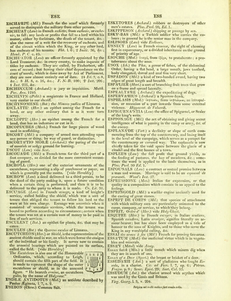 ESE ESS ESCHA'RPE (Mil.) French for the scarf which formerly- served to distinguish the miHtary from other persons. ESCHE'AT {Law) in French eschette, from escheoir, ovesche- vir, to fall; any lands or profits that fall to a lord within his manor, either by forfeiture, the death of the tenant, &c.; also the name of a writ for the recovery of escheats, and of the circuit within which the King, or any other lord, has escheats of his tenants. Flet. 1. 6 ; 2 Indit. 36, 8^c.; Haxvk. P. C. c. 49. ESCHE'ATOR (Law) an officer formerly appointed by the Lord Treasurer, &c. in every county, to make inquests of titles by escheats. They are called, by Fitzherbert, offi- cers of record ; but having their chief dependance on the court of tvards, which is done away by Act of Parliament, they are now almost entirely out of date. M Ed. 3, c. 8, &c.; 8 H. 8, c. 16, <S:c.; F. N. B. 100; 2 List. 206; 4 Inst. 225, &c. ESCHE'CCUM (Archesol.) a jury or inquisition. Matth. Par. Ann. 124-0. ESCHEVI'N (Polit.) a magistrate in France and Holland, very similar to our sheriff. ESCHYNO'MENE (Bat.) the Mimosa pudica of Linnaeus. ESCLATTE' (Her.) an epithet among the French for a bend, or any other ordinary that is as it were torn away. ESCLOPPE' (Her.) an epithet among the French for a bend, that has an indenture or cut in it. ESCOPE'CHES (Mech.) French for large pieces of wood used in scaffolding. E'SCORT (Mil.) a company of armed men attending upon any person or thing, by way of guard, or distinction. ESCORTA'TIO MOR.-E (Archceol.) the paring of the turf of moorish or sedgy ground for burning. E'SCOT (Law) vide Scot. ESCOUA'DE (Mil.) a French term for the third part of a foot company, so divided for the more convenient mount- ing of guard. ESCRO'LL (Her.) one of the exterior ornaments of the escutcheon, representing a slip of parchment or paper, on which is generally put the motto, [vide Heraldry'^ ESCRO'W (Laiv) a deed delivered to a third person, to be the deed of the party making it, upon a future condition when a certain thing is performed, and then it is to be delivered to the party to whom it is made. Co. Lit. 31. ESCU'AGE (Laxv) in French ecunge, a kind of knight's service, called holding the shield, which was a sort of tenure that obliged the tenant to follow his lord to the wars at his own charge. Escuage was uncertain when it consisted of uncertain services, which the tenant was bound to perform according to circumstance; certain when the tenant was set at a certain sum of money to be paid in lieu of such services. E'SCULENT {Bat.) an epithet for plants, &c. that may be eaten. E'SCULUS (Bot) the Quercus esculus of Linnaeus. ESCU'TCHEON (//er.) or Shield, is the representation of the ancient shields used in war, on which were borne the ensigns of the individual or his family. It serves now to contain the armorial bearings which are painted on its surface, called the field, [vide Lleraldn/] The Escutcheon is also one of the Honourable Ordinaries, which, according to Leigh, should contain the fifth part of the field. It is made to represent the shape of the outer escutcheon or shield, as in the annexed figure.  He beareth ermine, an escutcheon gules, by the name of Hulgrave. E'SDRiE ANTIDOTUS (Med.) an antidote described by Paulus iEgineta, 1. 7, c. 2. E'SEBON (Ckem.) Common Salt. ESKETO'RES (Archceol.) robbers or destroyers of other men's estates. Plac. Pari. 20, Ed. 1. ESKI'PPESON (Archceol.) shipping or passage by sea. ESKY'-BAS (Mil.) a Turkish soldier who carries the co- lours ; in general he is the senior man in the company. ESLl'SORS (Law) vide Esslisors. E'SNECY (Lam) in French aisnesse, the right of choosing first in coparcenary, or a divided inheritance on the ground of priority of age. ESO'CHE (Med.) ej&i^^, from HJzu, to protuberate ; a pro- tuberance about the anus. E'SOX (Ich.) the Pike, a genus of fishes, of the abdominal Order, having a flat head, a large mouth, jaws toothed, body elongated, dorsal and anal fins very short. E'SPADON (Mil.) a kind of two-handed sword, having two edges of great length and breadth. ESPA'LIER (Hort.) a sort of branching fruit trees that grow- on a frame and spread laterally. ESPEALTATiE (Archceol.) the expeditating of dogs. ESPERVA'RIUS (Archcrol.) a Sparrow-hawk. E'SPHLASIS (Med.) tr<p>.a.c-n, from £r(p>i«i5^54f, an intropul- sion, or recession of a part inwards from some external violence. Hippocrat. de Vidnerib. ESPIGURNA'NTIA (Laiv) the office of Spigurnel, or Sealer of the king's writs, ESPI'ONAGE (Mil.) the act of obtaining and giving secret intelligence of what is passing in the camp or army, &c. of the enemy. ESPLANA'DE (Fort.) a declivity or slope of earth com- mencing from the top of the counterscarp, and losing itself in the level of the campaign, which serves as a parapet for the counterscarp or covered waj'. The esplanade is now chiefly taken for the void space between the glacis of a citadel and the first houses of a town. ESPLEE'S (Laiv) the full profit that ground yields, as the feeding of pastures, the hay of meadows, &c.; some- times the word is applied to the lands themselves, as in Plac. Pari. 30 Ed. 1. ESPOU'SALS (Laiv) a contract or mutual promise betweem a man and woman. Marriage is said to be an espousal de prcesenti. Wood's Inst. .57. ESPRE'SSIONE (Mas.) Italian for expression, or that quality in a composition which consists in an appeal to the feelings. ESPRI'NGOLD (Mil.) a warlike engine anciently used for the casting of great stones. ESPRI'T DE CORPS (Mil.) that species of attachment with which military men are particularly animated to the corps, company, or service, to which they belong. E'SPRIT, Ordred' (Her.) vide Holi/Ghost. ESQUI'RE (Her.) in French escuyer, in Italian scudiero, Spanish escudero, Latin armiger, signifies literally an ar- mour-bearer; but has since been employed as a title of honour to the sons of Knights, and to those who serve the King in any worshipful calling, &c. ESSAI c?e5 annes ^ Jen (Mil.) French for proving fire-arms, ESSA'TUM (Med.) the medicinal virtue which is in vegeta- bles and minerals. ESSA'Y (Metal) vide Assay. Essay hatch (Min.) a little trench which miners dig when they are in search of ore. Essay of a Deer (Sport.) the breast or brisket of a deer. ESSEDA'RII (Ant.) a sort of gladiators who fought JEs- seda, in a chariot. Cic. ad Fam. 1. 7, ep. 6; Pctron. Fragm. p. 8 ; Senec. Epist. 29; Suet. Cal. 35. ESSE'DUM (Ant.) the chariot armed with scythes which was used by the Gauls and Britons. Virg. Georg. I. 3, v. 204'. Belgica vel moUi melius ftrt esseJa collo.