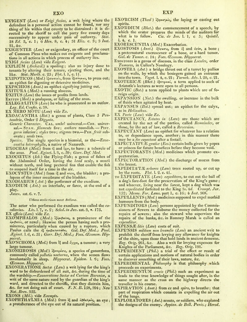 EXO EXP ■EX'IGENT (Lfliu) or Exigi facias, a writ lying where the defendant in a personal action cannot be found, nor any thing of his within that county to be distrained: it is di- rected to the sheriff to call the party five county days •successively to appear under pain of outlawry. Stat. 18 Ed. 3, c. 1 ; 6 Hen. 8, c. 4; 31 Eliz. c. 3; 3 Inst. 31, &c. EXIGE'NTER {Laxi) or exigendary, an officer of the court of Common Pleas who makes out exigents and proclama- tions in all actions in which process of outlawry lies. WXIGI facias [Law) \i(\e Exif>;ent. EXI'LIUM (ArchcEol.) a spoiling ; also an injury done to tenants by altering their tenure, ejecting them, and the like. Stat. Marlb. c. 25 ; Flet. 1. 1, c. 11. EXIPO'TICOS {Med.) i|*3-&/T«xo?, from 'thTtoofijcii, to press out; an epithet for digesting or detersive medicines. EXI'SCHIOS (Anat.) an epithet signifying jutting out. EXITU'RA (Med.) a running abscess. E'XITUS {Laiv) the issues or profits from lands. ExiTUS (Med.) a prolapsus, or falling of the anus. EXLEGA'LITUS {Law) he who is prosecuted as an outlaw. Leg. Ed. Confes. c. 38. EX MERO MOTU (Law) vide Ex. EXOACA'NTHA (Bot.) a genus of plants, Class 5 Pen- tandria, Order 2 Digynia. Generic Character. Cal. umbel universal.—Cou. univer- sal.—Stam. ^/«we/2/s five; anthers roundish.— Pist. ■ germ inferior; styles two; stigmas two.—Ver.fruit sub- ovate ; seeds two. Species. The single species is a biennial, as the—Exoa- cnntlia heterophylla, a native of Nazareth. E'XOCHAS (Med.) from f| and 'ix,!^, to have; a tubercle of the anus. Paul. JEginet. 1. 3, c. 59; Gorr. Def. Med. EXOCCETUS (Ich.) the Flying-Fish; a genus of fishes of the Abdominal Order, having the liead scaly, a mouth without teeth, and long pectoral fins that enable the fish to suspend itself for a time in the air. EXOCY'STUS (Med.) from II and y.6<fic, the bladder; a pro- lapsus of the inner membrane of the bladder. EXODIARIUS (Ant.) the performer of the exodium, EXO'DIUM (Ant.) an interlude, or farce, at the end of a play. Juven. sat. 6. v. 7. Urbicus exodio risum movet Atellante. The actor who performed the exodium was called the ex- odiarius. Liv. 1. 7, c. 2 ; Schol. in Juv. sat. 3, 175. EX officio (Lazv) vide Ex. ilXO'MPHALOS (Med.) '4«>ip«>io?, a prominence of the oft,tpitXo<;, or navel; likewise the person having such a pro- minence, particularly when caused by a rupture, which Paulus calls the t'l o/^t-ipaAovjrafloc. Gal. Def. Med.; Paid. JEginet. 1. 6, c. 51 ; Gorr. Def. Med.; Foes. (Econom. Hip- pocrat. EXO'NCHOMA (Med.) from \l and cyx'^, a tumour; a very large tumour. EXONEIRO'SIS (Med.) i^emfaxti, a species of gonorrhoea, commonly called pollutio noclurna, when the semen flows involuntarily in sleep. Hippocrat. Epidem. 1. 6; Foes. (Econom. Hippocrat. EXONERATIONE Sectce (Law) a writ lying for the king's ward to be disburdened of all suit, &c. during the time of the wardship.—Exoneratione SectcB ad Curiam Baronice, a writ of the same nature sued by the guardian of the king's ward, and directed to the sheriffs, that they distrain him, &c. for not doing suit of court. F. N. B. 158, 391; New Nat. Brev. 352. EJCONS (Mil.) vide Exempts. EXOPHTHA'LMIA (Med.) from i| and i<pe^,>^fAroi, an eye; a protuberance of the eye out of its natural position. EXO'RCISM (Theol) 'i|o/;»«r/*a?, the laying or casting out spirits. EXO'RDIUM (Rhet.) the commencement of a speech, by which the orator prepares the minds of the auditors for what is to follow. Cic. de Inv. 1. 1, c. 5; Qidntil. 1. 4, c. 1. EXORESCE'NTIA (Med.) Exacerbation. EXOSTO'SIS (Anat.) tlas-wiri;, from 11 and i^iov, a bone ; a preternatural excrescence of a bone, or a hard tumor. Gal. de Tumor, c. 14; Foes. (Econom, Hippocrat. Exostosis is a genus of diseases, in the class Locales, order Tumores, in Cullen's Nosology. EXO'STRA (Ant.) a bridge thrust out of a turret by pullies on the walls, by which the besiegers gained an entrance into the town. Veget. 1. 4, c. 21; Turneb. Adv. 1. 20, c 21. EXOTERICvE (Rhet.) iloTifnu), a term applied to such of Aristotle's lectures as were open to all persons. EXO'TIC (Bot.) a term applied to plants which are of fo- reign origin. EXPA'NSION (Nat.) the swelling, or increase in the bulk of fluids when agitated by heat. EXPA'NSUS (Bot.) spread out; an epithet for the calyx, as in Helianthus. EX I'arte (Law) vide EXPE'CTANCY, Estates in (Law) are those which are created by the act of the parties, called Remainder, or those, by the act of law, called a Reversion. EXPE'CTANT (Law) an epithet for whatever has a relation to, or dependance upon, another; in this manner there may be a fee expectant after a feetail. EXPECTATI'V/E graticc (Ecc.) certain bulls given by popes or princes for future benefices before they become void. EXPE'CTORANTS (Med.) medicines which promote ex- pectoration. EXPECTORA'TION (Med.) the discharge of mucus from the breast. EXPEDlTA'TiE arhores (Law) trees rooted up, or cut up by the roots. Flet. 1. 2. c. 41. TO EXPE'DITATE (Laiv) expeditare, to cut out the ball of a dog's fore-foot for the preservation of the King's game ; and whoever, living near the forest, kept a dog which was not expcditated forfeited to the King 3s. 4:d. Crompt. Jur. 152; Manw. For. Laws, part 1, c. 16; 4 Inst. 308. EXPE'LLENTS (Med.) medicines supposed to expel morbid Immours from the body. EXPE'NDITORS (Law) persons appointed by the Commis- sioners of Sewers to disburse the money collected for the repairs of sewers; also the steward who supervises the repairs of the banks, &c. in Romney Marsh is called an expenditor. EXPENS.E litis (Law) costs of suit. EXPE'NSIS militum non levandis (Law) an ancient writ to prohibit the sheriff from levying any allowance for knights of the shire, upon those that hold lands in ancient demesne. Reg. Orig. 261, kc. Also a writ for levying expences for Knights of the Parliament, &c. Reg. Orig. 191. EXPE'RIMENT (Phil.) a trial of the eflect or result of certain applications and motions of natural bodies in order to discover something of their laws, nature, &c. EXPERIMENTAL Philosophy is that philosophy which proceeds on experiments. EXPERIME'NTUM crucis (Phil.) such an experiment as leads to the true knowledge of things sought after, in the same manner as the cross on the highway directs the traveller in his course. EXPIRATION (Anat.) from ex and spiro, to breathe; that part of respiration which consists in expelling the air out of the lungs. EXPLORATO'RES (Ant.) scouts, or soldiers, who explored the designs of the enemy. Appian. de Bell. Punic; Herod.