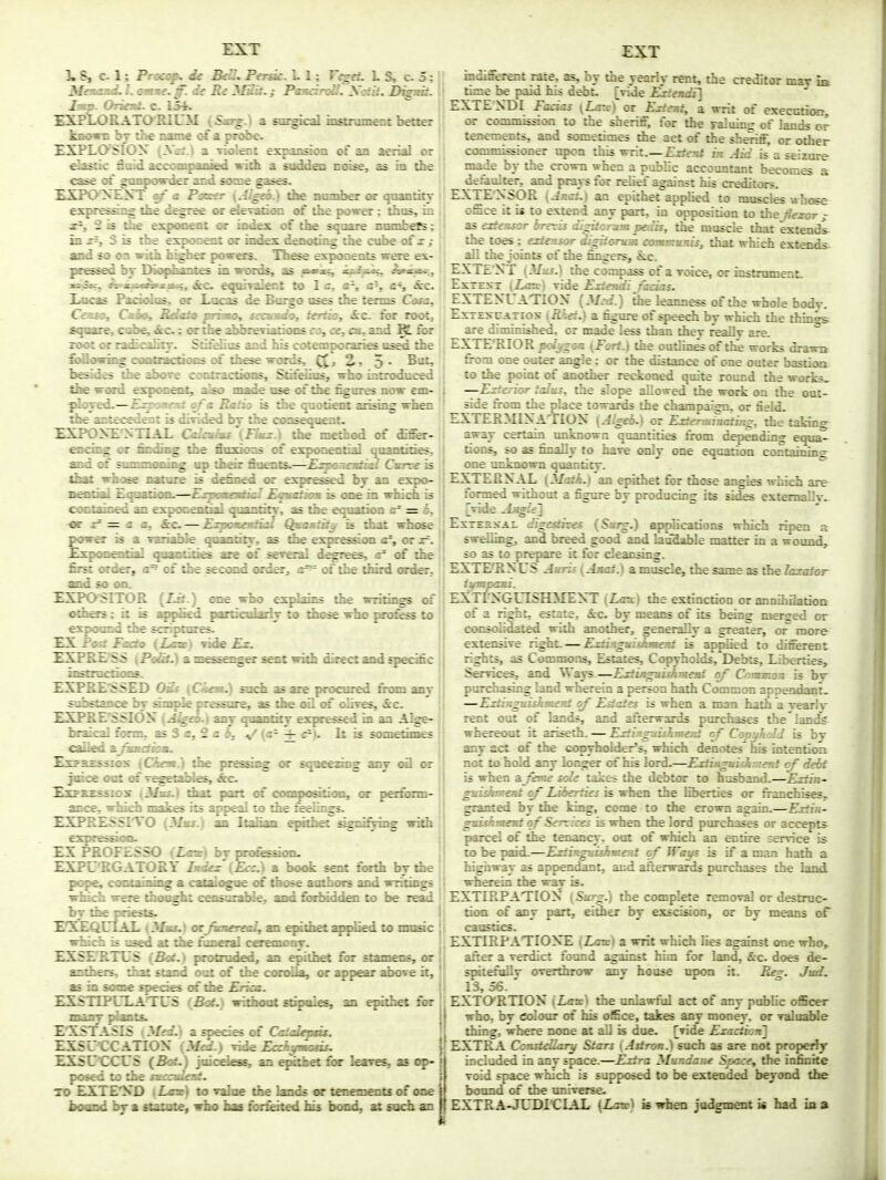 3. 8, c. 1; Pnof^ Je BdLPersk. L 1; regeL L S, c. 5; Meaamd. L ommt. ff. de Be 3lSit. j PttHcinff. Xaiit. D^dt. Jam. OriemL c 15^ £SP1X)RATO'RIOJ: a sm^cd iifitnimait better kBown br the name of a probe. SXPIXySION {Xe!t.) a Tiolent erpansi<m of an aerial or ^^tic fluid accompanied vidi a sodden nnse, as in the case <A gtmpovd^ and some gases. HXFOXENT of a Paecsr {JI^.) die nondier or quantity e^re^i^ the d^ree oc derattion oi the power; thus, in 2 is ibe esponent or index of the square nombetS; in j^, 3 is tbe exponent or index denoting the cube of x / and so on with higher powers. These exponents were ex- pressed bj IMophanfees in vmds, as igs^aii, Amwe, ^juM^n^Ms, &c eqairaknt to 1 c, a-, a\ cS &c. Xocas Pandie, or Lacs de Borgo uses tbe terms Cass. CauOf Cmio, Bdmio primm, xamdo, ierHo, &c. far root, square cube;, &c.; wthe abbreviations 09,0^01, and ^ for root or radiralitT. Sti&liiE and bis cotemporaiies used the &fflowii^ coirtractions of these words, 5* be^d^ the above cmitractioos, Sti^ius, who introdnced the word exponent, also made use <^the figures now em- ployed.—Esptmeid of a Ratio is tbe qaobent arising wben tbe antecedent is dinded bj tbe consequent. £SPOXE NTIAL Caladms (Jinx.) tbe method of differ- fwing or limiing the flnxicHis of exponential qoanlities, and ctf' snnHnoniiig op dieir fluents.—JE^miadiai Cmnx is thtf whose nafinre is ilgfing«i or es^ressed by an expo- aential Eqnatinn.—EijumeatieJ Eqamtiam is one in which is contained an exponential qoantity, as tbe eqnatiMi = £, -or 2= = a a. Sec—Expamadial Qmamiit^ is that iduse power is a variaUe qoandtr, as ibe e^Kesaon a% or x=. £xpfmential qaantities are 01 sereral degrees, m' of the &st wder, if of tbe second order^ of tbe third order, and so on. -Expositor {ISt.) me who ^■^gjJains the writings of others; it is appfied particolai^ to diose who profess to expoond die scriptures. EX fflwJaefo (Zob) videjElr. £XPRE?SS (PeBL) a messenger sent with direct and qiedfic instrocdons. EXPEE-SSED Oik {Ciem.) such as are procored from any s:ibe;Eiice by simple pressure, as tbe oil of olires, &c. EXPEE'SSIOX \J]^eb.) any qoantity expresed in an Alge- braical farm, asS a,2 a ~ • ^ som^imes called a^^Bofttnt. EaopSBSSios (dem.) the pressing cr i any oO or jeice oot rf TegptaHfs, &c. SxPKESSiDS (Mas.) that part t£ compc s 1..: -1. : r r rfixrm- ance, wbicb makes its appeal to tbe Sti . z; EXPRESSITO (Mms.) an Italian epitl : _ .1 j idi expression. EX PROFESSO iLaa) by pro&^oi. EXPU'RGATORY Imda (Ecc) a book sent forth by the pope, containii^ a catalogne of those anthors and writings irincfa were thooght ctzrzrable, and fiirtMdden to be read liy tbe pdests. i:^QOAL . 2- ^itbet iqi^ied to music which ii uitl :\.z :r:-i:onT. EXSZJ.rV- L::. :;: '.het for Btamens, or &Z-::^-i : i : :: ora{^peardwveit, EXSTTr 1TV I 2n epithet for EXS'l CCaTIOX (ytoL) Tide 7 EXSUCCL S (Bat,) joicdeae, i- .1: : -ves, as op- poeed to tbe mccainiC TO EXTEND {Lmaf) tovafaae tbe lands or ur f - c :i of one boond by a rtamrpj iAp hat forfeited hij b:.-- 1: such an EXT indil^ent rate, as, by the yeariy rent, the creditor mav m tic:e he paid his debt, [vide Kriendi] EXTE NDI Facias (lurv) or Esteai^ a writ of execotion, or commission to the sheriff, for the raluinc; of lands or tenements, and sometimes die act of the sheriff, or other commkaoner iqion this writ.—Exient in Aid is a seizure made by the crown when a public accountant becomes a deraulter, and prays for relief against his creditors. EXTENSOR {Jr.ci.) an epithet applied to muscles whose oSce it ii to extend any part, in opposition to theJlexor ^ as adeusor brevis digitorum pedis, the moscie that extendi the toes ; exUnsor di^tanm casmatuMis, that which extends^ all the Joints of die fingers, &c. EXTE XT ( J/m^.) the compass of a Toice, or instrament. Extent \Lg:x:\ ride Estetuli Jadas. EXTENUATIOX (-Varf.) die leanness of the whole bodv Ex i.E>CATiox tii^o.) a figure of qieech bv which the things are diminished, or made less than they reallr are. ° EXTEIilOR poison (Fcrt.) the outlmes of the works fironi one outer su^e; or the distance of one outer bastioQ to the point rf anotb» ret^oned quite roond the works. —Exfersor ftdus. the slope allowed the work on the out- side n-om the place towards the champaign, or Q^id. EXTEEMIXATIOX (Alged.) or Ejrten^inating, the taking away certain unknown qaantities from depending equa- doos, so as finally to hare cmly one equation containing 4Mie unknown qoandtr. ^ EXTERNAL {Matk.) an epithet for those angles which are formed without a figure by producing its sides extemallv. [vide -lagfe] ExTEHXAt digestives {Surg.) epplicadons which ripen a svdiing, and I»eed good and laudable matter in a wound, so as to prepare it for cleansing. EXTEfRNUS Aaiis (Amct.) a muscle, the same as the laxatoT' ftfmpaxi. EXTrXGUISHMEXT {L<rx) the extinction or annihiladon of a righ:, es:a:e. ic, by means of its being merged or consolidated with another, generally a greater, or^ more extensive right. — Exzi'tguishment is applied to different rights, as Commons, Estates, Copyholds, Debts, Liberties, Services, and Ways.—Extiaguuhmeni of Common is by pnrdiasing land wherein a person hath Common appendant. —Eitiagaislnmeat of Elates is when a man hath a yearly rent out of lands, and afterwards purchases the'lands whereoat it ariseth.—ExHaguishmeat of Cop-jhdl is by aiy act of the copyfaidder's, wbidi denotes his intention not to hold any kH^er (^his lord.—Extinguixhmer.i cj debt is wbai a Jeaie sole takes the debtor to husband.—Exthi' gaiABKat of Liberties is when the liberties or franchises^ granted by the king, come to the erown again.—Extin- gaiskaieat of Serrices is when the lord purchases or accepts pared of the tenajacy, out of which an entire cervice is to be paid—ExtiagasAwKat of Ways is if a man hath a highway as appendant, and afterwards purchases the land wberein the war is. EXTIRPATIOX ( Surg:) the complete removal or destnic- ti(m of any part, either by exscision, or by means oF caustics. EXTIRP-\TIOXE (Zaxc) a writ which lies against one who, after a verdict fotmd against him for land, &c. does de- spitefollr orertbrow anv house upon it. Pteg. JucL 13,56.' EXTCKKTION (Lax) the unlawful act of any public officer who, by colour of his office, takes any money, or valuable thing, where none at all is due. [vide Exaction'} EXTPc.l CoasteOary Stars {Astron.) such as are not properly included in any space.—Extra Mundane Sjxce, the infinite void space which is supposed to be extended beyond tbe boimd of the tmivCTse. EXTRA-JLDICIAL (Ljm) is wben judgment is had in a