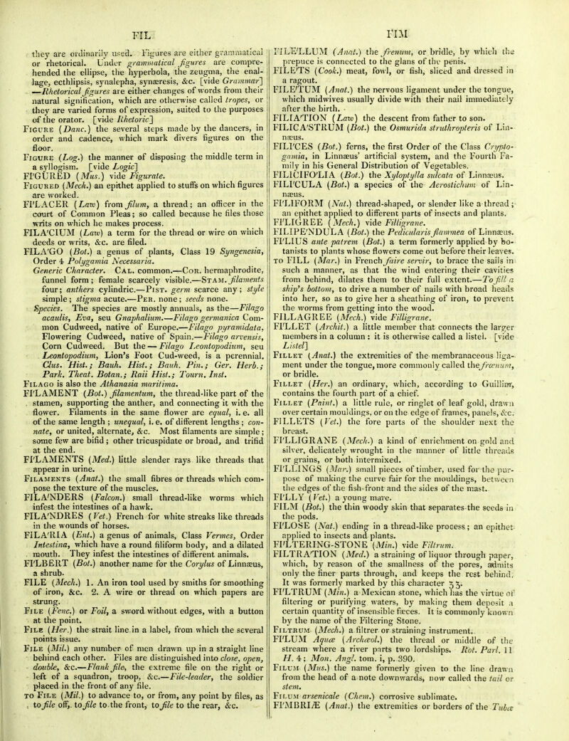 FIL tlicy are ordinarily used. l%ures are either grainmatical or rhetorical. Under grammatical figures are compre- hended the elHpse, the hyperbola, the zeugma, the enal- lage, ecthlipsis, synalepha, synasresis, &c. [vide Grammar'] —Rhetorical figures are either changes of words from their natural signification, which are otherwise called tropes, or tliey are varied forms of expression, suited to the purposes of the orator, [vide Rhetoric'] Figure {Dane.) the several steps made by the dancers, in order and cadence, which mark divers figures on the floor. Figure (Log.) the manner of disposing the middle term in a syllogism., [vide Logic] FFGURED {Mus.) \[de Figuraie. Figured (Meek.) an epithet applied to stuffs on which figures fire worked. Fl'LACER {Larv) from filum, a thread; an officer in the court of Common Pleas; so called because he files those writs on which he makes process. FILA'CIUM (Law) a term for the thread or wire on which deeds or writs, &c. are filed. FILA'GO (Bot.) a genus of plants, Class 19 Syngenesia, Order 4- Polygamia Necessaria. Generic Character. Cal. common.—Cor. hermaphrodite, funnel form; female scarcely visible.—St am. filaments four; anthers cylindric.—Pist. gen7i scarce any; style simple; stigma acute.—Per. none; seeds none. Species. The species are mostly annuals, as the—Filago acaulis, Eva, seu Gnaphalium.—Filago germanica Com- mon Cudweed, native of Europe.—Filago pyraniidata, Flowering Cudweed, native of Spain.—Filago arvensis. Corn Cudweed. But the — Filago Leontopodiiim, seu Leontopodium, Lion's Foot Cud-weed, is a perennial. Clus. Hist.; Bauh. Hist,; Baith. Pin.; Ger. Herb.; Park, Theat. Botan.; Raii Hist.; Tourn. Inst, Filago is also the Athanasia maritima. FI'LAMENT {Bot.) filamentum, the thread-like part of the . stamen, supporting the anther, and connecting it with the flower. Filaments in the same flower are equal, i. e. all of the same length ; unequal, i. e. of diiferent lengths ; con- nate, or united, alternate, &c. Most filaments are simple; some few are bifid ; other tricuspidate or broad, and trifid at the end, FI'LAMENTS {Med.) little slender rays like threads that appear in urine. Filaments (Anat.) the small fibres or threads which com- pose the texture of the muscles. FILA'NDERS {Falcon.) small thread-like worms which infest the intestines of a hawk. FILA'NDRES {Vet.) French for white streaks like threads in the wounds of horses. FILA'RIA {Ent.) a genus of animals. Class Vermes, Order Intestina, which have a round filiform body, and a dilated . mouth. They infest the intestines of different animals. FI'LBERT {Bot.) another name for the Corylus of Linnaeus, a shrub. FILE {Mech.) 1. An iron tool used by smiths for smoothing of iron, &c. 2. A wire or thread on which papers are strung. File {Fenc.) or Foil, a sword without edges, with a button at the point. File {Her.) the strait line in a label, from which the several points issue. File {Mil.) any number of men drawn up in a straight line behind each other. Files are distinguished into close, open, double, &c.—Flank file, the extreme file on the right or left of a squadron, troop, &c.—File-leader, the soldier placed in the front of any file. TO File {Mil.) to advance to, or from, any point by files, as , to file oSy. to file to. the front, to file to the rear, &c. vm FILE'LLUM (Anat.) the fremm, or bridle, by whicli thi prepuce is connected to the glans of the penis. FILE'TS {Cook.) meat, fowl, or fish, sliced and dressed in a ragout. FILE'TUM {Anat.) the nervous ligament under the tongue, which midwives usually divide with their nail immediately after the birth. ■ FILIA'TION (Laxv) the descent from father to son. FILICA'STRUM {Boi.) the Osmurida struthropteris of Lin- nasus. FILI'CES {Bot.) ferns, the first Order of the Class Crypto- gamia, in Linnaeus' artificial system, and the Fourth Fa- mily in his General Distribution of Vegetables. FILICIFO'LIA {Bot.) the Xyloptylla sulcata of Linnaeus. FILI'CULA {Bot.) a species of the Aerostichum of Lin- naeus. FI'LIFORM {Nat.) thread-shaped, or slender like a thread; an epithet applied to different parts of insects and plants. FI'LIGREE {Mech.) vide Filligrane. FILIPE'NDULA {Bot.) the Pedicularisfiammea of Linnaeus. FI'LIUS ante patrem {Bot.) a term formerly applied by bo- tanists to plants whose flowers come out before their leaves. TO FILL {Mar.) in French Jaire servir, to brace the sails in such a manner, as that the wind entering their cavities from behind, dilates them to their full extent.—To fill a ship's bottom, to drive a number of nails with broad heads into her, so as to give her a sheathing of iron, to prevent the worms from getting into the wood. FILL AGREE {Mech.) vide Filligrane. FI'LLET {Archit.) a little member that connects the larger members in a column : it is otherwise called a listel. [vide Listel] Fillet (Anat.) the extremities of the membranaceous liga- ment under the tongue, more commonly called thefroenura, or bridle. Fillet {Her.) an ordinary, which, according to Guiilim', contains the fourth part of a chief. Fillet {Paint.) a little rule, or ringlet of leaf gold, drawn over certain mouldings, or on the edge of frames, panels, &c. FILLETS {P'et.) the fore parts of the shoulder next the breast. FI'LLIGRANE (Mech.) a kind of enrichment on gold and silver, delicately wrought in the manner of little threads or grains, or both intermixed. Fl'LLINGS {Mar.) small pieces of timber, used for the pur- pose of making the curve fair for the mouldings, between the edges of the fish-front and the sides of the mast. FI'LLY ( Vet.) a young mare. FILM {Bot.) the thin woody skin that separates-the seeds in the pods. FI'LOSE {Nat.) ending in a thread-like process; an epithet applied to insects and plants. FI'LTERING-STONE {Min.) vide Fltrum. FILTRATION (Med.) a straining of liquor through paper, which, by reason of the smallness of the pores, admits only the finer parts through, and keeps the rest behind. It was formerly marked by this character 5 5. FI'LTRUM (^f^/^.) a Mexican stone, which has the virtue of filtering or purifying waters, by making them deposit a certain quantity of insensible farces. It is commonly known by the name of the Filtering Stone. FilthUM {Mech.) a filtrer or straining instrument. FI'LUM Aquce {Arch^ol.) the thread or middle of the stream where a river pnrts two lordships. Rot. Pari. 11 H. 4; Mon. AngL torn, i, p. 390. Fi lum {Mus.) the name formerly given to the line drawn from the head of a note downwards, now called the tail or stem. Fir-u.M arsenicale (Chem.) corrosive sublimate. FI'MBRI^ {Anat.) the extremities or borders of the Tubes