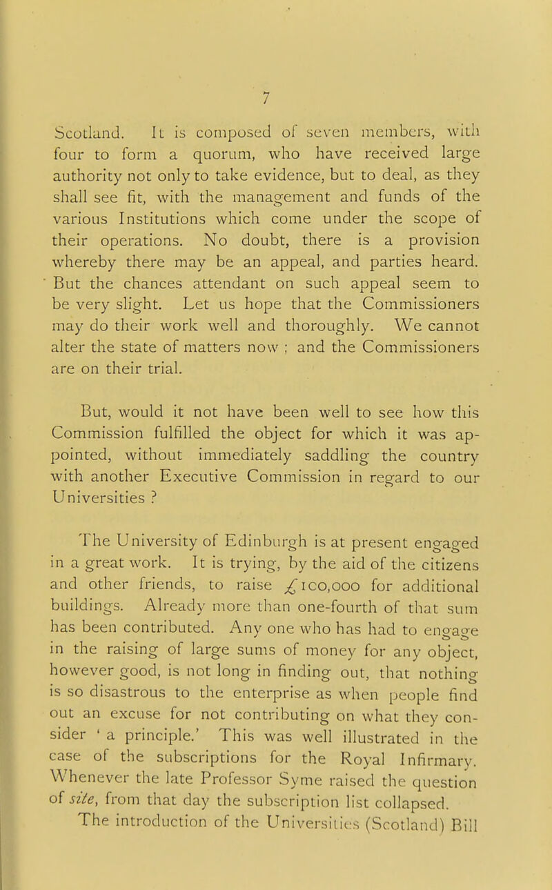 Scotland. It is composed of seven members, with four to form a quorum, who have received large authority not only to take evidence, but to deal, as they shall see fit, with the management and funds of the various Institutions which come under the scope of their operations. No doubt, there is a provision whereby there may be an appeal, and parties heard. But the chances attendant on such appeal seem to be very slight. Let us hope that the Commissioners may do their work well and thoroughly. We cannot alter the state of matters now ; and the Commissioners are on their trial. But, would it not have been well to see how this Commission fulfilled the object for which it was ap- pointed, without immediately saddling the country with another Executive Commission in regard to our Universities ? The University of Edinburgh is at present engaged in a great work. It is trying, by the aid of the citizens and other friends, to raise ^ico.ooo for additional buildings. Already more than one-fourth of that sum has been contributed. Any one who has had to enoaoe in the raising of large sums of money for any object, however good, is not long in finding out, that nothing is so disastrous to the enterprise as when people find out an excuse for not contributing on what they con- sider ' a principle.' This was well illustrated in the case of the subscriptions for the Royal Infirmary. Whenever the late Professor Syme raised the question of site, from that day the subscription list collapsed. The introduction of the Universities (Scotland) Bill