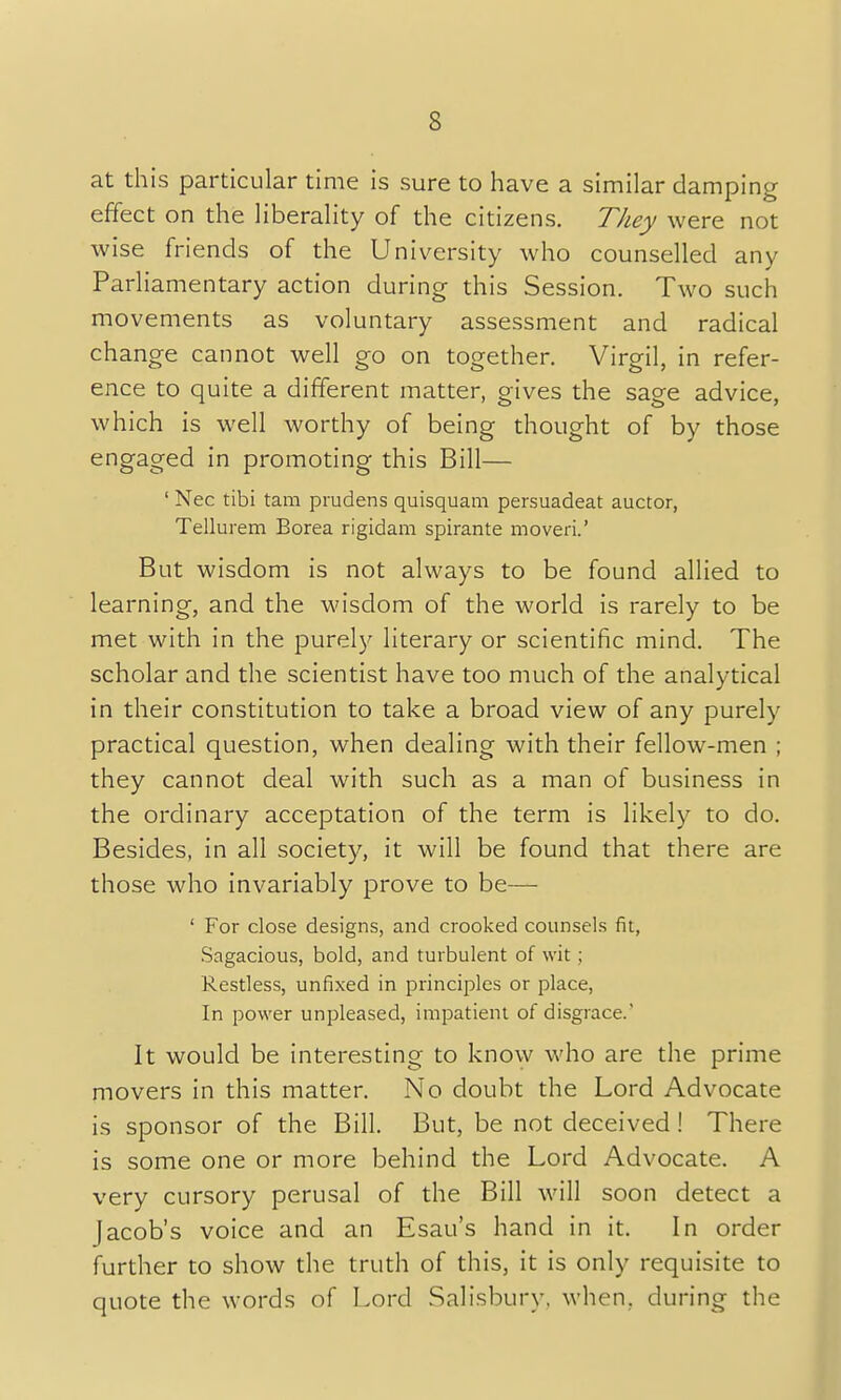 s at this particular time is sure to have a similar damping effect on the liberality of the citizens. They were not wise friends of the University who counselled any Parliamentary action during this Session. Two such movements as voluntary assessment and radical change cannot well go on together. Virgil, in refer- ence to quite a different matter, gives the sage advice, which is well worthy of being thought of by those engaged in promoting this Bill— ' Nec tibi tam prudens quisquam persuadeat auctor, Tellurem Borea rigidam spirante moveri.' But wisdom is not always to be found allied to learning, and the wisdom of the world is rarely to be met with in the purely literary or scientific mind. The scholar and the scientist have too much of the analytical in their constitution to take a broad view of any purely practical question, when dealing with their fellow-men ; they cannot deal with such as a man of business in the ordinary acceptation of the term is likely to do. Besides, in all society, it will be found that there are those who invariably prove to be— ' For close designs, and crooked counsels fit, Sagacious, bold, and turbulent of wit ; Restless, unfixed in principles or place, In power unpleased, impatient of disgrace. It would be interesting to know who are the prime movers in this matter. No doubt the Lord Advocate is sponsor of the Bill. But, be not deceived! There is some one or more behind the Lord Advocate. A very cursory perusal of the Bill will soon detect a Jacob's voice and an Esau's hand in it. In order further to show the truth of this, it is only requisite to quote the words of Lord Salisbury, when, during the