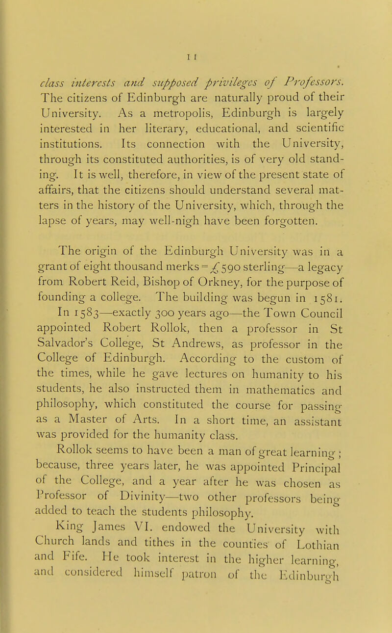 I I class interests and supposed privileges op Professors. The citizens of Edinburgh are naturally proud of their University. As a metropolis, Edinburgh is largely interested in her literary, educational, and scientific institutions. Its connection with the University, through its constituted authorities, is of very old stand- ing. It is well, therefore, in view of the present state of affairs, that the citizens should understand several mat- ters in the history of the University, which, through the lapse of years, may well-nigh have been forgotten. The origin of the Edinburgh University was in a grant of eight thousand merks = ^590 sterling—a legacy from Robert Reid, Bishop of Orkney, for the purpose of founding a college. The building was begun in 1581. In 1583—exactly 300 years ago—the Town Council appointed Robert Rollok, then a professor in St Salvador's College, St Andrews, as professor in the College of Edinburgh. According to the custom of the times, while he gave lectures on humanity to his students, he also instructed them in mathematics and philosophy, which constituted the course for passing as a Master of Arts. In a short time, an assistant was provided for the humanity class. Rollok seems to have been a man of great learning ; because, three years later, he was appointed Principal of the College, and a year after he was chosen as Professor of Divinity—two other professors being added to teach the students philosophy. King James VI. endowed the University with Church lands and tithes in the counties of Lothian and Fife. He took interest in the higher learning, and considered himself patron of the Edinburgh