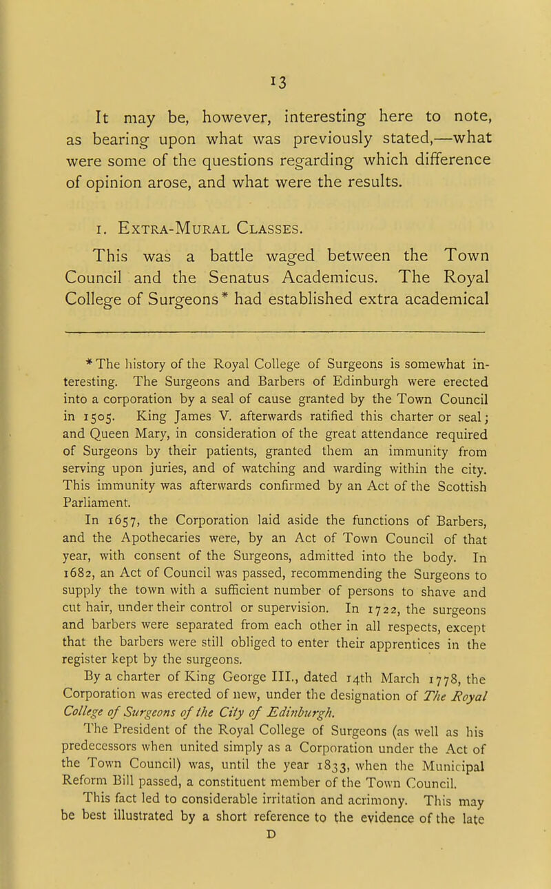 It may be, however, interesting here to note, as bearing upon what was previously stated,—what were some of the questions regarding which difference of opinion arose, and what were the results. i. Extra-Mural Classes. This was a battle waged between the Town Council and the Senatus Academicus. The Royal College of Surgeons* had established extra academical * The history of the Royal College of Surgeons is somewhat in- teresting. The Surgeons and Barbers of Edinburgh were erected into a corporation by a seal of cause granted by the Town Council in 1505. King James V. afterwards ratified this charter or seal; and Queen Mary, in consideration of the great attendance required of Surgeons by their patients, granted them an immunity from serving upon juries, and of watching and warding within the city. This immunity was afterwards confirmed by an Act of the Scottish Parliament. In 1657, the Corporation laid aside the functions of Barbers, and the Apothecaries were, by an Act of Town Council of that year, with consent of the Surgeons, admitted into the body. In 1682, an Act of Council was passed, recommending the Surgeons to supply the town with a sufficient number of persons to shave and cut hair, under their control or supervision. In 1722, the surgeons and barbers were separated from each other in all respects, except that the barbers were still obliged to enter their apprentices in the register kept by the surgeons. By a charter of King George III., dated 14th March 1778, the Corporation was erected of new, under the designation of The Royal College of Surgeons of the City of Edinburgh. The President of the Royal College of Surgeons (as well as his predecessors when united simply as a Corporation under the Act of the Town Council) was, until the year 1833, when the Municipal Reform Bill passed, a constituent member of the Town Council. This fact led to considerable irritation and acrimony. This may be best illustrated by a short reference to the evidence of the late D