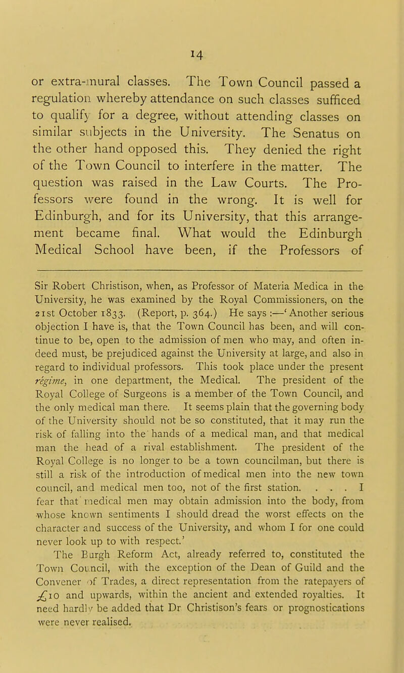 or extra-mural classes. The Town Council passed a regulation whereby attendance on such classes sufficed to qualify for a degree, without attending classes on similar subjects in the University. The Senatus on the other hand opposed this. They denied the right of the Town Council to interfere in the matter. The question was raised in the Law Courts. The Pro- fessors were found in the wrong. It is well for Edinburgh, and for its University, that this arrange- ment became final. What would the Edinburgh Medical School have been, if the Professors of Sir Robert Christison, when, as Professor of Materia Medica in the University, he was examined by the Royal Commissioners, on the 21st October 1833. (Report, p. 364.) He says :—' Another serious objection I have is, that the Town Council has been, and will con- tinue to be, open to the admission of men who may, and often in- deed must, be prejudiced against the University at large, and also in regard to individual professors. This took place under the present regime, in one department, the Medical. The president of the Royal College of Surgeons is a member of the Town Council, and the only medical man there. It seems plain that the governing body of the University should not be so constituted, that it may run the risk of falling into the'hands of a medical man, and that medical man the head of a rival establishment. The president of the Royal College is no longer to be a town councilman, but there is still a risk of the introduction of medical men into the new town council, and medical men too, not of the first station. ... I fear that medical men may obtain admission into the body, from whose known sentiments I should dread the worst effects on the character and success of the University, and whom I for one could never look up to with respect.' The Burgh Reform Act, already referred to, constituted the Town Council, with the exception of the Dean of Guild and the Convener >f Trades, a direct representation from the ratepayers of £10 and upwards, within the ancient and extended royalties. It need hard!'/ be added that Dr Christison's fears or prognostications were never realised.