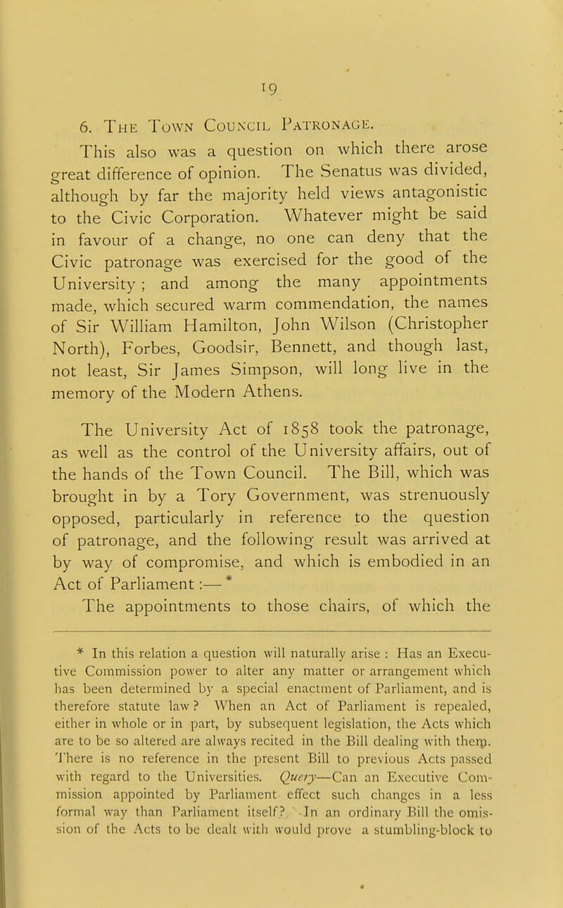 '9 6. The Town Council Patronage. This also was a question on which there arose great difference of opinion. The Senatus was divided, although by far the majority held views antagonistic to the Civic Corporation. Whatever might be said in favour of a change, no one can deny that the Civic patronage was exercised for the good of the University ; and among the many appointments made, which secured warm commendation, the names of Sir William Hamilton, John Wilson (Christopher North), Forbes, Goodsir, Bennett, and though last, not least, Sir James Simpson, will long live in the memory of the Modern Athens. The University Act of 1858 took the patronage, as well as the control of the University affairs, out of the hands of the Town Council. The Bill, which was brought in by a Tory Government, was strenuously opposed, particularly in reference to the question of patronage, and the following result was arrived at by way of compromise, and which is embodied in an Act of Parliament:— * The appointments to those chairs, of which the * In this relation a question will naturally arise : Has an Execu- tive Commission power to alter any matter or arrangement which has been determined by a special enactment of Parliament, and is therefore statute law ? When an Act of Parliament is repealed, either in whole or in part, by subsequent legislation, the Acts which are to be so altered are always recited in the Bill dealing with them. There is no reference in the present Bill to previous Acts passed with regard to the Universities. Query—Can an Executive Com- mission appointed by Parliament effect such changes in a less formal way than Parliament itself? In an ordinary Bill the omis- sion of the Acts to be dealt with would prove a stumbling-block to