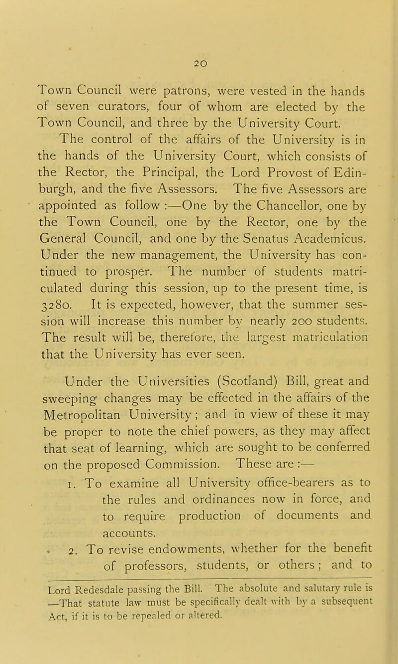 Town Council were patrons, were vested in the hands of seven curators, four of whom are elected by the Town Council, and three by the University Court. The control of the affairs of the University is in the hands of the University Court, which consists of the Rector, the Principal, the Lord Provost of Edin- burgh, and the five Assessors. The five Assessors are appointed as follow :—One by the Chancellor, one by the Town Council, one by the Rector, one by the General Council, and one by the Senatus xAxademicus. Under the new management, the University has con- tinued to prosper. The number of students matri- culated during this session, up to the present time, is 3280. It is expected, however, that the summer ses- sion will increase this number by nearly 200 students. The result will be, therefore, the largest matriculation that the University has ever seen. Under the Universities (Scotland) Bill, great and sweeping changes may be effected in the affairs of the Metropolitan University; and in view of these it may be proper to note the chief powers, as they may affect that seat of learning, which are sought to be conferred on the proposed Commission. These are :— 1. To examine all University office-bearers as to the rules and ordinances now in force, and to require production of documents and accounts. 2. To revise endowments, whether for the benefit of professors, students, or others; and to Lord Redesdale passing the Bill. The absolute and salutary rule is —That statute law must be specifically dealt with by a subsequent Act, if it is to be repealed or altered.