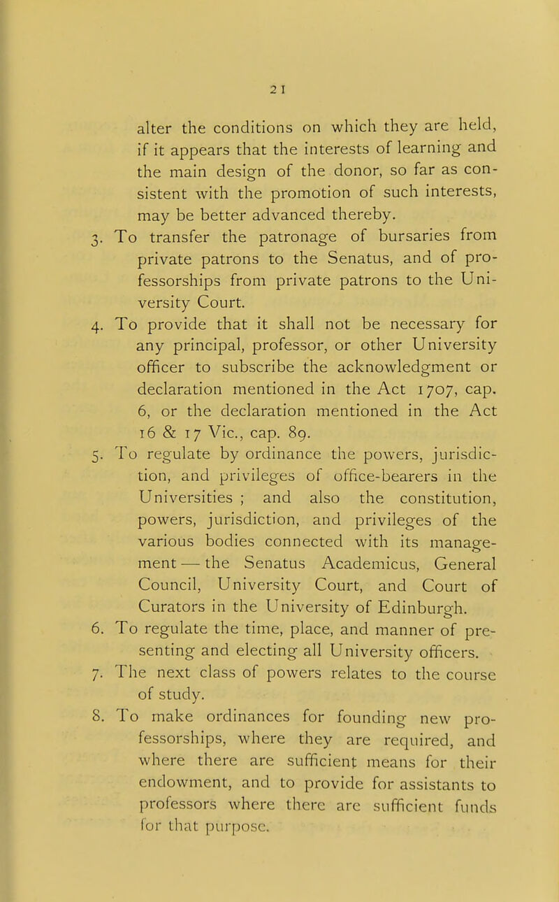 2 I alter the conditions on which they are held, if it appears that the interests of learning and the main design of the donor, so far as con- sistent with the promotion of such interests, may be better advanced thereby. 3. To transfer the patronage of bursaries from private patrons to the Senatus, and of pro- fessorships from private patrons to the Uni- versity Court. 4. To provide that it shall not be necessary for any principal, professor, or other University officer to subscribe the acknowledgment or declaration mentioned in the Act 1707, cap. 6, or the declaration mentioned in the Act 16 & 17 Vic, cap. 89. 5. To regulate by ordinance the powers, jurisdic- tion, and privileges of office-bearers in the Universities ; and also the constitution, powers, jurisdiction, and privileges of the various bodies connected with its manage- ment — the Senatus Academicus, General Council, University Court, and Court of Curators in the University of Edinburgh. 6. To regulate the time, place, and manner of pre- senting and electing all University officers. 7. The next class of powers relates to the course of study. 8. To make ordinances for founding new pro- fessorships, where they are required, and where there are sufficient means for their endowment, and to provide for assistants to professors where there are sufficient funds for that purpose.