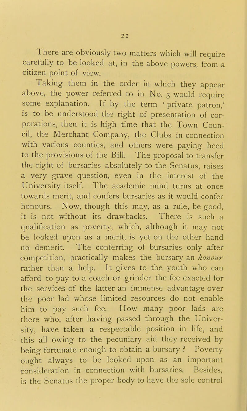 There are obviously two matters which will require carefully to be looked at, in the above powers, from a citizen point of view. Taking them in the order in which they appear above, the power referred to in No. 3 would require some explanation. If by the term 'private patron,' is to be understood the right of presentation of cor- porations, then it is high time that the Town Coun- cil, the Merchant Company, the Clubs in connection with various counties, and others were paying heed to the provisions of the Bill. The proposal to transfer the right of bursaries absolutely to the Senatus, raises a very grave question, even in the interest of the University itself. The academic mind turns at once towards merit, and confers bursaries as it would confer honours. Now, though this may, as a rule, be good, it is not without its drawbacks. There is such a qualification as poverty, which, although it may not be looked upon as a merit, is yet on the other hand no demerit. The conferring of bursaries only after competition, practically makes the bursary an honour rather than a help. It gives to the youth who can afford to pay to a coach or grinder the fee exacted for the services of the latter an immense advantage over the poor lad whose limited resources do not enable him to pay such fee. How many poor lads are there who, after having passed through the Univer- sity, have taken a respectable position in life, and this all owing to the pecuniary aid they received by being fortunate enough to obtain a bursary ? Poverty ought always to be looked upon as an important consideration in connection with bursaries. Besides, is the Senatus the proper body to have the sole control