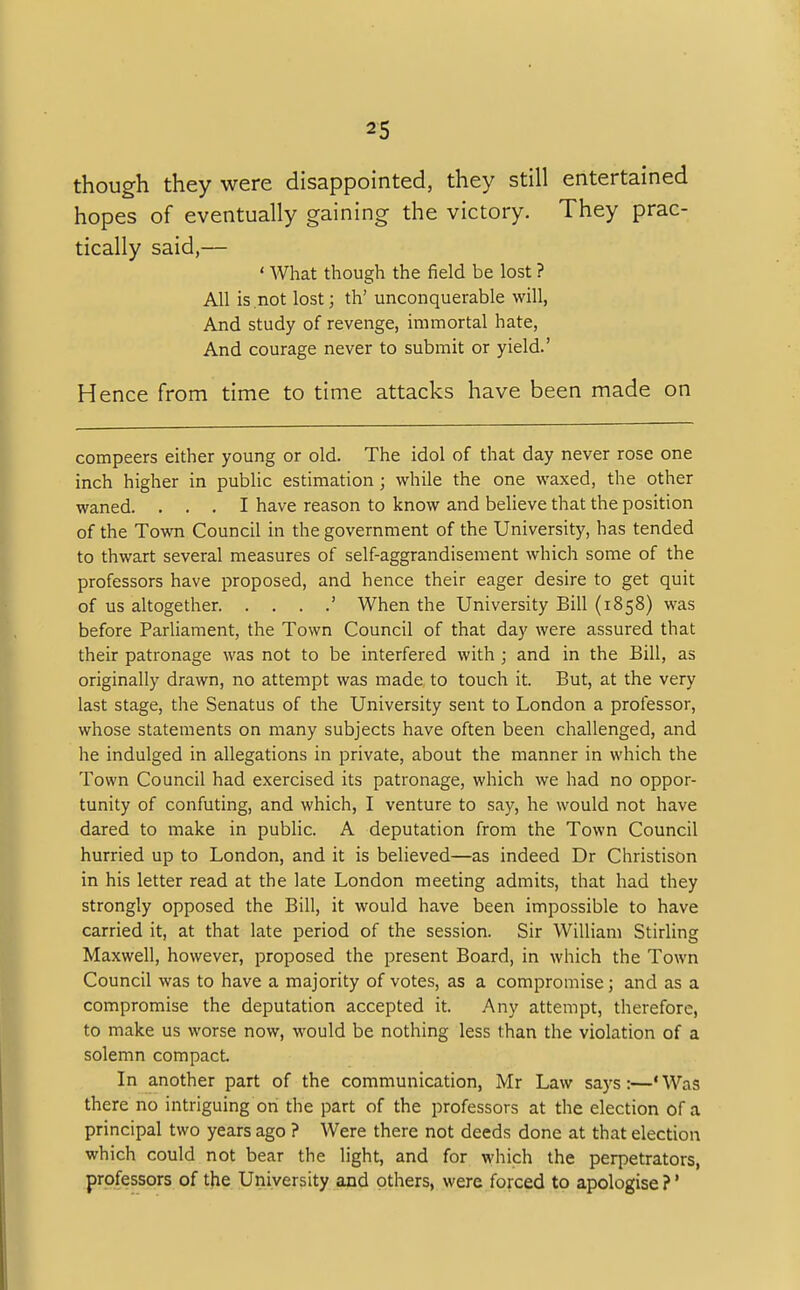 though they were disappointed, they still entertained hopes of eventually gaining the victory. They prac- tically said,— ' What though the field be lost ? All is not lost; th' unconquerable will, And study of revenge, immortal hate, And courage never to submit or yield.' Hence from time to time attacks have been made on compeers either young or old. The idol of that day never rose one inch higher in public estimation; while the one waxed, the other waned. ... I have reason to know and believe that the position of the Town Council in the government of the University, has tended to thwart several measures of self-aggrandisement which some of the professors have proposed, and hence their eager desire to get quit of us altogether ' When the University Bill (1858) was before Parliament, the Town Council of that day were assured that their patronage was not to be interfered with ; and in the Bill, as originally drawn, no attempt was made to touch it. But, at the very last stage, the Senatus of the University sent to London a professor, whose statements on many subjects have often been challenged, and he indulged in allegations in private, about the manner in which the Town Council had exercised its patronage, which we had no oppor- tunity of confuting, and which, I venture to say, he would not have dared to make in public. A deputation from the Town Council hurried up to London, and it is believed—as indeed Dr Christison in his letter read at the late London meeting admits, that had they strongly opposed the Bill, it would have been impossible to have carried it, at that late period of the session. Sir William Stirling Maxwell, however, proposed the present Board, in which the Town Council was to have a majority of votes, as a compromise; and as a compromise the deputation accepted it. Any attempt, therefore, to make us worse now, would be nothing less than the violation of a solemn compact. In another part of the communication, Mr Law says:—'Was there no intriguing on the part of the professors at the election of a principal two years ago ? Were there not deeds done at that election which could not bear the light, and for which the perpetrators, professors of the University and others, were forced to apologise ?1