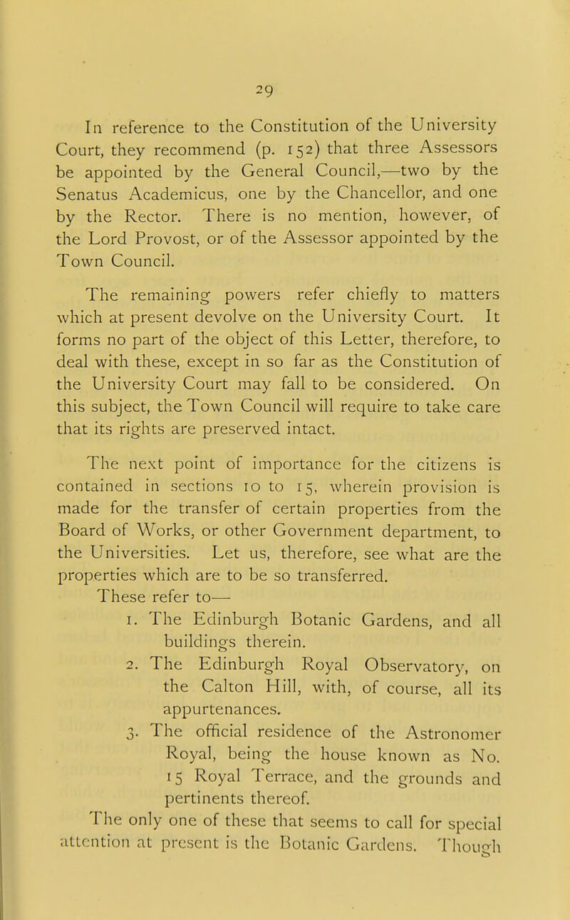 la reference to the Constitution of the University Court, they recommend (p. 152) that three Assessors be appointed by the General Council,—two by the Senatus Academicus, one by the Chancellor, and one by the Rector. There is no mention, however, of the Lord Provost, or of the Assessor appointed by the Town Council. The remaining powers refer chiefly to matters which at present devolve on the University Court. It forms no part of the object of this Letter, therefore, to deal with these, except in so far as the Constitution of the University Court may fall to be considered. On this subject, the Town Council will require to take care that its rights are preserved intact. The next point of importance for the citizens is contained in sections 10 to 15, wherein provision is made for the transfer of certain properties from the Board of Works, or other Government department, to the Universities. Let us, therefore, see what are the properties which are to be so transferred. These refer to— 1. The Edinburgh Botanic Gardens, and all buildings therein. 2. The Edinburgh Royal Observatory, on the Calton Hill, with, of course, all its appurtenances. 3. The official residence of the Astronomer Royal, being the house known as No. 15 Royal Terrace, and the grounds and pertinents thereof. The only one of these that seems to call for special attention at present is the Botanic Gardens. Though